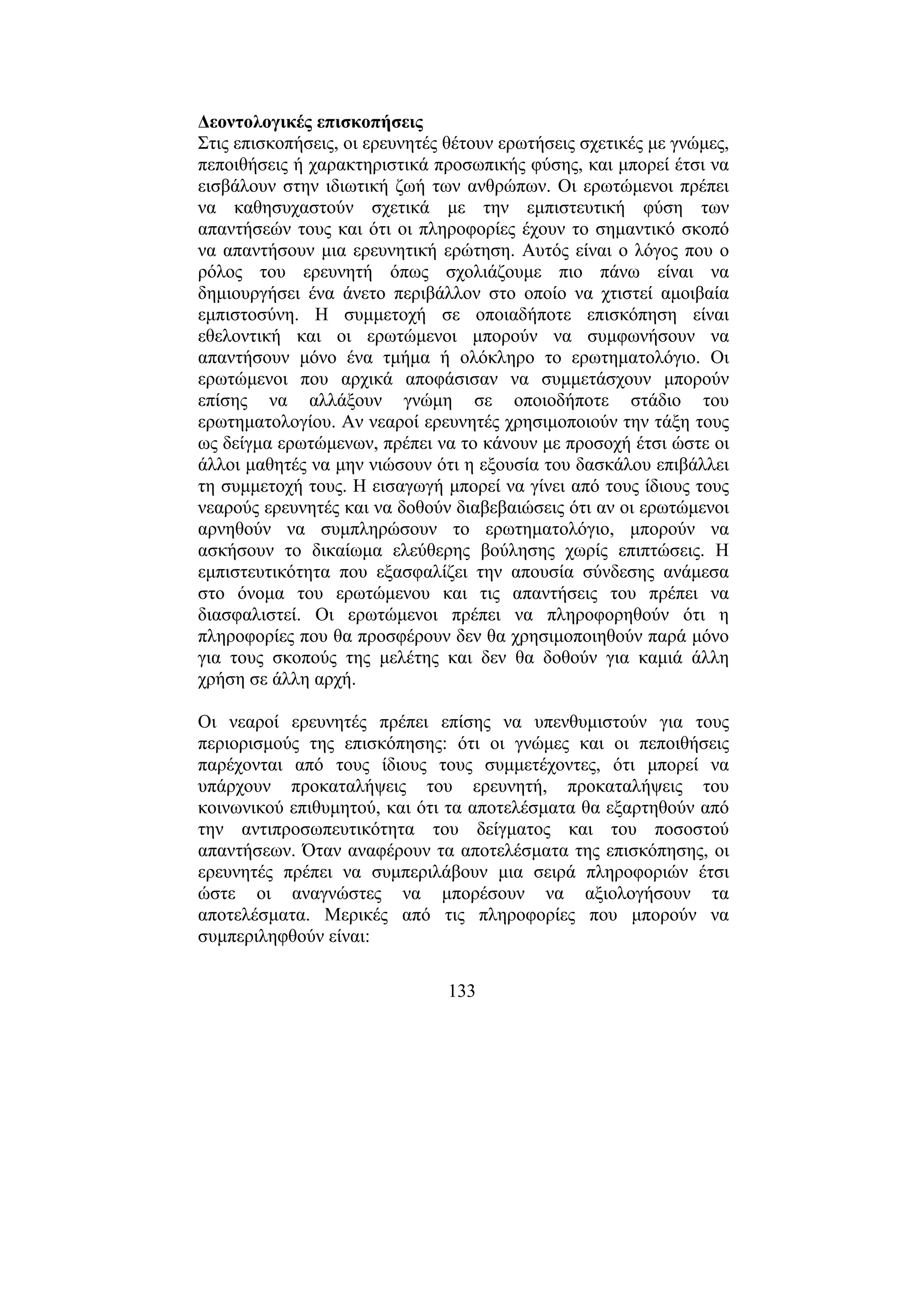 133
∆εοντολογικές επισκοπήσεις
Στις επισκοπήσεις, οι ερευνητές θέτουν ερωτήσεις σχετικές µε γνώµες,
πεποιθήσεις ή χαρακτηριστικά προσωπικής φύσης, και µπορεί έτσι να
εισβάλουν στην ιδιωτική ζωή των ανθρώπων. Οι ερωτώµενοι πρέπει
να καθησυχαστούν σχετικά µε την εµπιστευτική φύση των
απαντήσεών τους και ότι οι πληροφορίες έχουν το σηµαντικό σκοπό
να απαντήσουν µια ερευνητική ερώτηση. Αυτός είναι ο λόγος που ο
ρόλος του ερευνητή όπως σχολιάζουµε πιο πάνω είναι να
δηµιουργήσει ένα άνετο περιβάλλον στο οποίο να χτιστεί αµοιβαία
εµπιστοσύνη. Η συµµετοχή σε οποιαδήποτε επισκόπηση είναι
εθελοντική και οι ερωτώµενοι µπορούν να συµφωνήσουν να
απαντήσουν µόνο ένα τµήµα ή ολόκληρο το ερωτηµατολόγιο. Οι
ερωτώµενοι που αρχικά αποφάσισαν να συµµετάσχουν µπορούν
επίσης να αλλάξουν γνώµη σε οποιοδήποτε στάδιο του
ερωτηµατολογίου. Αν νεαροί ερευνητές χρησιµοποιούν την τάξη τους
ως δείγµα ερωτώµενων, πρέπει να το κάνουν µε προσοχή έτσι ώστε οι
άλλοι µαθητές να µην νιώσουν ότι η εξουσία του δασκάλου επιβάλλει
τη συµµετοχή τους. Η εισαγωγή µπορεί να γίνει από τους ίδιους τους
νεαρούς ερευνητές και να δοθούν διαβεβαιώσεις ότι αν οι ερωτώµενοι
αρνηθούν να συµπληρώσουν το ερωτηµατολόγιο, µπορούν να
ασκήσουν το δικαίωµα ελεύθερης βούλησης χωρίς επιπτώσεις. Η
εµπιστευτικότητα που εξασφαλίζει την απουσία σύνδεσης ανάµεσα
στο όνοµα του ερωτώµενου και τις απαντήσεις του πρέπει να
διασφαλιστεί. Οι ερωτώµενοι πρέπει να πληροφορηθούν ότι η
πληροφορίες που θα προσφέρουν δεν θα χρησιµοποιηθούν παρά µόνο
για τους σκοπούς της µελέτης και δεν θα δοθούν για καµιά άλλη
χρήση σε άλλη αρχή.
Οι νεαροί ερευνητές πρέπει επίσης να υπενθυµιστούν για τους
περιορισµούς της επισκόπησης: ότι οι γνώµες και οι πεποιθήσεις
παρέχονται από τους ίδιους τους συµµετέχοντες, ότι µπορεί να
υπάρχουν προκαταλήψεις του ερευνητή, προκαταλήψεις του
κοινωνικού επιθυµητού, και ότι τα αποτελέσµατα θα εξαρτηθούν από
την αντιπροσωπευτικότητα του δείγµατος και του ποσοστού
απαντήσεων. Όταν αναφέρουν τα αποτελέσµατα της επισκόπησης, οι
ερευνητές πρέπει να συµπεριλάβουν µια σειρά πληροφοριών έτσι
ώστε οι αναγνώστες να µπορέσουν να αξιολογήσουν τα
αποτελέσµατα. Μερικές από τις πληροφορίες που µπορούν να
συµπεριληφθούν είναι:
 