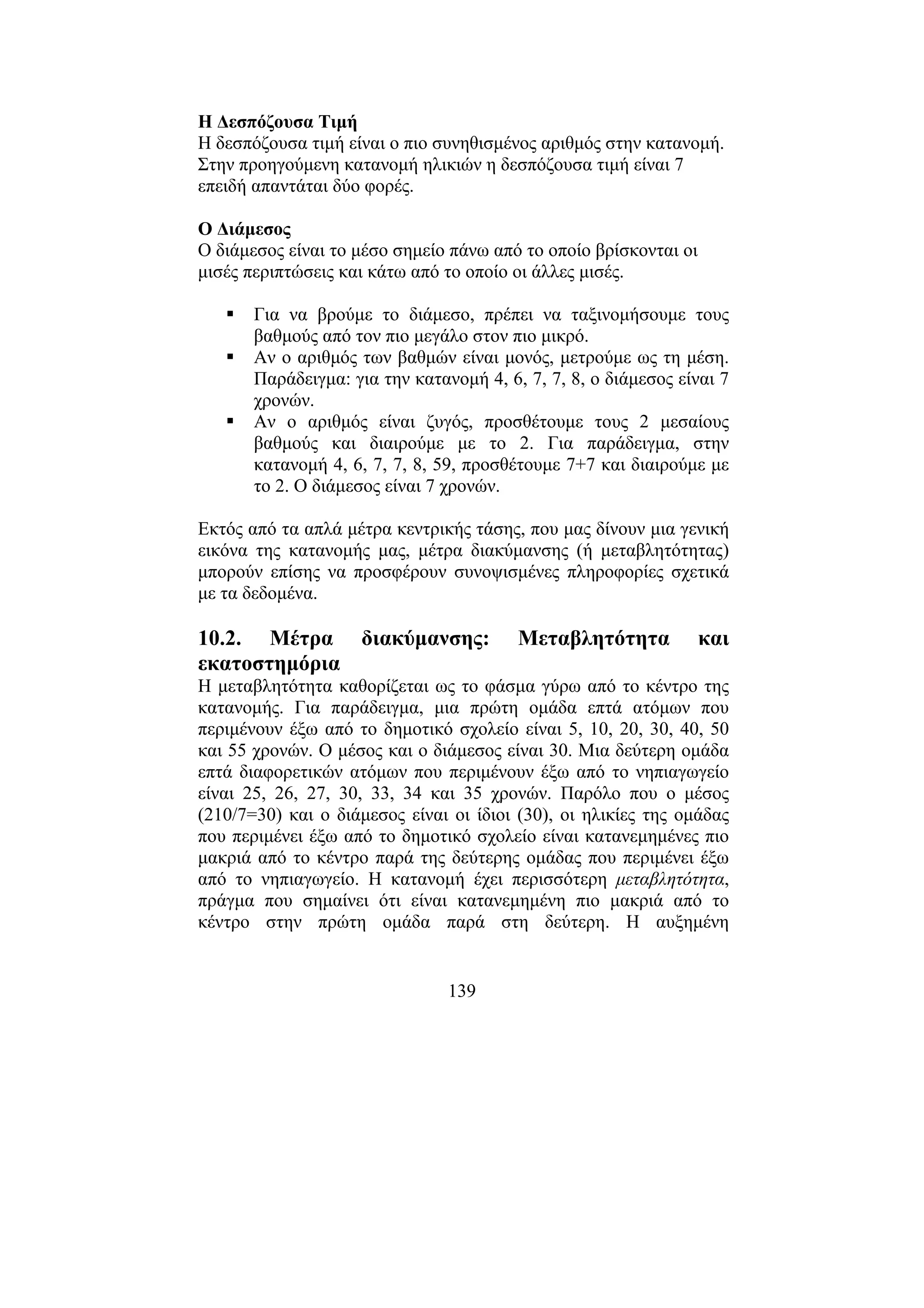 139
Η ∆εσπόζουσα Τιµή
Η δεσπόζουσα τιµή είναι ο πιο συνηθισµένος αριθµός στην κατανοµή.
Στην προηγούµενη κατανοµή ηλικιών η δεσπόζουσα τιµή είναι 7
επειδή απαντάται δύο φορές.
Ο ∆ιάµεσος
Ο διάµεσος είναι το µέσο σηµείο πάνω από το οποίο βρίσκονται οι
µισές περιπτώσεις και κάτω από το οποίο οι άλλες µισές.
Για να βρούµε το διάµεσο, πρέπει να ταξινοµήσουµε τους
βαθµούς από τον πιο µεγάλο στον πιο µικρό.
Αν ο αριθµός των βαθµών είναι µονός, µετρούµε ως τη µέση.
Παράδειγµα: για την κατανοµή 4, 6, 7, 7, 8, ο διάµεσος είναι 7
χρονών.
Αν ο αριθµός είναι ζυγός, προσθέτουµε τους 2 µεσαίους
βαθµούς και διαιρούµε µε το 2. Για παράδειγµα, στην
κατανοµή 4, 6, 7, 7, 8, 59, προσθέτουµε 7+7 και διαιρούµε µε
το 2. Ο διάµεσος είναι 7 χρονών.
Εκτός από τα απλά µέτρα κεντρικής τάσης, που µας δίνουν µια γενική
εικόνα της κατανοµής µας, µέτρα διακύµανσης (ή µεταβλητότητας)
µπορούν επίσης να προσφέρουν συνοψισµένες πληροφορίες σχετικά
µε τα δεδοµένα.
10.2. Μέτρα διακύµανσης: Μεταβλητότητα και
εκατοστηµόρια
Η µεταβλητότητα καθορίζεται ως το φάσµα γύρω από το κέντρο της
κατανοµής. Για παράδειγµα, µια πρώτη οµάδα επτά ατόµων που
περιµένουν έξω από το δηµοτικό σχολείο είναι 5, 10, 20, 30, 40, 50
και 55 χρονών. Ο µέσος και ο διάµεσος είναι 30. Μια δεύτερη οµάδα
επτά διαφορετικών ατόµων που περιµένουν έξω από το νηπιαγωγείο
είναι 25, 26, 27, 30, 33, 34 και 35 χρονών. Παρόλο που ο µέσος
(210/7=30) και ο διάµεσος είναι οι ίδιοι (30), οι ηλικίες της οµάδας
που περιµένει έξω από το δηµοτικό σχολείο είναι κατανεµηµένες πιο
µακριά από το κέντρο παρά της δεύτερης οµάδας που περιµένει έξω
από το νηπιαγωγείο. Η κατανοµή έχει περισσότερη µεταβλητότητα,
πράγµα που σηµαίνει ότι είναι κατανεµηµένη πιο µακριά από το
κέντρο στην πρώτη οµάδα παρά στη δεύτερη. Η αυξηµένη
 