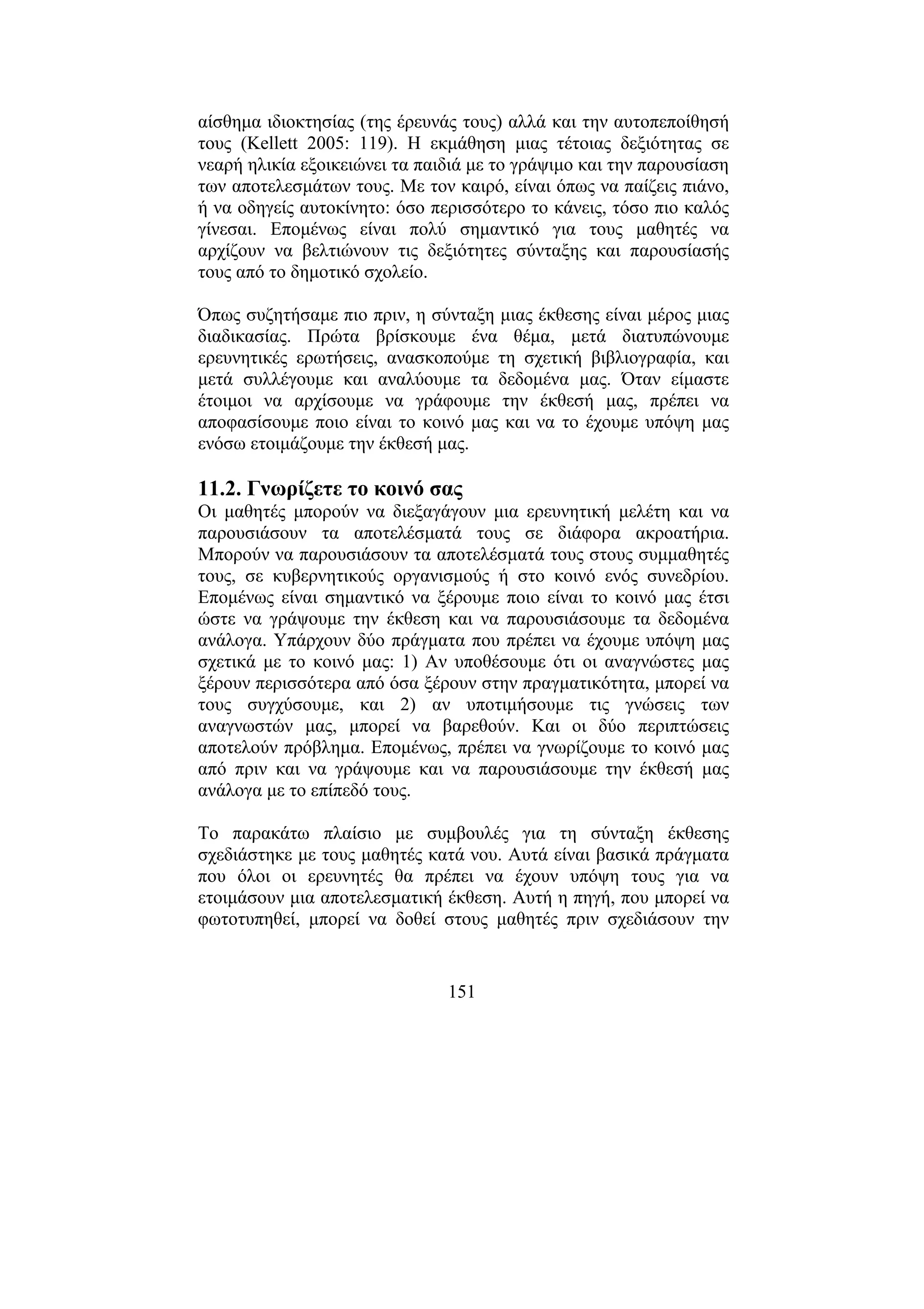 151
αίσθηµα ιδιοκτησίας (της έρευνάς τους) αλλά και την αυτοπεποίθησή
τους (Kellett 2005: 119). Η εκµάθηση µιας τέτοιας δεξιότητας σε
νεαρή ηλικία εξοικειώνει τα παιδιά µε το γράψιµο και την παρουσίαση
των αποτελεσµάτων τους. Με τον καιρό, είναι όπως να παίζεις πιάνο,
ή να οδηγείς αυτοκίνητο: όσο περισσότερο το κάνεις, τόσο πιο καλός
γίνεσαι. Εποµένως είναι πολύ σηµαντικό για τους µαθητές να
αρχίζουν να βελτιώνουν τις δεξιότητες σύνταξης και παρουσίασής
τους από το δηµοτικό σχολείο.
Όπως συζητήσαµε πιο πριν, η σύνταξη µιας έκθεσης είναι µέρος µιας
διαδικασίας. Πρώτα βρίσκουµε ένα θέµα, µετά διατυπώνουµε
ερευνητικές ερωτήσεις, ανασκοπούµε τη σχετική βιβλιογραφία, και
µετά συλλέγουµε και αναλύουµε τα δεδοµένα µας. Όταν είµαστε
έτοιµοι να αρχίσουµε να γράφουµε την έκθεσή µας, πρέπει να
αποφασίσουµε ποιο είναι το κοινό µας και να το έχουµε υπόψη µας
ενόσω ετοιµάζουµε την έκθεσή µας.
11.2. Γνωρίζετε το κοινό σας
Οι µαθητές µπορούν να διεξαγάγουν µια ερευνητική µελέτη και να
παρουσιάσουν τα αποτελέσµατά τους σε διάφορα ακροατήρια.
Μπορούν να παρουσιάσουν τα αποτελέσµατά τους στους συµµαθητές
τους, σε κυβερνητικούς οργανισµούς ή στο κοινό ενός συνεδρίου.
Εποµένως είναι σηµαντικό να ξέρουµε ποιο είναι το κοινό µας έτσι
ώστε να γράψουµε την έκθεση και να παρουσιάσουµε τα δεδοµένα
ανάλογα. Υπάρχουν δύο πράγµατα που πρέπει να έχουµε υπόψη µας
σχετικά µε το κοινό µας: 1) Αν υποθέσουµε ότι οι αναγνώστες µας
ξέρουν περισσότερα από όσα ξέρουν στην πραγµατικότητα, µπορεί να
τους συγχύσουµε, και 2) αν υποτιµήσουµε τις γνώσεις των
αναγνωστών µας, µπορεί να βαρεθούν. Και οι δύο περιπτώσεις
αποτελούν πρόβληµα. Εποµένως, πρέπει να γνωρίζουµε το κοινό µας
από πριν και να γράψουµε και να παρουσιάσουµε την έκθεσή µας
ανάλογα µε το επίπεδό τους.
Το παρακάτω πλαίσιο µε συµβουλές για τη σύνταξη έκθεσης
σχεδιάστηκε µε τους µαθητές κατά νου. Αυτά είναι βασικά πράγµατα
που όλοι οι ερευνητές θα πρέπει να έχουν υπόψη τους για να
ετοιµάσουν µια αποτελεσµατική έκθεση. Αυτή η πηγή, που µπορεί να
φωτοτυπηθεί, µπορεί να δοθεί στους µαθητές πριν σχεδιάσουν την
 