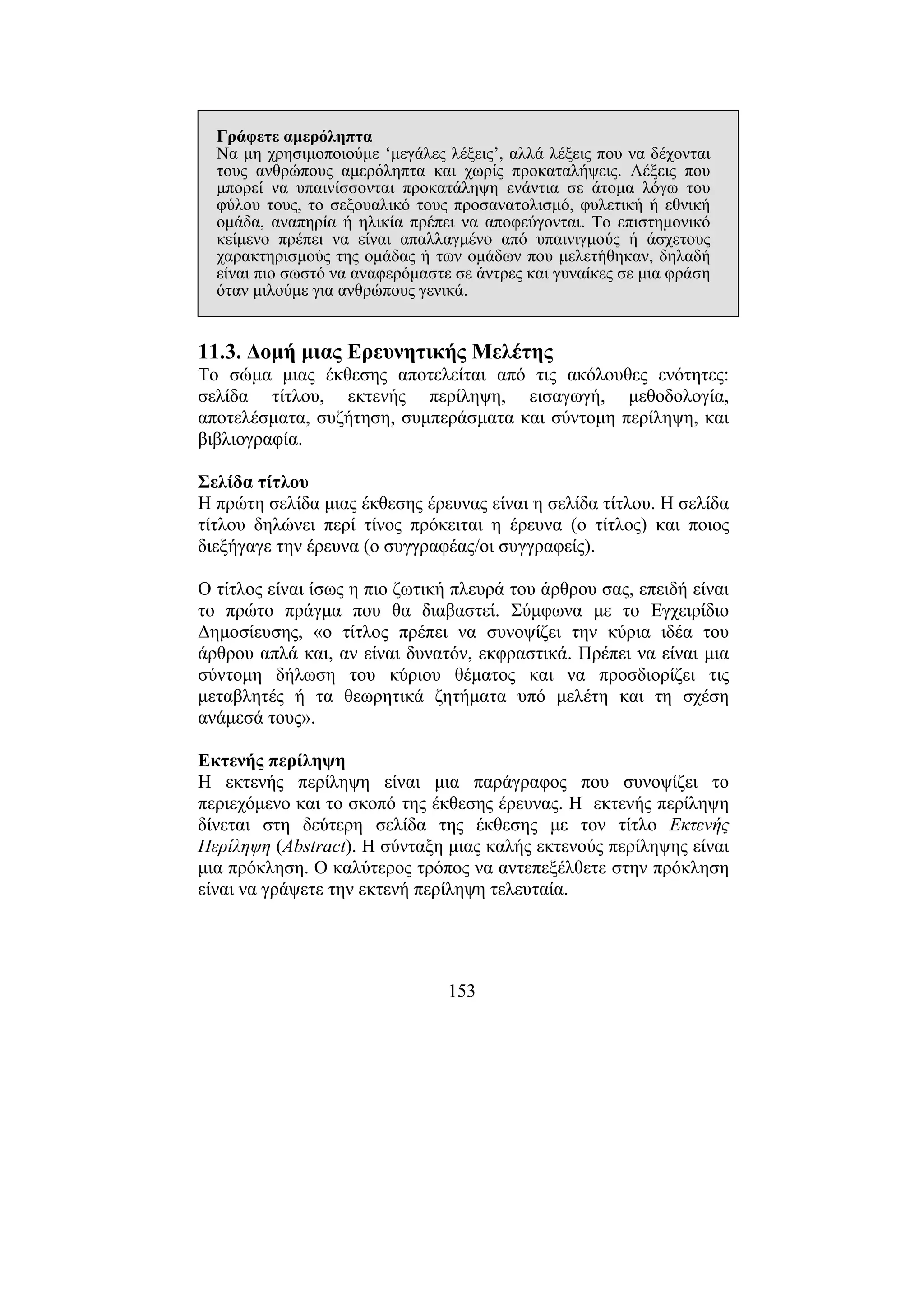 153
Γράφετε αµερόληπτα
Να µη χρησιµοποιούµε ‘µεγάλες λέξεις’, αλλά λέξεις που να δέχονται
τους ανθρώπους αµερόληπτα και χωρίς προκαταλήψεις. Λέξεις που
µπορεί να υπαινίσσονται προκατάληψη ενάντια σε άτοµα λόγω του
φύλου τους, το σεξουαλικό τους προσανατολισµό, φυλετική ή εθνική
οµάδα, αναπηρία ή ηλικία πρέπει να αποφεύγονται. Το επιστηµονικό
κείµενο πρέπει να είναι απαλλαγµένο από υπαινιγµούς ή άσχετους
χαρακτηρισµούς της οµάδας ή των οµάδων που µελετήθηκαν, δηλαδή
είναι πιο σωστό να αναφερόµαστε σε άντρες και γυναίκες σε µια φράση
όταν µιλούµε για ανθρώπους γενικά.
11.3. ∆οµή µιας Ερευνητικής Μελέτης
Το σώµα µιας έκθεσης αποτελείται από τις ακόλουθες ενότητες:
σελίδα τίτλου, εκτενής περίληψη, εισαγωγή, µεθοδολογία,
αποτελέσµατα, συζήτηση, συµπεράσµατα και σύντοµη περίληψη, και
βιβλιογραφία.
Σελίδα τίτλου
Η πρώτη σελίδα µιας έκθεσης έρευνας είναι η σελίδα τίτλου. Η σελίδα
τίτλου δηλώνει περί τίνος πρόκειται η έρευνα (ο τίτλος) και ποιος
διεξήγαγε την έρευνα (ο συγγραφέας/οι συγγραφείς).
Ο τίτλος είναι ίσως η πιο ζωτική πλευρά του άρθρου σας, επειδή είναι
το πρώτο πράγµα που θα διαβαστεί. Σύµφωνα µε το Εγχειρίδιο
∆ηµοσίευσης, «ο τίτλος πρέπει να συνοψίζει την κύρια ιδέα του
άρθρου απλά και, αν είναι δυνατόν, εκφραστικά. Πρέπει να είναι µια
σύντοµη δήλωση του κύριου θέµατος και να προσδιορίζει τις
µεταβλητές ή τα θεωρητικά ζητήµατα υπό µελέτη και τη σχέση
ανάµεσά τους».
Εκτενής περίληψη
Η εκτενής περίληψη είναι µια παράγραφος που συνοψίζει το
περιεχόµενο και το σκοπό της έκθεσης έρευνας. Η εκτενής περίληψη
δίνεται στη δεύτερη σελίδα της έκθεσης µε τον τίτλο Εκτενής
Περίληψη (Αbstract). Η σύνταξη µιας καλής εκτενούς περίληψης είναι
µια πρόκληση. Ο καλύτερος τρόπος να αντεπεξέλθετε στην πρόκληση
είναι να γράψετε την εκτενή περίληψη τελευταία.
 