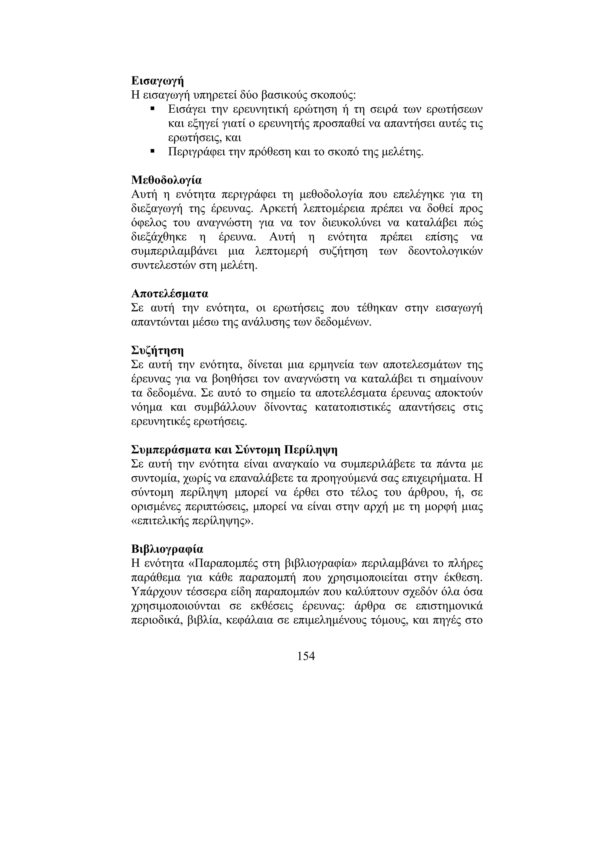 154
Εισαγωγή
Η εισαγωγή υπηρετεί δύο βασικούς σκοπούς:
Εισάγει την ερευνητική ερώτηση ή τη σειρά των ερωτήσεων
και εξηγεί γιατί ο ερευνητής προσπαθεί να απαντήσει αυτές τις
ερωτήσεις, και
Περιγράφει την πρόθεση και το σκοπό της µελέτης.
Μεθοδολογία
Αυτή η ενότητα περιγράφει τη µεθοδολογία που επελέγηκε για τη
διεξαγωγή της έρευνας. Αρκετή λεπτοµέρεια πρέπει να δοθεί προς
όφελος του αναγνώστη για να τον διευκολύνει να καταλάβει πώς
διεξάχθηκε η έρευνα. Αυτή η ενότητα πρέπει επίσης να
συµπεριλαµβάνει µια λεπτοµερή συζήτηση των δεοντολογικών
συντελεστών στη µελέτη.
Αποτελέσµατα
Σε αυτή την ενότητα, οι ερωτήσεις που τέθηκαν στην εισαγωγή
απαντώνται µέσω της ανάλυσης των δεδοµένων.
Συζήτηση
Σε αυτή την ενότητα, δίνεται µια ερµηνεία των αποτελεσµάτων της
έρευνας για να βοηθήσει τον αναγνώστη να καταλάβει τι σηµαίνουν
τα δεδοµένα. Σε αυτό το σηµείο τα αποτελέσµατα έρευνας αποκτούν
νόηµα και συµβάλλουν δίνοντας κατατοπιστικές απαντήσεις στις
ερευνητικές ερωτήσεις.
Συµπεράσµατα και Σύντοµη Περίληψη
Σε αυτή την ενότητα είναι αναγκαίο να συµπεριλάβετε τα πάντα µε
συντοµία, χωρίς να επαναλάβετε τα προηγούµενά σας επιχειρήµατα. Η
σύντοµη περίληψη µπορεί να έρθει στο τέλος του άρθρου, ή, σε
ορισµένες περιπτώσεις, µπορεί να είναι στην αρχή µε τη µορφή µιας
«επιτελικής περίληψης».
Βιβλιογραφία
Η ενότητα «Παραποµπές στη βιβλιογραφία» περιλαµβάνει το πλήρες
παράθεµα για κάθε παραποµπή που χρησιµοποιείται στην έκθεση.
Υπάρχουν τέσσερα είδη παραποµπών που καλύπτουν σχεδόν όλα όσα
χρησιµοποιούνται σε εκθέσεις έρευνας: άρθρα σε επιστηµονικά
περιοδικά, βιβλία, κεφάλαια σε επιµεληµένους τόµους, και πηγές στο
 