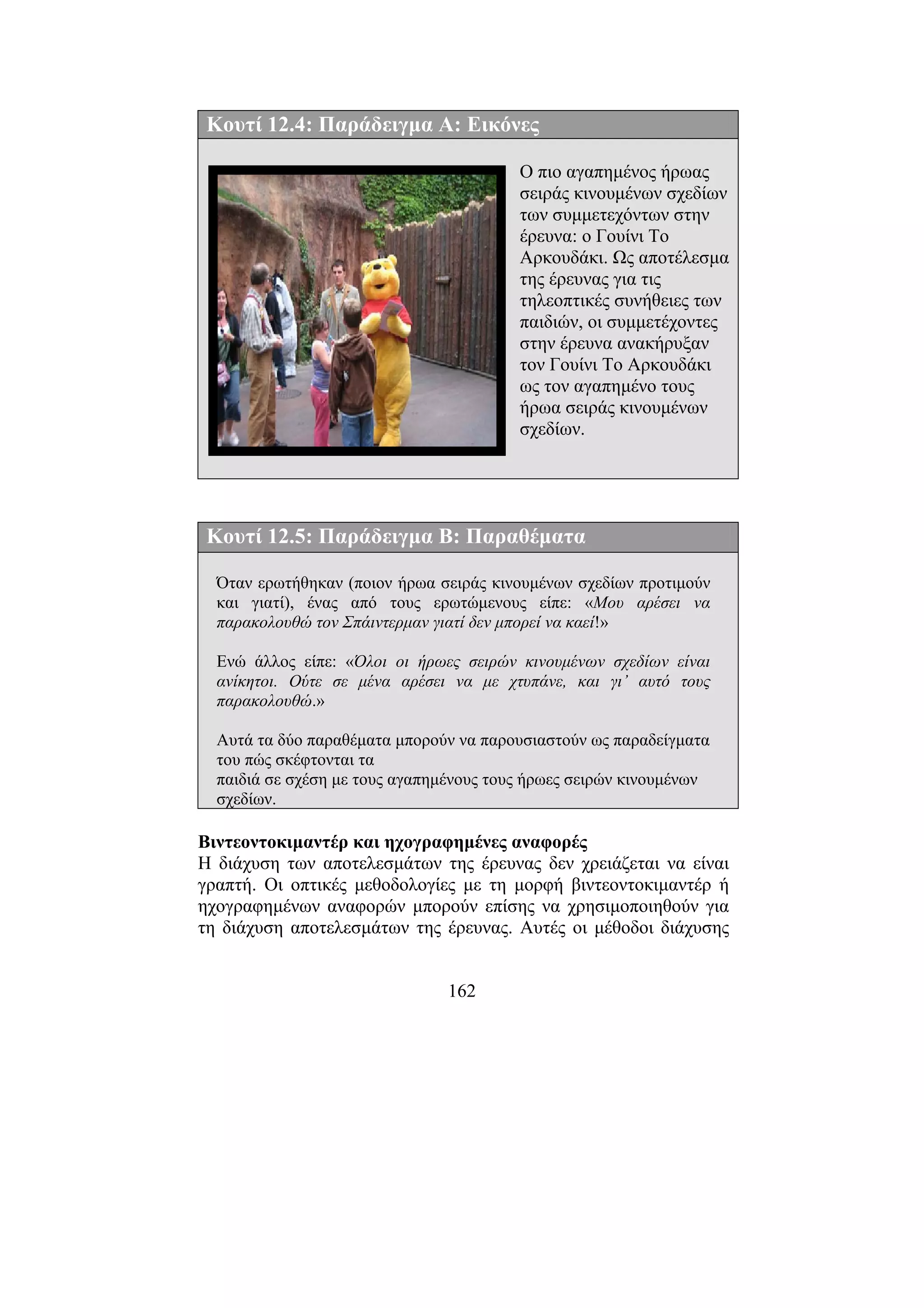 162
Κουτί 12.4: Παράδειγµα Α: Εικόνες
Ο πιο αγαπηµένος ήρωας
σειράς κινουµένων σχεδίων
των συµµετεχόντων στην
έρευνα: ο Γουίνι Το
Αρκουδάκι. Ως αποτέλεσµα
της έρευνας για τις
τηλεοπτικές συνήθειες των
παιδιών, οι συµµετέχοντες
στην έρευνα ανακήρυξαν
τον Γουίνι Το Αρκουδάκι
ως τον αγαπηµένο τους
ήρωα σειράς κινουµένων
σχεδίων.
Κουτί 12.5: Παράδειγµα Β: Παραθέµατα
Όταν ερωτήθηκαν (ποιον ήρωα σειράς κινουµένων σχεδίων προτιµούν
και γιατί), ένας από τους ερωτώµενους είπε: «Μου αρέσει να
παρακολουθώ τον Σπάιντερµαν γιατί δεν µπορεί να καεί!»
Ενώ άλλος είπε: «Όλοι οι ήρωες σειρών κινουµένων σχεδίων είναι
ανίκητοι. Ούτε σε µένα αρέσει να µε χτυπάνε, και γι’ αυτό τους
παρακολουθώ.»
Αυτά τα δύο παραθέµατα µπορούν να παρουσιαστούν ως παραδείγµατα
του πώς σκέφτονται τα
παιδιά σε σχέση µε τους αγαπηµένους τους ήρωες σειρών κινουµένων
σχεδίων.
Βιντεοντοκιµαντέρ και ηχογραφηµένες αναφορές
Η διάχυση των αποτελεσµάτων της έρευνας δεν χρειάζεται να είναι
γραπτή. Οι οπτικές µεθοδολογίες µε τη µορφή βιντεοντοκιµαντέρ ή
ηχογραφηµένων αναφορών µπορούν επίσης να χρησιµοποιηθούν για
τη διάχυση αποτελεσµάτων της έρευνας. Αυτές οι µέθοδοι διάχυσης
 