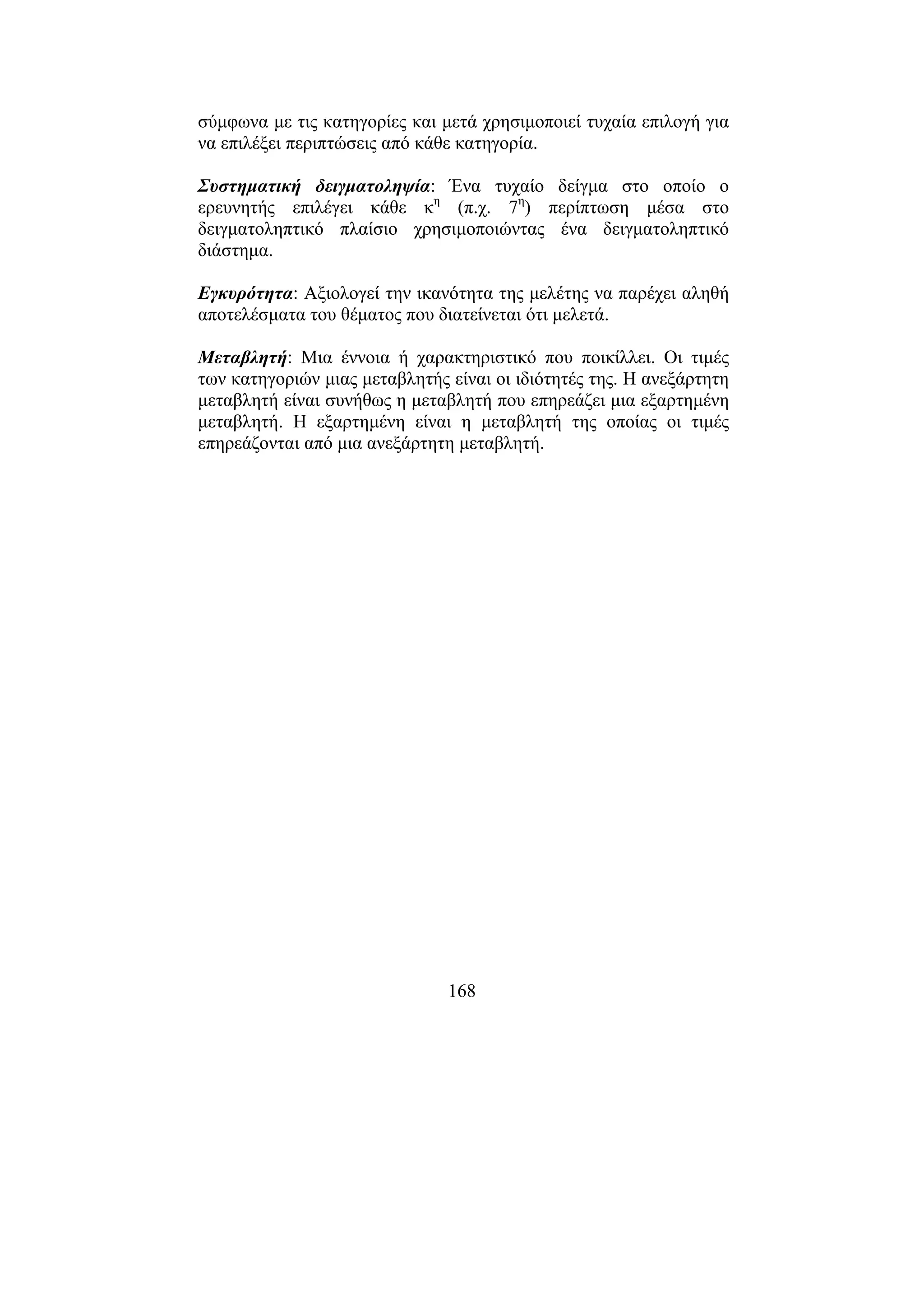 168
σύµφωνα µε τις κατηγορίες και µετά χρησιµοποιεί τυχαία επιλογή για
να επιλέξει περιπτώσεις από κάθε κατηγορία.
Συστηµατική δειγµατοληψία: Ένα τυχαίο δείγµα στο οποίο ο
ερευνητής επιλέγει κάθε κη
(π.χ. 7η
) περίπτωση µέσα στο
δειγµατοληπτικό πλαίσιο χρησιµοποιώντας ένα δειγµατοληπτικό
διάστηµα.
Εγκυρότητα: Αξιολογεί την ικανότητα της µελέτης να παρέχει αληθή
αποτελέσµατα του θέµατος που διατείνεται ότι µελετά.
Μεταβλητή: Μια έννοια ή χαρακτηριστικό που ποικίλλει. Οι τιµές
των κατηγοριών µιας µεταβλητής είναι οι ιδιότητές της. Η ανεξάρτητη
µεταβλητή είναι συνήθως η µεταβλητή που επηρεάζει µια εξαρτηµένη
µεταβλητή. Η εξαρτηµένη είναι η µεταβλητή της οποίας οι τιµές
επηρεάζονται από µια ανεξάρτητη µεταβλητή.
 