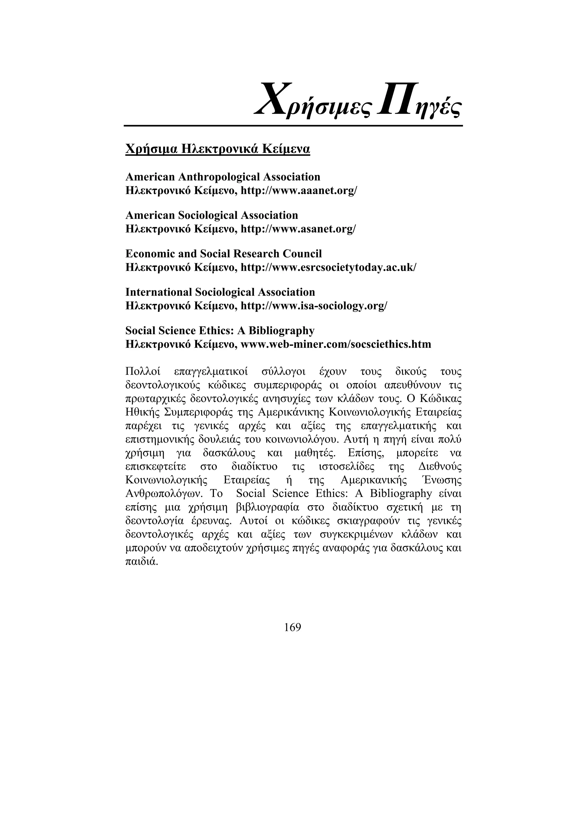 169
Χρήσιµες Πηγές
Χρήσιµα Ηλεκτρονικά Κείµενα
American Anthropological Association
Ηλεκτρονικό Κείµενο, http://www.aaanet.org/
American Sociological Association
Ηλεκτρονικό Κείµενο, http://www.asanet.org/
Economic and Social Research Council
Ηλεκτρονικό Κείµενο, http://www.esrcsocietytoday.ac.uk/
International Sociological Association
Ηλεκτρονικό Κείµενο, http://www.isa-sociology.org/
Social Science Ethics: A Bibliography
Ηλεκτρονικό Κείµενο, www.web-miner.com/socsciethics.htm
Πολλοί επαγγελµατικοί σύλλογοι έχουν τους δικούς τους
δεοντολογικούς κώδικες συµπεριφοράς οι οποίοι απευθύνουν τις
πρωταρχικές δεοντολογικές ανησυχίες των κλάδων τους. Ο Κώδικας
Ηθικής Συµπεριφοράς της Αµερικάνικης Κοινωνιολογικής Εταιρείας
παρέχει τις γενικές αρχές και αξίες της επαγγελµατικής και
επιστηµονικής δουλειάς του κοινωνιολόγου. Αυτή η πηγή είναι πολύ
χρήσιµη για δασκάλους και µαθητές. Επίσης, µπορείτε να
επισκεφτείτε στο διαδίκτυο τις ιστοσελίδες της ∆ιεθνούς
Κοινωνιολογικής Εταιρείας ή της Αµερικανικής Ένωσης
Ανθρωπολόγων. Το Social Science Ethics: A Bibliography είναι
επίσης µια χρήσιµη βιβλιογραφία στο διαδίκτυο σχετική µε τη
δεοντολογία έρευνας. Αυτοί οι κώδικες σκιαγραφούν τις γενικές
δεοντολογικές αρχές και αξίες των συγκεκριµένων κλάδων και
µπορούν να αποδειχτούν χρήσιµες πηγές αναφοράς για δασκάλους και
παιδιά.
 