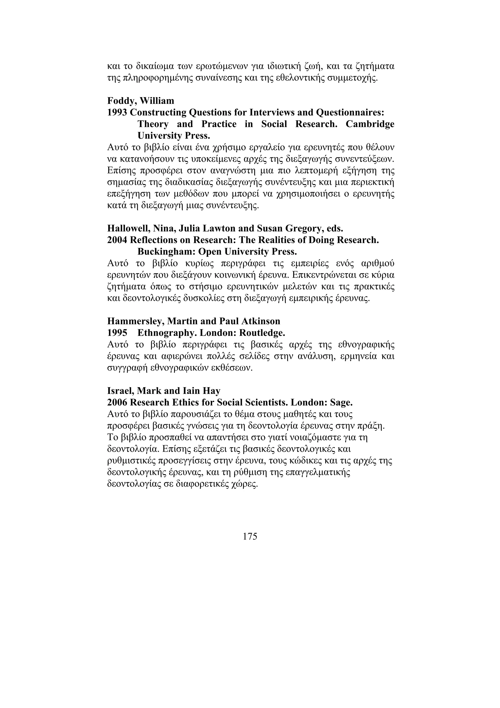 175
και το δικαίωµα των ερωτώµενων για ιδιωτική ζωή, και τα ζητήµατα
της πληροφορηµένης συναίνεσης και της εθελοντικής συµµετοχής.
Foddy, William
1993 Constructing Questions for Interviews and Questionnaires:
Theory and Practice in Social Research. Cambridge
University Press.
Αυτό το βιβλίο είναι ένα χρήσιµο εργαλείο για ερευνητές που θέλουν
να κατανοήσουν τις υποκείµενες αρχές της διεξαγωγής συνεντεύξεων.
Επίσης προσφέρει στον αναγνώστη µια πιο λεπτοµερή εξήγηση της
σηµασίας της διαδικασίας διεξαγωγής συνέντευξης και µια περιεκτική
επεξήγηση των µεθόδων που µπορεί να χρησιµοποιήσει ο ερευνητής
κατά τη διεξαγωγή µιας συνέντευξης.
Hallowell, Nina, Julia Lawton and Susan Gregory, eds.
2004 Reflections on Research: The Realities of Doing Research.
Buckingham: Open University Press.
Αυτό το βιβλίο κυρίως περιγράφει τις εµπειρίες ενός αριθµού
ερευνητών που διεξάγουν κοινωνική έρευνα. Επικεντρώνεται σε κύρια
ζητήµατα όπως το στήσιµο ερευνητικών µελετών και τις πρακτικές
και δεοντολογικές δυσκολίες στη διεξαγωγή εµπειρικής έρευνας.
Hammersley, Martin and Paul Atkinson
1995 Ethnography. London: Routledge.
Αυτό το βιβλίο περιγράφει τις βασικές αρχές της εθνογραφικής
έρευνας και αφιερώνει πολλές σελίδες στην ανάλυση, ερµηνεία και
συγγραφή εθνογραφικών εκθέσεων.
Israel, Mark and Iain Hay
2006 Research Ethics for Social Scientists. London: Sage.
Αυτό το βιβλίο παρουσιάζει το θέµα στους µαθητές και τους
προσφέρει βασικές γνώσεις για τη δεοντολογία έρευνας στην πράξη.
Το βιβλίο προσπαθεί να απαντήσει στο γιατί νοιαζόµαστε για τη
δεοντολογία. Επίσης εξετάζει τις βασικές δεοντολογικές και
ρυθµιστικές προσεγγίσεις στην έρευνα, τους κώδικες και τις αρχές της
δεοντολογικής έρευνας, και τη ρύθµιση της επαγγελµατικής
δεοντολογίας σε διαφορετικές χώρες.
 