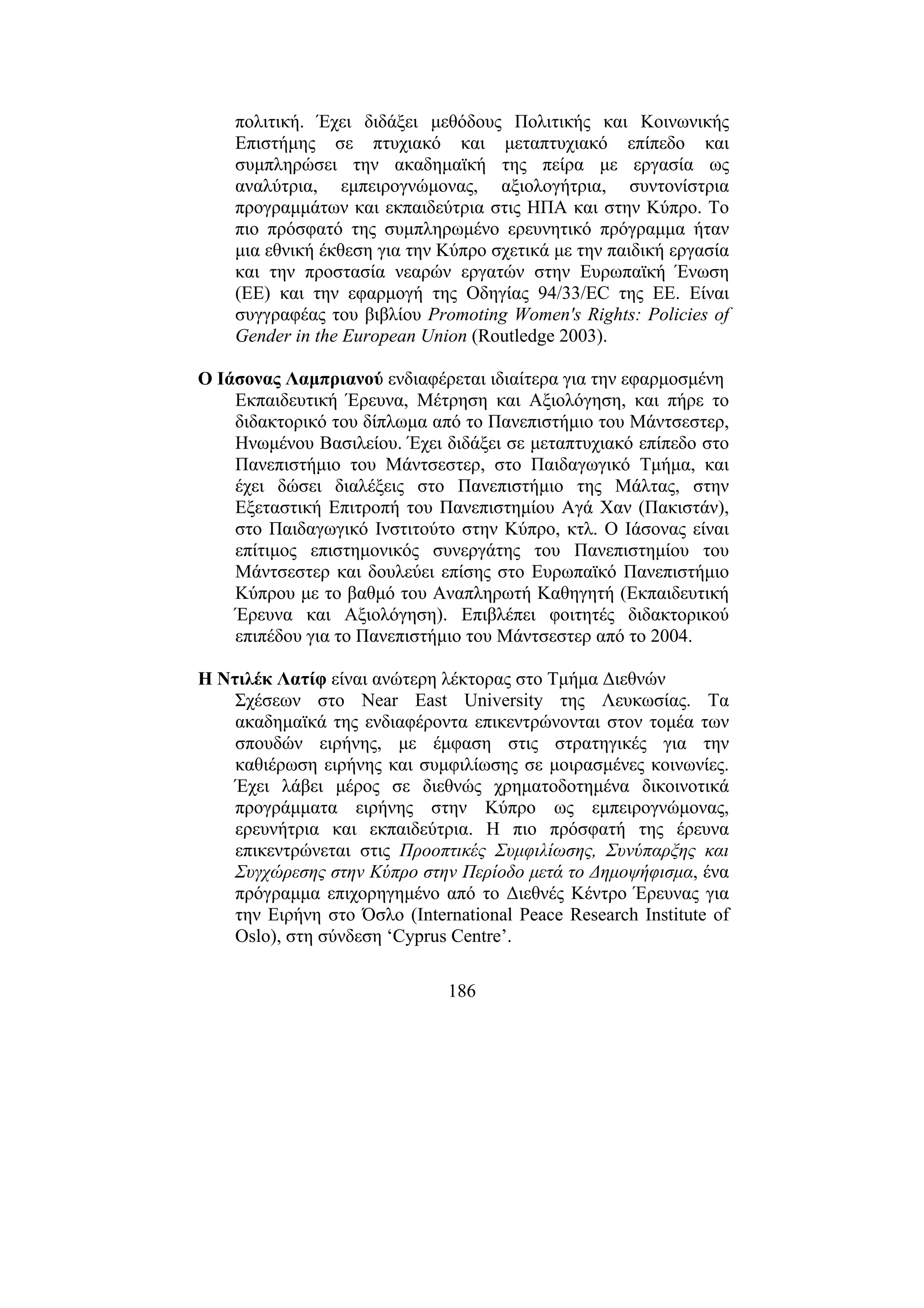 186
πολιτική. Έχει διδάξει µεθόδους Πολιτικής και Κοινωνικής
Επιστήµης σε πτυχιακό και µεταπτυχιακό επίπεδο και
συµπληρώσει την ακαδηµαϊκή της πείρα µε εργασία ως
αναλύτρια, εµπειρογνώµονας, αξιολογήτρια, συντονίστρια
προγραµµάτων και εκπαιδεύτρια στις ΗΠΑ και στην Κύπρο. Το
πιο πρόσφατό της συµπληρωµένο ερευνητικό πρόγραµµα ήταν
µια εθνική έκθεση για την Κύπρο σχετικά µε την παιδική εργασία
και την προστασία νεαρών εργατών στην Ευρωπαϊκή Ένωση
(ΕΕ) και την εφαρµογή της Οδηγίας 94/33/EC της ΕΕ. Είναι
συγγραφέας του βιβλίου Promoting Women's Rights: Policies of
Gender in the European Union (Routledge 2003).
Ο Ιάσονας Λαµπριανού ενδιαφέρεται ιδιαίτερα για την εφαρµοσµένη
Εκπαιδευτική Έρευνα, Μέτρηση και Αξιολόγηση, και πήρε το
διδακτορικό του δίπλωµα από το Πανεπιστήµιο του Μάντσεστερ,
Ηνωµένου Βασιλείου. Έχει διδάξει σε µεταπτυχιακό επίπεδο στο
Πανεπιστήµιο του Μάντσεστερ, στο Παιδαγωγικό Τµήµα, και
έχει δώσει διαλέξεις στο Πανεπιστήµιο της Μάλτας, στην
Εξεταστική Επιτροπή του Πανεπιστηµίου Αγά Χαν (Πακιστάν),
στο Παιδαγωγικό Ινστιτούτο στην Κύπρο, κτλ. Ο Ιάσονας είναι
επίτιµος επιστηµονικός συνεργάτης του Πανεπιστηµίου του
Μάντσεστερ και δουλεύει επίσης στο Ευρωπαϊκό Πανεπιστήµιο
Κύπρου µε το βαθµό του Αναπληρωτή Καθηγητή (Εκπαιδευτική
Έρευνα και Αξιολόγηση). Επιβλέπει φοιτητές διδακτορικού
επιπέδου για το Πανεπιστήµιο του Μάντσεστερ από το 2004.
Η Ντιλέκ Λατίφ είναι ανώτερη λέκτορας στο Τµήµα ∆ιεθνών
Σχέσεων στο Near East University της Λευκωσίας. Τα
ακαδηµαϊκά της ενδιαφέροντα επικεντρώνονται στον τοµέα των
σπουδών ειρήνης, µε έµφαση στις στρατηγικές για την
καθιέρωση ειρήνης και συµφιλίωσης σε µοιρασµένες κοινωνίες.
Έχει λάβει µέρος σε διεθνώς χρηµατοδοτηµένα δικοινοτικά
προγράµµατα ειρήνης στην Κύπρο ως εµπειρογνώµονας,
ερευνήτρια και εκπαιδεύτρια. Η πιο πρόσφατή της έρευνα
επικεντρώνεται στις Προοπτικές Συµφιλίωσης, Συνύπαρξης και
Συγχώρεσης στην Κύπρο στην Περίοδο µετά το ∆ηµοψήφισµα, ένα
πρόγραµµα επιχορηγηµένο από το ∆ιεθνές Κέντρο Έρευνας για
την Ειρήνη στο Όσλο (International Peace Research Institute of
Oslo), στη σύνδεση ‘Cyprus Centre’.
 
