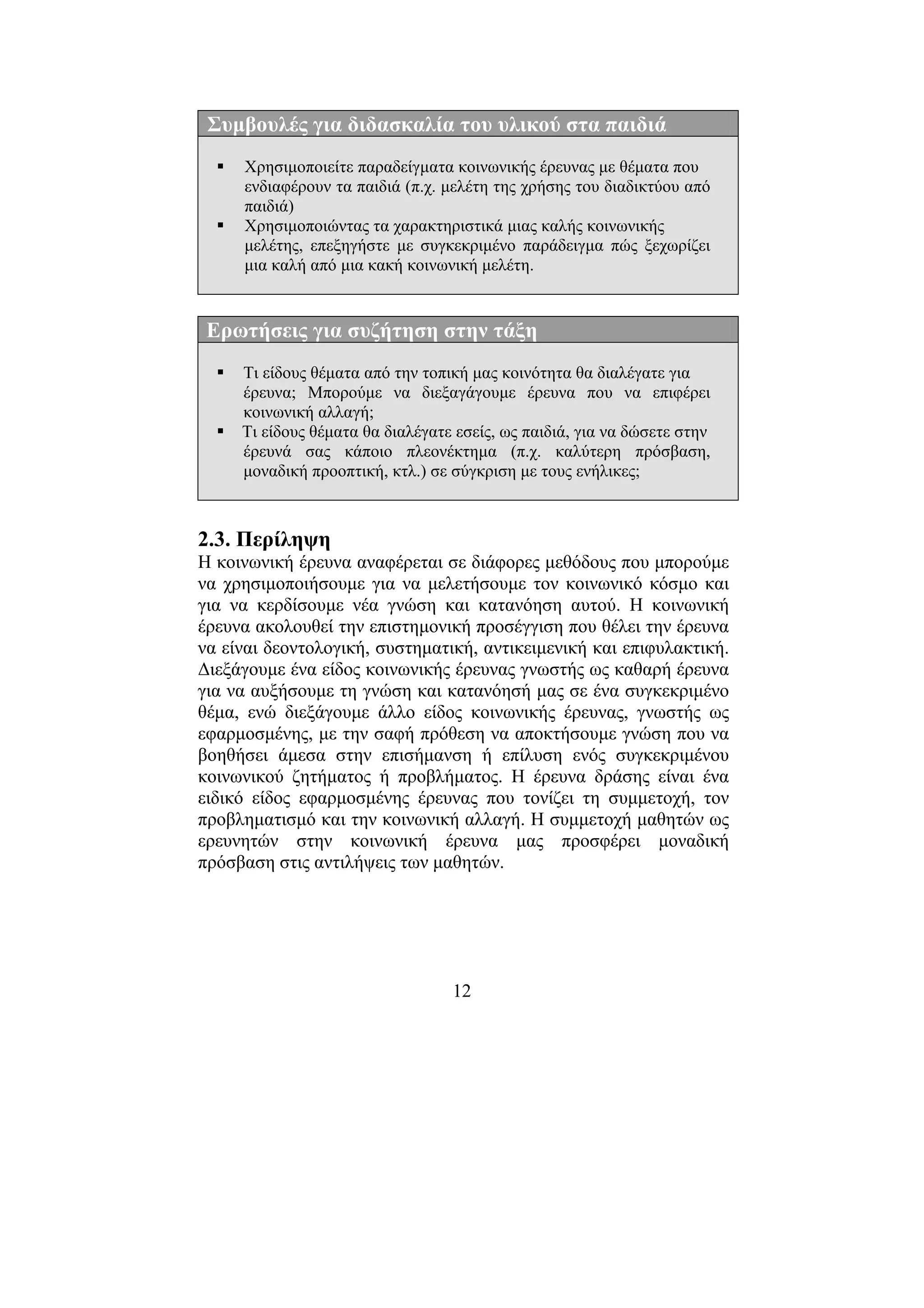 12
Συµβουλές για διδασκαλία του υλικού στα παιδιά
Χρησιµοποιείτε παραδείγµατα κοινωνικής έρευνας µε θέµατα που
ενδιαφέρουν τα παιδιά (π.χ. µελέτη της χρήσης του διαδικτύου από
παιδιά)
Χρησιµοποιώντας τα χαρακτηριστικά µιας καλής κοινωνικής
µελέτης, επεξηγήστε µε συγκεκριµένο παράδειγµα πώς ξεχωρίζει
µια καλή από µια κακή κοινωνική µελέτη.
Ερωτήσεις για συζήτηση στην τάξη
Τι είδους θέµατα από την τοπική µας κοινότητα θα διαλέγατε για
έρευνα; Μπορούµε να διεξαγάγουµε έρευνα που να επιφέρει
κοινωνική αλλαγή;
Τι είδους θέµατα θα διαλέγατε εσείς, ως παιδιά, για να δώσετε στην
έρευνά σας κάποιο πλεονέκτηµα (π.χ. καλύτερη πρόσβαση,
µοναδική προοπτική, κτλ.) σε σύγκριση µε τους ενήλικες;
2.3. Περίληψη
Η κοινωνική έρευνα αναφέρεται σε διάφορες µεθόδους που µπορούµε
να χρησιµοποιήσουµε για να µελετήσουµε τον κοινωνικό κόσµο και
για να κερδίσουµε νέα γνώση και κατανόηση αυτού. Η κοινωνική
έρευνα ακολουθεί την επιστηµονική προσέγγιση που θέλει την έρευνα
να είναι δεοντολογική, συστηµατική, αντικειµενική και επιφυλακτική.
∆ιεξάγουµε ένα είδος κοινωνικής έρευνας γνωστής ως καθαρή έρευνα
για να αυξήσουµε τη γνώση και κατανόησή µας σε ένα συγκεκριµένο
θέµα, ενώ διεξάγουµε άλλο είδος κοινωνικής έρευνας, γνωστής ως
εφαρµοσµένης, µε την σαφή πρόθεση να αποκτήσουµε γνώση που να
βοηθήσει άµεσα στην επισήµανση ή επίλυση ενός συγκεκριµένου
κοινωνικού ζητήµατος ή προβλήµατος. Η έρευνα δράσης είναι ένα
ειδικό είδος εφαρµοσµένης έρευνας που τονίζει τη συµµετοχή, τον
προβληµατισµό και την κοινωνική αλλαγή. Η συµµετοχή µαθητών ως
ερευνητών στην κοινωνική έρευνα µας προσφέρει µοναδική
πρόσβαση στις αντιλήψεις των µαθητών.
 