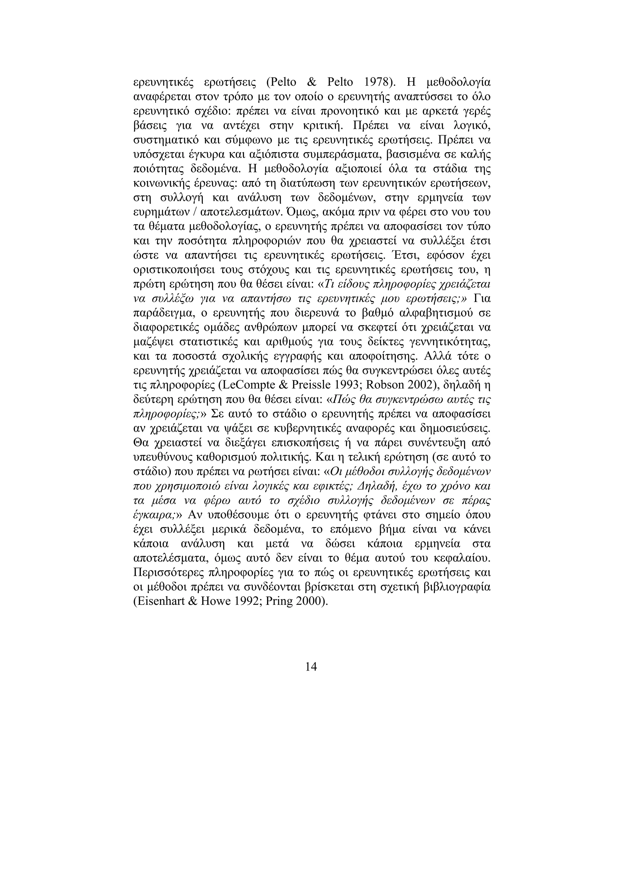 14
ερευνητικές ερωτήσεις (Pelto & Pelto 1978). Η µεθοδολογία
αναφέρεται στον τρόπο µε τον οποίο ο ερευνητής αναπτύσσει το όλο
ερευνητικό σχέδιο: πρέπει να είναι προνοητικό και µε αρκετά γερές
βάσεις για να αντέχει στην κριτική. Πρέπει να είναι λογικό,
συστηµατικό και σύµφωνο µε τις ερευνητικές ερωτήσεις. Πρέπει να
υπόσχεται έγκυρα και αξιόπιστα συµπεράσµατα, βασισµένα σε καλής
ποιότητας δεδοµένα. Η µεθοδολογία αξιοποιεί όλα τα στάδια της
κοινωνικής έρευνας: από τη διατύπωση των ερευνητικών ερωτήσεων,
στη συλλογή και ανάλυση των δεδοµένων, στην ερµηνεία των
ευρηµάτων / αποτελεσµάτων. Όµως, ακόµα πριν να φέρει στο νου του
τα θέµατα µεθοδολογίας, ο ερευνητής πρέπει να αποφασίσει τον τύπο
και την ποσότητα πληροφοριών που θα χρειαστεί να συλλέξει έτσι
ώστε να απαντήσει τις ερευνητικές ερωτήσεις. Έτσι, εφόσον έχει
οριστικοποιήσει τους στόχους και τις ερευνητικές ερωτήσεις του, η
πρώτη ερώτηση που θα θέσει είναι: «Τι είδους πληροφορίες χρειάζεται
να συλλέξω για να απαντήσω τις ερευνητικές µου ερωτήσεις;» Για
παράδειγµα, ο ερευνητής που διερευνά το βαθµό αλφαβητισµού σε
διαφορετικές οµάδες ανθρώπων µπορεί να σκεφτεί ότι χρειάζεται να
µαζέψει στατιστικές και αριθµούς για τους δείκτες γεννητικότητας,
και τα ποσοστά σχολικής εγγραφής και αποφοίτησης. Αλλά τότε ο
ερευνητής χρειάζεται να αποφασίσει πώς θα συγκεντρώσει όλες αυτές
τις πληροφορίες (LeCompte & Preissle 1993; Robson 2002), δηλαδή η
δεύτερη ερώτηση που θα θέσει είναι: «Πώς θα συγκεντρώσω αυτές τις
πληροφορίες;» Σε αυτό το στάδιο ο ερευνητής πρέπει να αποφασίσει
αν χρειάζεται να ψάξει σε κυβερνητικές αναφορές και δηµοσιεύσεις.
Θα χρειαστεί να διεξάγει επισκοπήσεις ή να πάρει συνέντευξη από
υπευθύνους καθορισµού πολιτικής. Και η τελική ερώτηση (σε αυτό το
στάδιο) που πρέπει να ρωτήσει είναι: «Οι µέθοδοι συλλογής δεδοµένων
που χρησιµοποιώ είναι λογικές και εφικτές; ∆ηλαδή, έχω το χρόνο και
τα µέσα να φέρω αυτό το σχέδιο συλλογής δεδοµένων σε πέρας
έγκαιρα;» Αν υποθέσουµε ότι ο ερευνητής φτάνει στο σηµείο όπου
έχει συλλέξει µερικά δεδοµένα, το επόµενο βήµα είναι να κάνει
κάποια ανάλυση και µετά να δώσει κάποια ερµηνεία στα
αποτελέσµατα, όµως αυτό δεν είναι το θέµα αυτού του κεφαλαίου.
Περισσότερες πληροφορίες για το πώς οι ερευνητικές ερωτήσεις και
οι µέθοδοι πρέπει να συνδέονται βρίσκεται στη σχετική βιβλιογραφία
(Eisenhart & Howe 1992; Pring 2000).
 