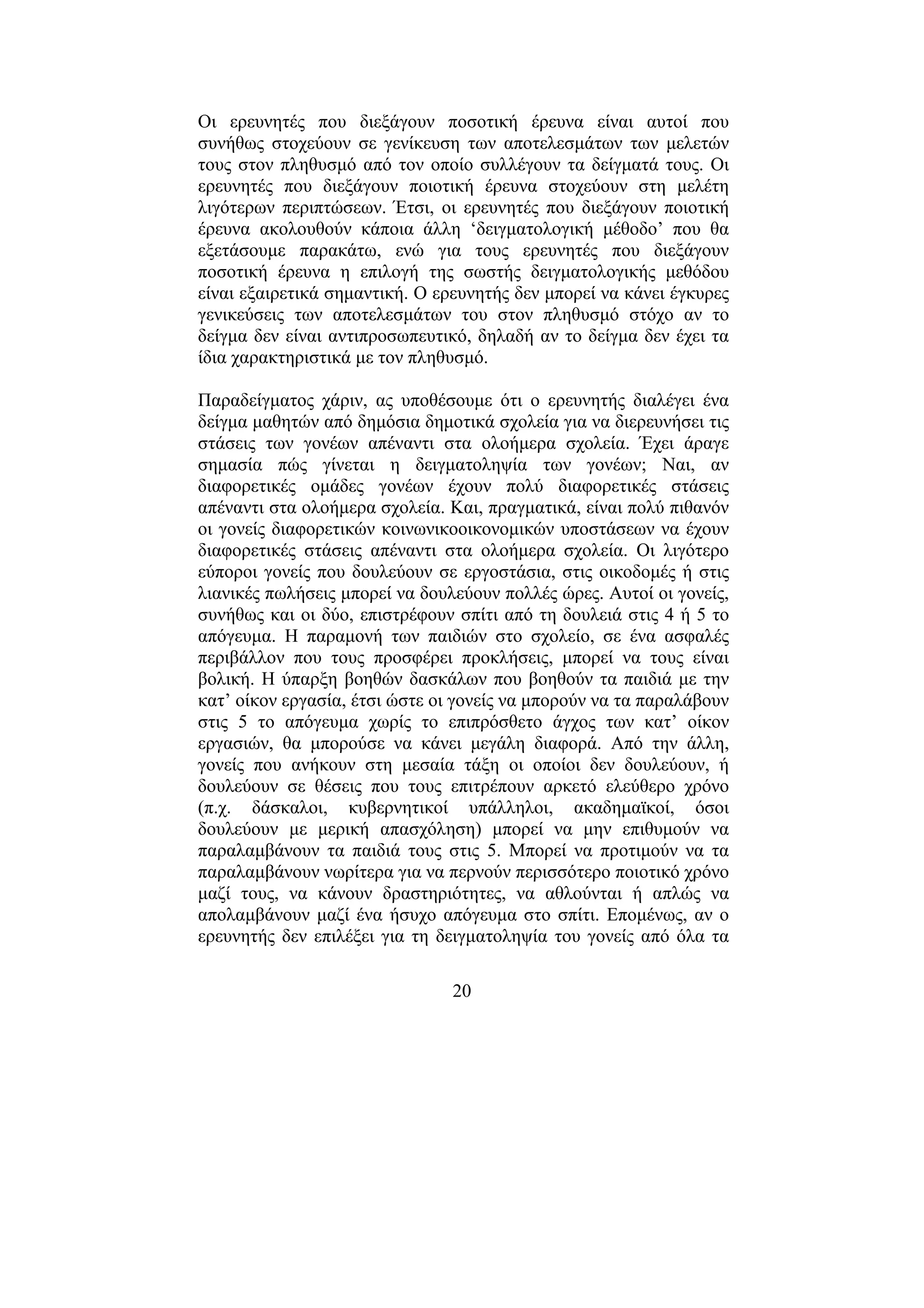 20
Οι ερευνητές που διεξάγουν ποσοτική έρευνα είναι αυτοί που
συνήθως στοχεύουν σε γενίκευση των αποτελεσµάτων των µελετών
τους στον πληθυσµό από τον οποίο συλλέγουν τα δείγµατά τους. Οι
ερευνητές που διεξάγουν ποιοτική έρευνα στοχεύουν στη µελέτη
λιγότερων περιπτώσεων. Έτσι, οι ερευνητές που διεξάγουν ποιοτική
έρευνα ακολουθούν κάποια άλλη ‘δειγµατολογική µέθοδο’ που θα
εξετάσουµε παρακάτω, ενώ για τους ερευνητές που διεξάγουν
ποσοτική έρευνα η επιλογή της σωστής δειγµατολογικής µεθόδου
είναι εξαιρετικά σηµαντική. Ο ερευνητής δεν µπορεί να κάνει έγκυρες
γενικεύσεις των αποτελεσµάτων του στον πληθυσµό στόχο αν το
δείγµα δεν είναι αντιπροσωπευτικό, δηλαδή αν το δείγµα δεν έχει τα
ίδια χαρακτηριστικά µε τον πληθυσµό.
Παραδείγµατος χάριν, ας υποθέσουµε ότι ο ερευνητής διαλέγει ένα
δείγµα µαθητών από δηµόσια δηµοτικά σχολεία για να διερευνήσει τις
στάσεις των γονέων απέναντι στα ολοήµερα σχολεία. Έχει άραγε
σηµασία πώς γίνεται η δειγµατοληψία των γονέων; Ναι, αν
διαφορετικές οµάδες γονέων έχουν πολύ διαφορετικές στάσεις
απέναντι στα ολοήµερα σχολεία. Και, πραγµατικά, είναι πολύ πιθανόν
οι γονείς διαφορετικών κοινωνικοοικονοµικών υποστάσεων να έχουν
διαφορετικές στάσεις απέναντι στα ολοήµερα σχολεία. Οι λιγότερο
εύποροι γονείς που δουλεύουν σε εργοστάσια, στις οικοδοµές ή στις
λιανικές πωλήσεις µπορεί να δουλεύουν πολλές ώρες. Αυτοί οι γονείς,
συνήθως και οι δύο, επιστρέφουν σπίτι από τη δουλειά στις 4 ή 5 το
απόγευµα. Η παραµονή των παιδιών στο σχολείο, σε ένα ασφαλές
περιβάλλον που τους προσφέρει προκλήσεις, µπορεί να τους είναι
βολική. Η ύπαρξη βοηθών δασκάλων που βοηθούν τα παιδιά µε την
κατ’ οίκον εργασία, έτσι ώστε οι γονείς να µπορούν να τα παραλάβουν
στις 5 το απόγευµα χωρίς το επιπρόσθετο άγχος των κατ’ οίκον
εργασιών, θα µπορούσε να κάνει µεγάλη διαφορά. Από την άλλη,
γονείς που ανήκουν στη µεσαία τάξη οι οποίοι δεν δουλεύουν, ή
δουλεύουν σε θέσεις που τους επιτρέπουν αρκετό ελεύθερο χρόνο
(π.χ. δάσκαλοι, κυβερνητικοί υπάλληλοι, ακαδηµαϊκοί, όσοι
δουλεύουν µε µερική απασχόληση) µπορεί να µην επιθυµούν να
παραλαµβάνουν τα παιδιά τους στις 5. Μπορεί να προτιµούν να τα
παραλαµβάνουν νωρίτερα για να περνούν περισσότερο ποιοτικό χρόνο
µαζί τους, να κάνουν δραστηριότητες, να αθλούνται ή απλώς να
απολαµβάνουν µαζί ένα ήσυχο απόγευµα στο σπίτι. Εποµένως, αν ο
ερευνητής δεν επιλέξει για τη δειγµατοληψία του γονείς από όλα τα
 