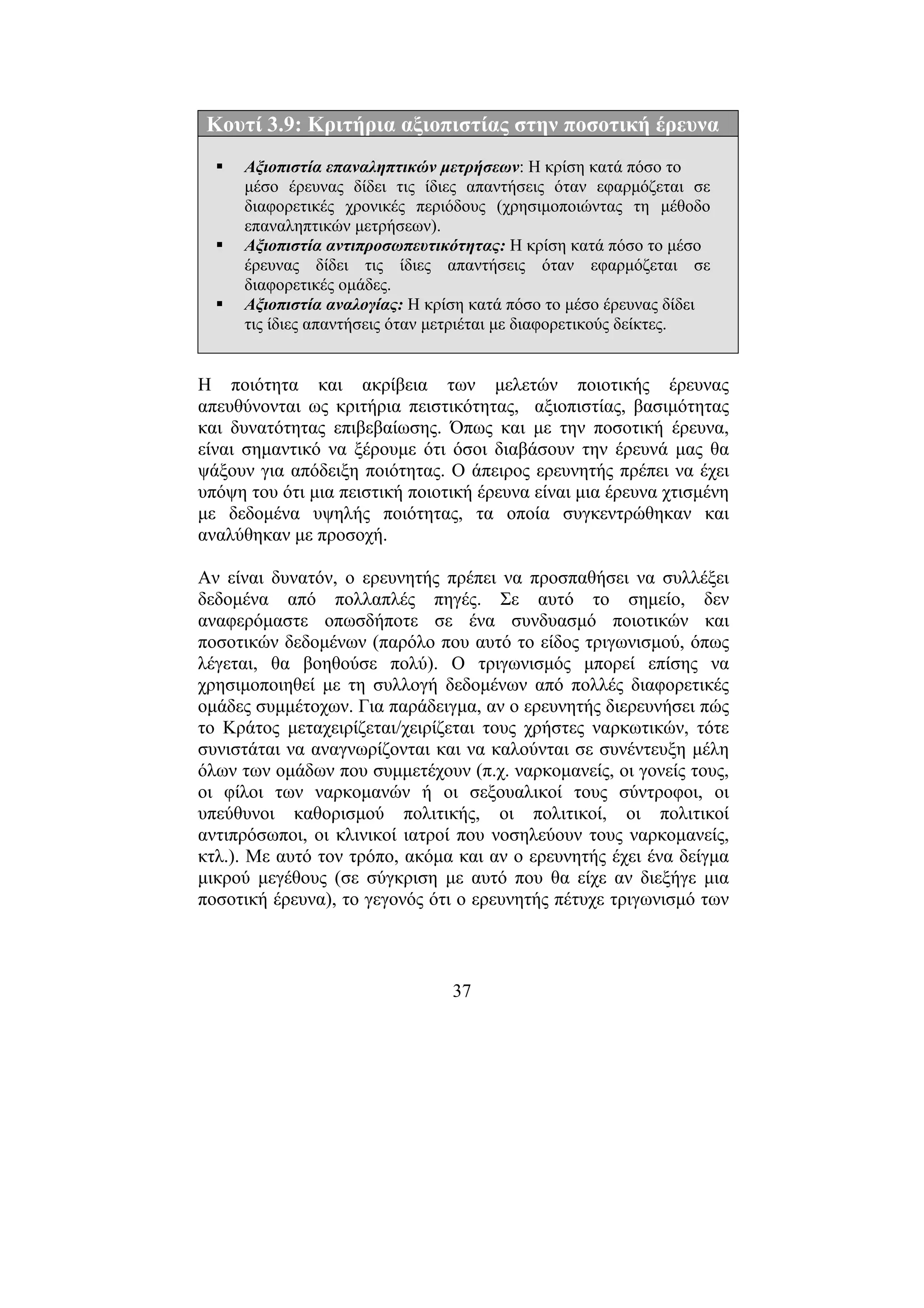 37
Κουτί 3.9: Κριτήρια αξιοπιστίας στην ποσοτική έρευνα
Αξιοπιστία επαναληπτικών µετρήσεων: Η κρίση κατά πόσο το
µέσο έρευνας δίδει τις ίδιες απαντήσεις όταν εφαρµόζεται σε
διαφορετικές χρονικές περιόδους (χρησιµοποιώντας τη µέθοδο
επαναληπτικών µετρήσεων).
Αξιοπιστία αντιπροσωπευτικότητας: Η κρίση κατά πόσο το µέσο
έρευνας δίδει τις ίδιες απαντήσεις όταν εφαρµόζεται σε
διαφορετικές οµάδες.
Αξιοπιστία αναλογίας: Η κρίση κατά πόσο το µέσο έρευνας δίδει
τις ίδιες απαντήσεις όταν µετριέται µε διαφορετικούς δείκτες.
Η ποιότητα και ακρίβεια των µελετών ποιοτικής έρευνας
απευθύνονται ως κριτήρια πειστικότητας, αξιοπιστίας, βασιµότητας
και δυνατότητας επιβεβαίωσης. Όπως και µε την ποσοτική έρευνα,
είναι σηµαντικό να ξέρουµε ότι όσοι διαβάσουν την έρευνά µας θα
ψάξουν για απόδειξη ποιότητας. Ο άπειρος ερευνητής πρέπει να έχει
υπόψη του ότι µια πειστική ποιοτική έρευνα είναι µια έρευνα χτισµένη
µε δεδοµένα υψηλής ποιότητας, τα οποία συγκεντρώθηκαν και
αναλύθηκαν µε προσοχή.
Αν είναι δυνατόν, ο ερευνητής πρέπει να προσπαθήσει να συλλέξει
δεδοµένα από πολλαπλές πηγές. Σε αυτό το σηµείο, δεν
αναφερόµαστε οπωσδήποτε σε ένα συνδυασµό ποιοτικών και
ποσοτικών δεδοµένων (παρόλο που αυτό το είδος τριγωνισµού, όπως
λέγεται, θα βοηθούσε πολύ). Ο τριγωνισµός µπορεί επίσης να
χρησιµοποιηθεί µε τη συλλογή δεδοµένων από πολλές διαφορετικές
οµάδες συµµέτοχων. Για παράδειγµα, αν ο ερευνητής διερευνήσει πώς
το Κράτος µεταχειρίζεται/χειρίζεται τους χρήστες ναρκωτικών, τότε
συνιστάται να αναγνωρίζονται και να καλούνται σε συνέντευξη µέλη
όλων των οµάδων που συµµετέχουν (π.χ. ναρκοµανείς, οι γονείς τους,
οι φίλοι των ναρκοµανών ή οι σεξουαλικοί τους σύντροφοι, οι
υπεύθυνοι καθορισµού πολιτικής, οι πολιτικοί, οι πολιτικοί
αντιπρόσωποι, οι κλινικοί ιατροί που νοσηλεύουν τους ναρκοµανείς,
κτλ.). Με αυτό τον τρόπο, ακόµα και αν ο ερευνητής έχει ένα δείγµα
µικρού µεγέθους (σε σύγκριση µε αυτό που θα είχε αν διεξήγε µια
ποσοτική έρευνα), το γεγονός ότι ο ερευνητής πέτυχε τριγωνισµό των
 