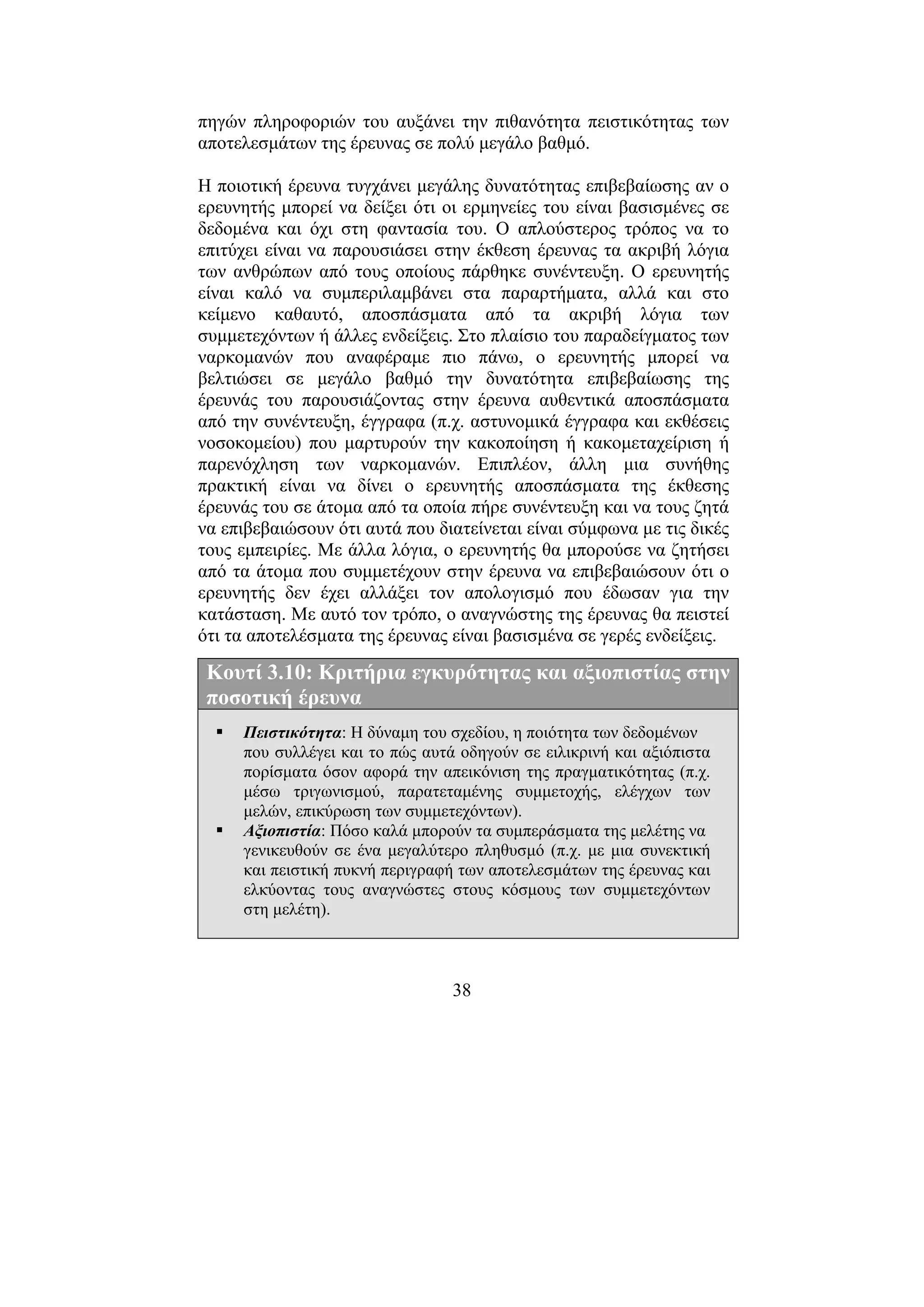 38
πηγών πληροφοριών του αυξάνει την πιθανότητα πειστικότητας των
αποτελεσµάτων της έρευνας σε πολύ µεγάλο βαθµό.
Η ποιοτική έρευνα τυγχάνει µεγάλης δυνατότητας επιβεβαίωσης αν ο
ερευνητής µπορεί να δείξει ότι οι ερµηνείες του είναι βασισµένες σε
δεδοµένα και όχι στη φαντασία του. Ο απλούστερος τρόπος να το
επιτύχει είναι να παρουσιάσει στην έκθεση έρευνας τα ακριβή λόγια
των ανθρώπων από τους οποίους πάρθηκε συνέντευξη. Ο ερευνητής
είναι καλό να συµπεριλαµβάνει στα παραρτήµατα, αλλά και στο
κείµενο καθαυτό, αποσπάσµατα από τα ακριβή λόγια των
συµµετεχόντων ή άλλες ενδείξεις. Στο πλαίσιο του παραδείγµατος των
ναρκοµανών που αναφέραµε πιο πάνω, ο ερευνητής µπορεί να
βελτιώσει σε µεγάλο βαθµό την δυνατότητα επιβεβαίωσης της
έρευνάς του παρουσιάζοντας στην έρευνα αυθεντικά αποσπάσµατα
από την συνέντευξη, έγγραφα (π.χ. αστυνοµικά έγγραφα και εκθέσεις
νοσοκοµείου) που µαρτυρούν την κακοποίηση ή κακοµεταχείριση ή
παρενόχληση των ναρκοµανών. Επιπλέον, άλλη µια συνήθης
πρακτική είναι να δίνει ο ερευνητής αποσπάσµατα της έκθεσης
έρευνάς του σε άτοµα από τα οποία πήρε συνέντευξη και να τους ζητά
να επιβεβαιώσουν ότι αυτά που διατείνεται είναι σύµφωνα µε τις δικές
τους εµπειρίες. Με άλλα λόγια, ο ερευνητής θα µπορούσε να ζητήσει
από τα άτοµα που συµµετέχουν στην έρευνα να επιβεβαιώσουν ότι ο
ερευνητής δεν έχει αλλάξει τον απολογισµό που έδωσαν για την
κατάσταση. Με αυτό τον τρόπο, ο αναγνώστης της έρευνας θα πειστεί
ότι τα αποτελέσµατα της έρευνας είναι βασισµένα σε γερές ενδείξεις.
Κουτί 3.10: Κριτήρια εγκυρότητας και αξιοπιστίας στην
ποσοτική έρευνα
Πειστικότητα: Η δύναµη του σχεδίου, η ποιότητα των δεδοµένων
που συλλέγει και το πώς αυτά οδηγούν σε ειλικρινή και αξιόπιστα
πορίσµατα όσον αφορά την απεικόνιση της πραγµατικότητας (π.χ.
µέσω τριγωνισµού, παρατεταµένης συµµετοχής, ελέγχων των
µελών, επικύρωση των συµµετεχόντων).
Αξιοπιστία: Πόσο καλά µπορούν τα συµπεράσµατα της µελέτης να
γενικευθούν σε ένα µεγαλύτερο πληθυσµό (π.χ. µε µια συνεκτική
και πειστική πυκνή περιγραφή των αποτελεσµάτων της έρευνας και
ελκύοντας τους αναγνώστες στους κόσµους των συµµετεχόντων
στη µελέτη).
 