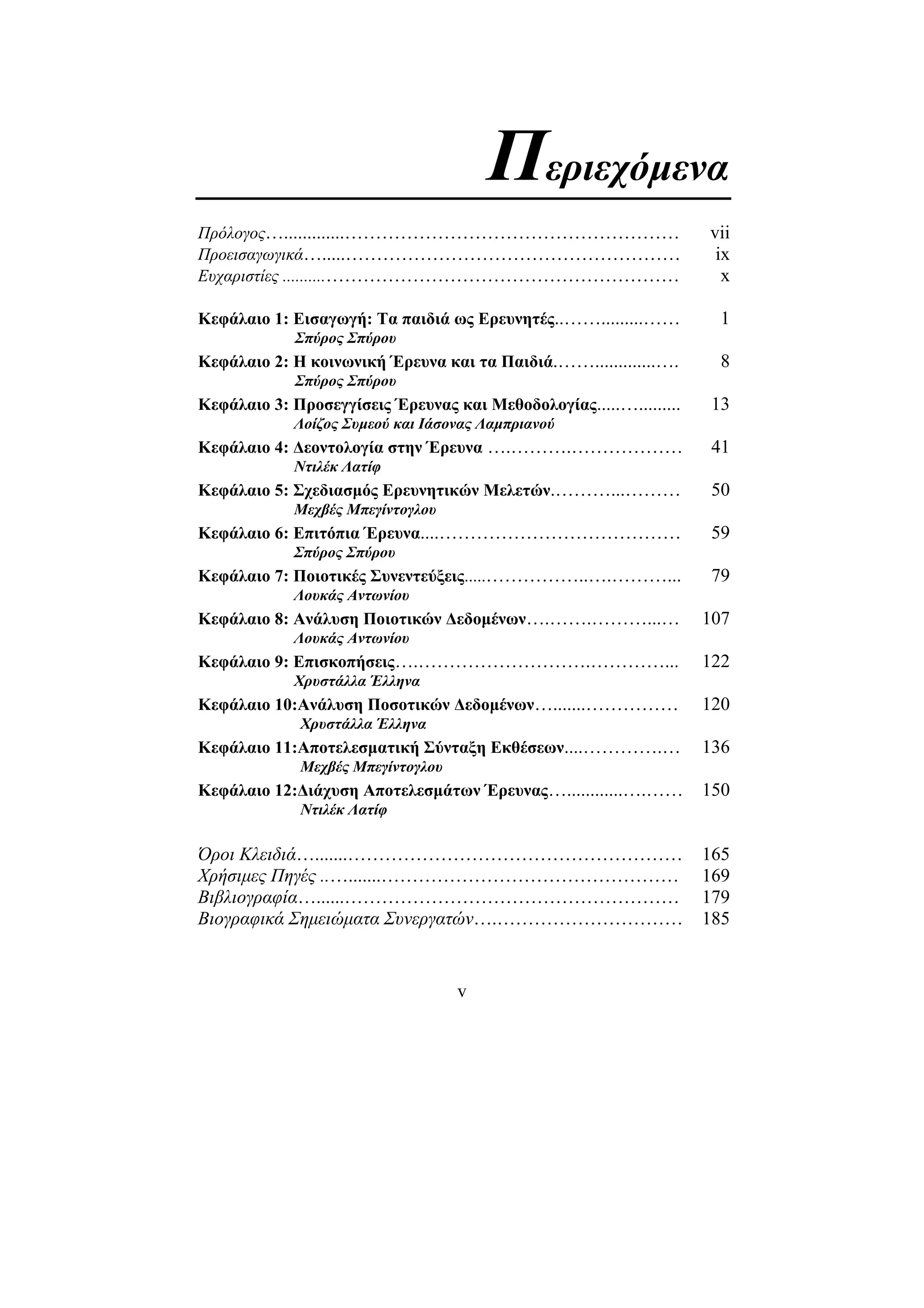 v
Περιεχόµενα
Πρόλογος….............……………………………………………… vii
Προεισαγωγικά….....……………………………………………… ix
Eυχαριστίες ..........………………………………………………… x
Κεφάλαιο 1: Εισαγωγή: Τα παιδιά ως Ερευνητές..…….........…… 1
Σπύρος Σπύρου
Κεφάλαιο 2: Η κοινωνική Έρευνα και τα Παιδιά.…….............…. 8
Σπύρος Σπύρου
Κεφάλαιο 3: Προσεγγίσεις Έρευνας και Μεθοδολογίας.....…......... 13
Λοίζος Συµεού και Ιάσονας Λαµπριανού
Κεφάλαιο 4: ∆εοντολογία στην Έρευνα ….……….……………… 41
Ντιλέκ Λατίφ
Κεφάλαιο 5: Σχεδιασµός Ερευνητικών Μελετών.………...……… 50
Μεχβές Μπεγίντογλου
Κεφάλαιο 6: Επιτόπια Έρευνα....………………………………… 59
Σπύρος Σπύρου
Κεφάλαιο 7: Ποιοτικές Συνεντεύξεις.....……………..….………... 79
Λουκάς Αντωνίου
Κεφάλαιο 8: Ανάλυση Ποιοτικών ∆εδοµένων….…….………...… 107
Λουκάς Αντωνίου
Κεφάλαιο 9: Επισκοπήσεις….……………………….…………... 122
Χρυστάλλα Έλληνα
Κεφάλαιο 10:Ανάλυση Ποσοτικών ∆εδοµένων….......…………… 120
Χρυστάλλα Έλληνα
Κεφάλαιο 11:Αποτελεσµατική Σύνταξη Εκθέσεων....………….… 136
Μεχβές Μπεγίντογλου
Κεφάλαιο 12:∆ιάχυση Αποτελεσµάτων Έρευνας…............….…… 150
Ντιλέκ Λατίφ
Όροι Κλειδιά….......……………………………………………… 165
Χρήσιµες Πηγές ..….......………………………………………… 169
Βιβλιογραφία…......……………………………………………… 179
Βιογραφικά Σηµειώµατα Συνεργατών….………………………… 185
 