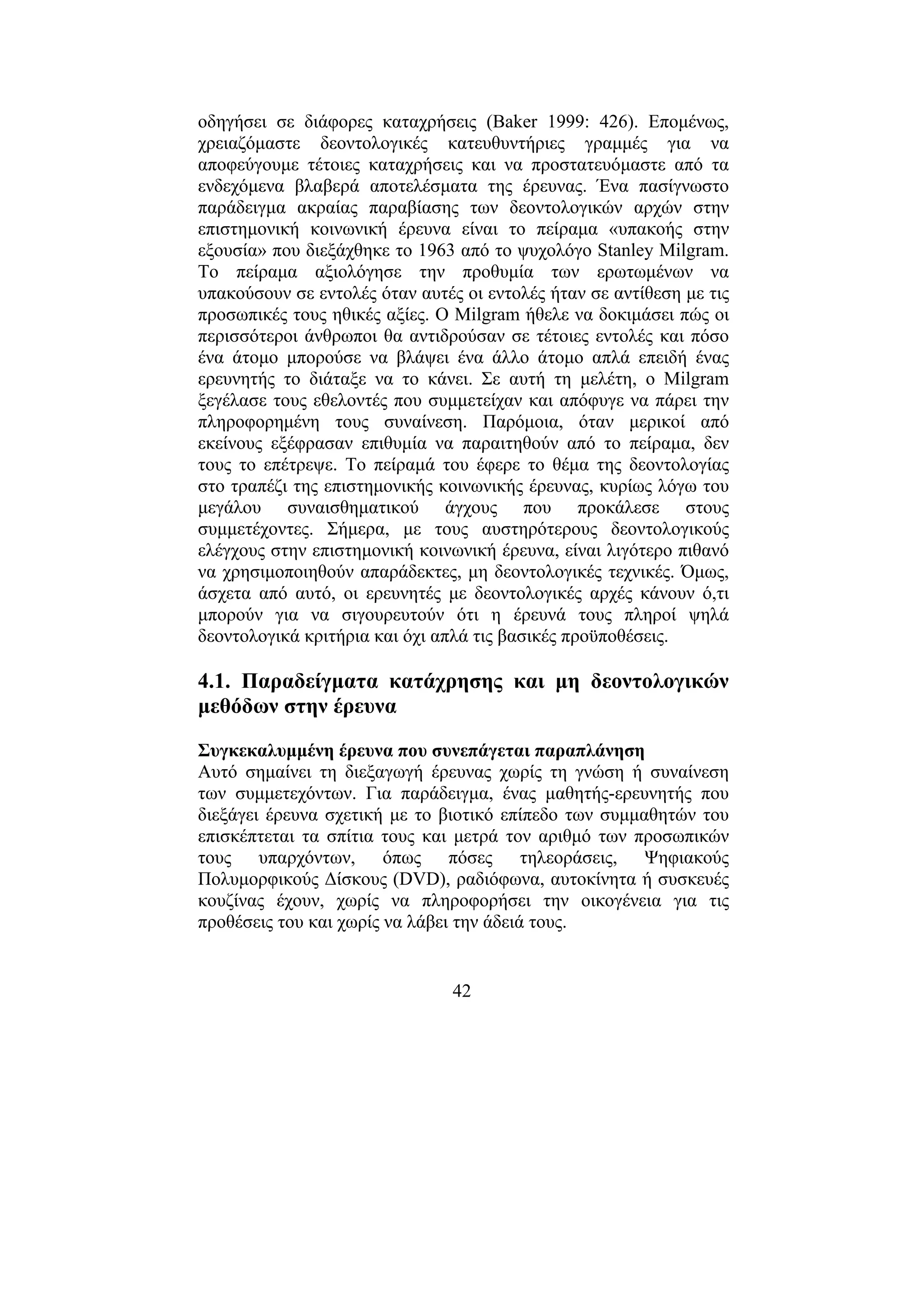 42
οδηγήσει σε διάφορες καταχρήσεις (Baker 1999: 426). Εποµένως,
χρειαζόµαστε δεοντολογικές κατευθυντήριες γραµµές για να
αποφεύγουµε τέτοιες καταχρήσεις και να προστατευόµαστε από τα
ενδεχόµενα βλαβερά αποτελέσµατα της έρευνας. Ένα πασίγνωστο
παράδειγµα ακραίας παραβίασης των δεοντολογικών αρχών στην
επιστηµονική κοινωνική έρευνα είναι το πείραµα «υπακοής στην
εξουσία» που διεξάχθηκε το 1963 από το ψυχολόγο Stanley Milgram.
Το πείραµα αξιολόγησε την προθυµία των ερωτωµένων να
υπακούσουν σε εντολές όταν αυτές οι εντολές ήταν σε αντίθεση µε τις
προσωπικές τους ηθικές αξίες. Ο Milgram ήθελε να δοκιµάσει πώς οι
περισσότεροι άνθρωποι θα αντιδρούσαν σε τέτοιες εντολές και πόσο
ένα άτοµο µπορούσε να βλάψει ένα άλλο άτοµο απλά επειδή ένας
ερευνητής το διάταξε να το κάνει. Σε αυτή τη µελέτη, ο Milgram
ξεγέλασε τους εθελοντές που συµµετείχαν και απόφυγε να πάρει την
πληροφορηµένη τους συναίνεση. Παρόµοια, όταν µερικοί από
εκείνους εξέφρασαν επιθυµία να παραιτηθούν από το πείραµα, δεν
τους το επέτρεψε. Το πείραµά του έφερε το θέµα της δεοντολογίας
στο τραπέζι της επιστηµονικής κοινωνικής έρευνας, κυρίως λόγω του
µεγάλου συναισθηµατικού άγχους που προκάλεσε στους
συµµετέχοντες. Σήµερα, µε τους αυστηρότερους δεοντολογικούς
ελέγχους στην επιστηµονική κοινωνική έρευνα, είναι λιγότερο πιθανό
να χρησιµοποιηθούν απαράδεκτες, µη δεοντολογικές τεχνικές. Όµως,
άσχετα από αυτό, οι ερευνητές µε δεοντολογικές αρχές κάνουν ό,τι
µπορούν για να σιγουρευτούν ότι η έρευνά τους πληροί ψηλά
δεοντολογικά κριτήρια και όχι απλά τις βασικές προϋποθέσεις.
4.1. Παραδείγµατα κατάχρησης και µη δεοντολογικών
µεθόδων στην έρευνα
Συγκεκαλυµµένη έρευνα που συνεπάγεται παραπλάνηση
Αυτό σηµαίνει τη διεξαγωγή έρευνας χωρίς τη γνώση ή συναίνεση
των συµµετεχόντων. Για παράδειγµα, ένας µαθητής-ερευνητής που
διεξάγει έρευνα σχετική µε το βιοτικό επίπεδο των συµµαθητών του
επισκέπτεται τα σπίτια τους και µετρά τον αριθµό των προσωπικών
τους υπαρχόντων, όπως πόσες τηλεοράσεις, Ψηφιακούς
Πολυµορφικούς ∆ίσκους (DVD), ραδιόφωνα, αυτοκίνητα ή συσκευές
κουζίνας έχουν, χωρίς να πληροφορήσει την οικογένεια για τις
προθέσεις του και χωρίς να λάβει την άδειά τους.
 