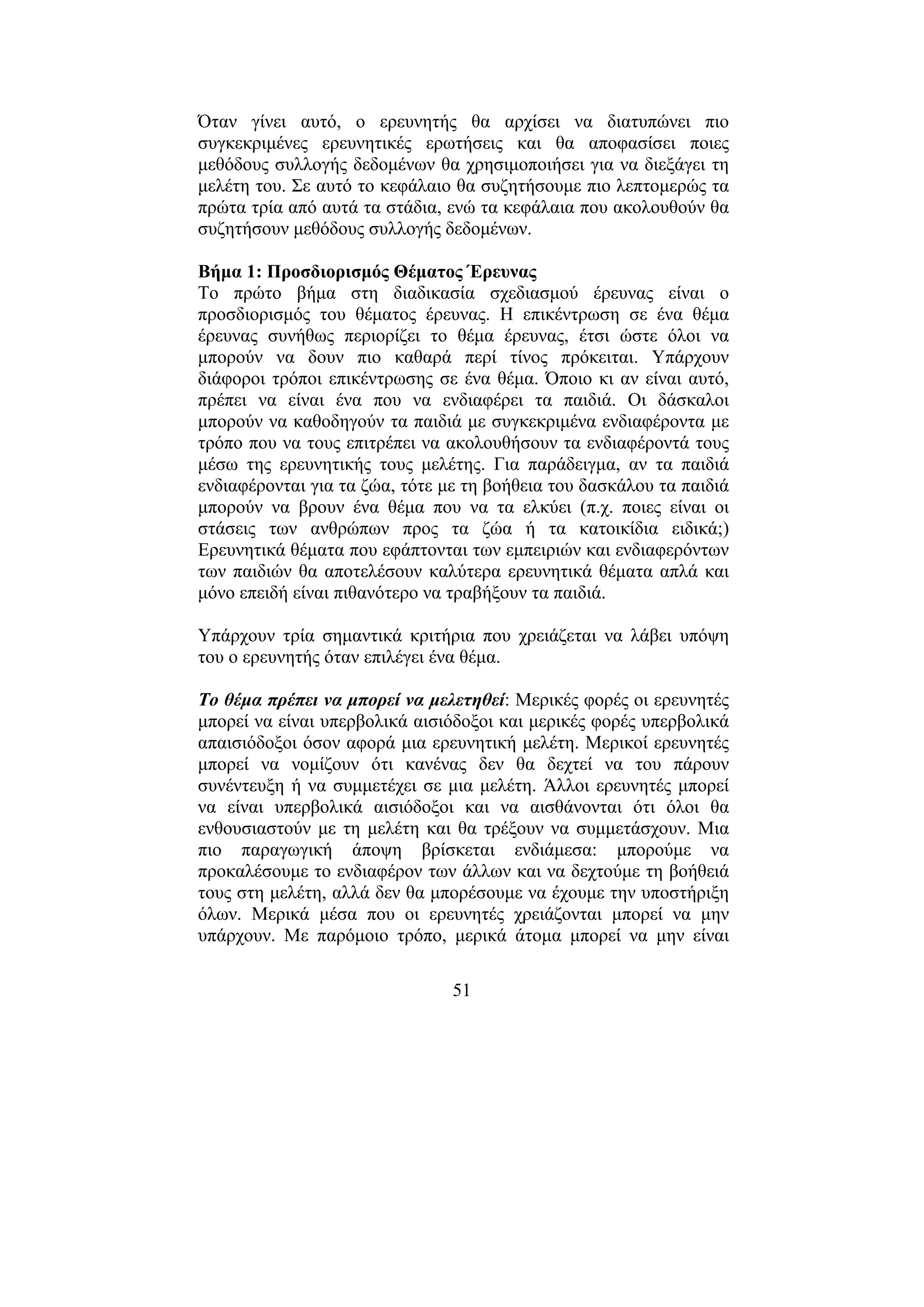 51
Όταν γίνει αυτό, ο ερευνητής θα αρχίσει να διατυπώνει πιο
συγκεκριµένες ερευνητικές ερωτήσεις και θα αποφασίσει ποιες
µεθόδους συλλογής δεδοµένων θα χρησιµοποιήσει για να διεξάγει τη
µελέτη του. Σε αυτό το κεφάλαιο θα συζητήσουµε πιο λεπτοµερώς τα
πρώτα τρία από αυτά τα στάδια, ενώ τα κεφάλαια που ακολουθούν θα
συζητήσουν µεθόδους συλλογής δεδοµένων.
Βήµα 1: Προσδιορισµός Θέµατος Έρευνας
Το πρώτο βήµα στη διαδικασία σχεδιασµού έρευνας είναι ο
προσδιορισµός του θέµατος έρευνας. Η επικέντρωση σε ένα θέµα
έρευνας συνήθως περιορίζει το θέµα έρευνας, έτσι ώστε όλοι να
µπορούν να δουν πιο καθαρά περί τίνος πρόκειται. Υπάρχουν
διάφοροι τρόποι επικέντρωσης σε ένα θέµα. Όποιο κι αν είναι αυτό,
πρέπει να είναι ένα που να ενδιαφέρει τα παιδιά. Οι δάσκαλοι
µπορούν να καθοδηγούν τα παιδιά µε συγκεκριµένα ενδιαφέροντα µε
τρόπο που να τους επιτρέπει να ακολουθήσουν τα ενδιαφέροντά τους
µέσω της ερευνητικής τους µελέτης. Για παράδειγµα, αν τα παιδιά
ενδιαφέρονται για τα ζώα, τότε µε τη βοήθεια του δασκάλου τα παιδιά
µπορούν να βρουν ένα θέµα που να τα ελκύει (π.χ. ποιες είναι οι
στάσεις των ανθρώπων προς τα ζώα ή τα κατοικίδια ειδικά;)
Ερευνητικά θέµατα που εφάπτονται των εµπειριών και ενδιαφερόντων
των παιδιών θα αποτελέσουν καλύτερα ερευνητικά θέµατα απλά και
µόνο επειδή είναι πιθανότερο να τραβήξουν τα παιδιά.
Υπάρχουν τρία σηµαντικά κριτήρια που χρειάζεται να λάβει υπόψη
του ο ερευνητής όταν επιλέγει ένα θέµα.
Το θέµα πρέπει να µπορεί να µελετηθεί: Μερικές φορές οι ερευνητές
µπορεί να είναι υπερβολικά αισιόδοξοι και µερικές φορές υπερβολικά
απαισιόδοξοι όσον αφορά µια ερευνητική µελέτη. Μερικοί ερευνητές
µπορεί να νοµίζουν ότι κανένας δεν θα δεχτεί να του πάρουν
συνέντευξη ή να συµµετέχει σε µια µελέτη. Άλλοι ερευνητές µπορεί
να είναι υπερβολικά αισιόδοξοι και να αισθάνονται ότι όλοι θα
ενθουσιαστούν µε τη µελέτη και θα τρέξουν να συµµετάσχουν. Μια
πιο παραγωγική άποψη βρίσκεται ενδιάµεσα: µπορούµε να
προκαλέσουµε το ενδιαφέρον των άλλων και να δεχτούµε τη βοήθειά
τους στη µελέτη, αλλά δεν θα µπορέσουµε να έχουµε την υποστήριξη
όλων. Μερικά µέσα που οι ερευνητές χρειάζονται µπορεί να µην
υπάρχουν. Με παρόµοιο τρόπο, µερικά άτοµα µπορεί να µην είναι
 
