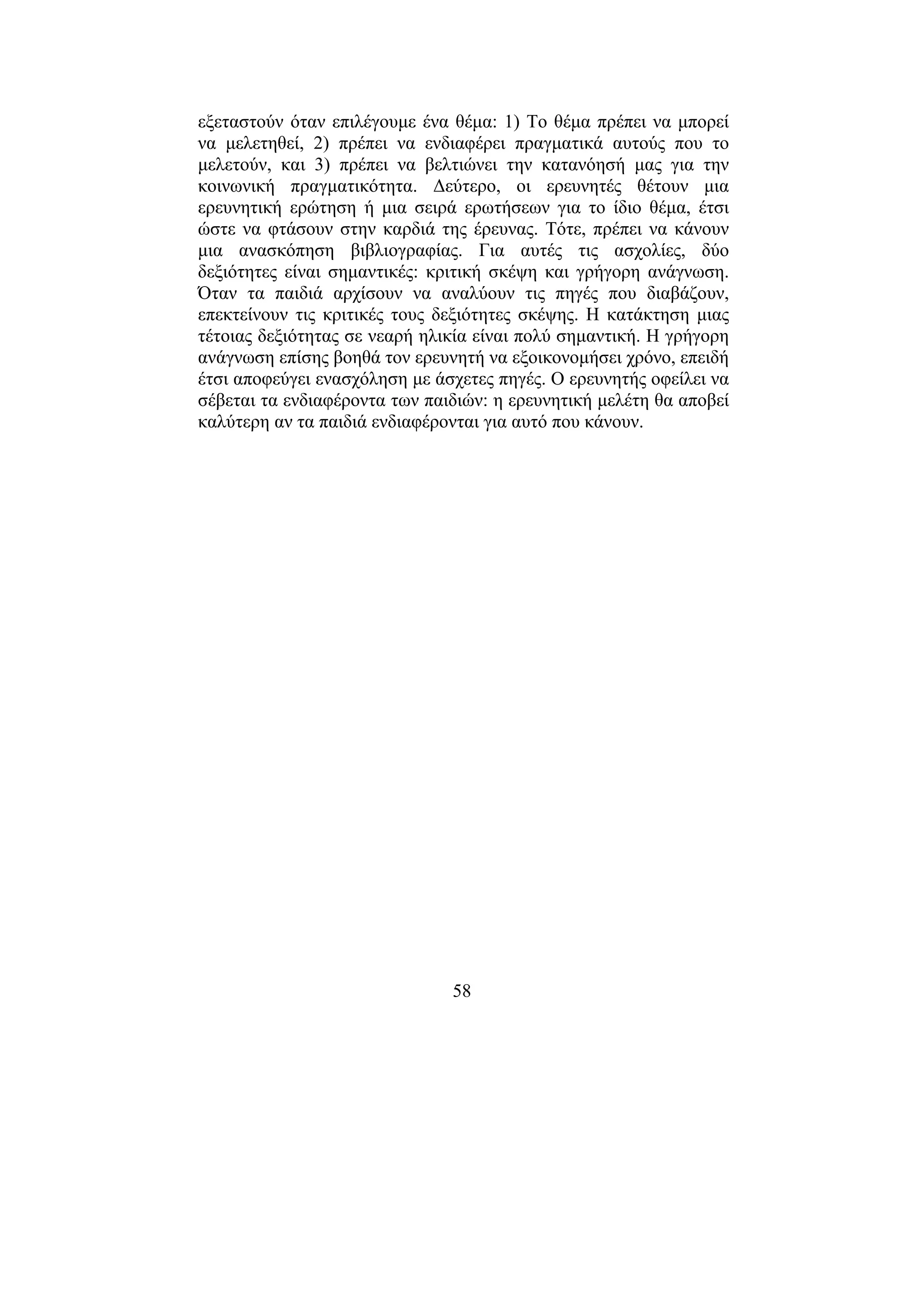 58
εξεταστούν όταν επιλέγουµε ένα θέµα: 1) Το θέµα πρέπει να µπορεί
να µελετηθεί, 2) πρέπει να ενδιαφέρει πραγµατικά αυτούς που το
µελετούν, και 3) πρέπει να βελτιώνει την κατανόησή µας για την
κοινωνική πραγµατικότητα. ∆εύτερο, οι ερευνητές θέτουν µια
ερευνητική ερώτηση ή µια σειρά ερωτήσεων για το ίδιο θέµα, έτσι
ώστε να φτάσουν στην καρδιά της έρευνας. Τότε, πρέπει να κάνουν
µια ανασκόπηση βιβλιογραφίας. Για αυτές τις ασχολίες, δύο
δεξιότητες είναι σηµαντικές: κριτική σκέψη και γρήγορη ανάγνωση.
Όταν τα παιδιά αρχίσουν να αναλύουν τις πηγές που διαβάζουν,
επεκτείνουν τις κριτικές τους δεξιότητες σκέψης. Η κατάκτηση µιας
τέτοιας δεξιότητας σε νεαρή ηλικία είναι πολύ σηµαντική. Η γρήγορη
ανάγνωση επίσης βοηθά τον ερευνητή να εξοικονοµήσει χρόνο, επειδή
έτσι αποφεύγει ενασχόληση µε άσχετες πηγές. Ο ερευνητής οφείλει να
σέβεται τα ενδιαφέροντα των παιδιών: η ερευνητική µελέτη θα αποβεί
καλύτερη αν τα παιδιά ενδιαφέρονται για αυτό που κάνουν.
 