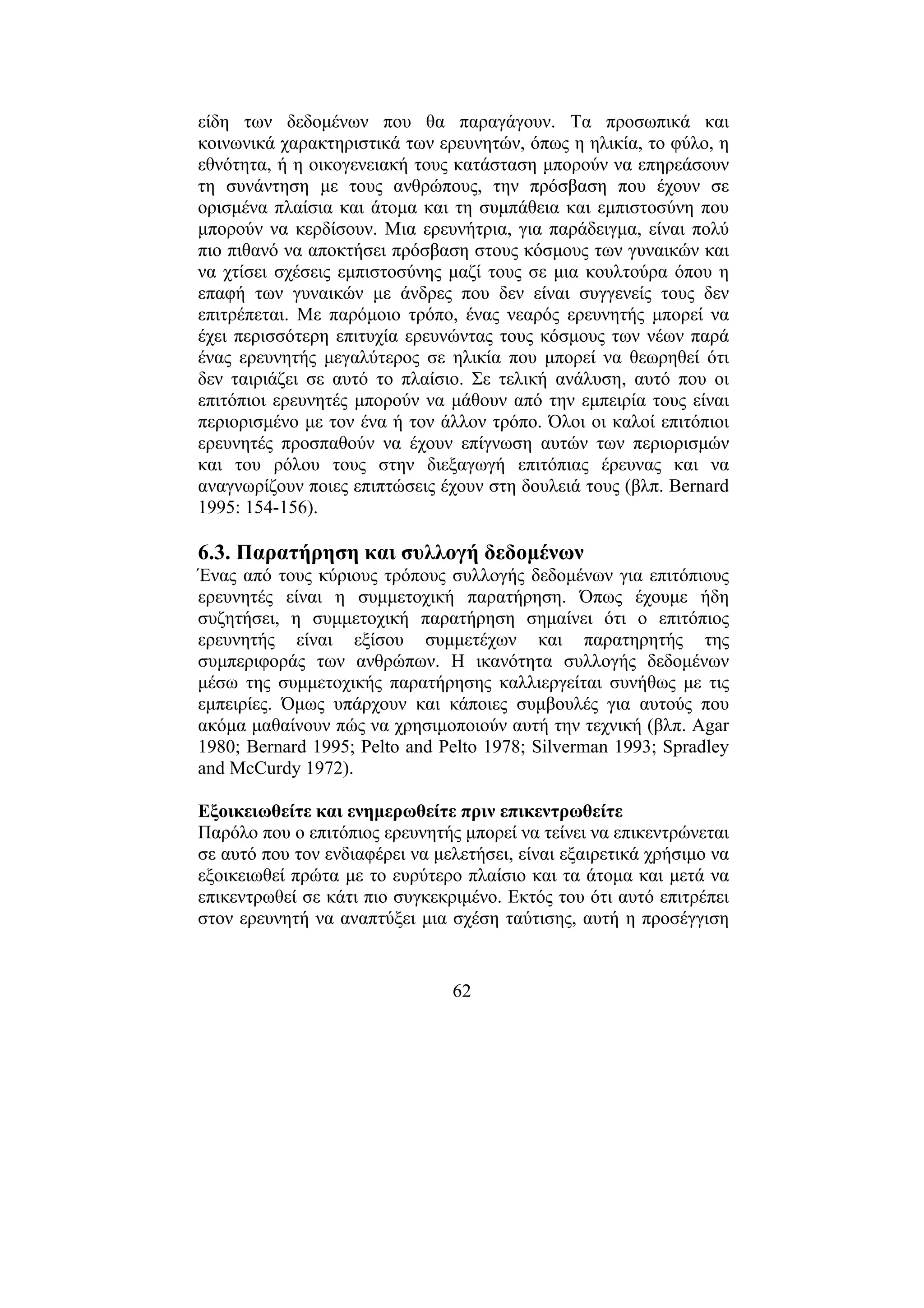 62
είδη των δεδοµένων που θα παραγάγουν. Τα προσωπικά και
κοινωνικά χαρακτηριστικά των ερευνητών, όπως η ηλικία, το φύλο, η
εθνότητα, ή η οικογενειακή τους κατάσταση µπορούν να επηρεάσουν
τη συνάντηση µε τους ανθρώπους, την πρόσβαση που έχουν σε
ορισµένα πλαίσια και άτοµα και τη συµπάθεια και εµπιστοσύνη που
µπορούν να κερδίσουν. Μια ερευνήτρια, για παράδειγµα, είναι πολύ
πιο πιθανό να αποκτήσει πρόσβαση στους κόσµους των γυναικών και
να χτίσει σχέσεις εµπιστοσύνης µαζί τους σε µια κουλτούρα όπου η
επαφή των γυναικών µε άνδρες που δεν είναι συγγενείς τους δεν
επιτρέπεται. Με παρόµοιο τρόπο, ένας νεαρός ερευνητής µπορεί να
έχει περισσότερη επιτυχία ερευνώντας τους κόσµους των νέων παρά
ένας ερευνητής µεγαλύτερος σε ηλικία που µπορεί να θεωρηθεί ότι
δεν ταιριάζει σε αυτό το πλαίσιο. Σε τελική ανάλυση, αυτό που οι
επιτόπιοι ερευνητές µπορούν να µάθουν από την εµπειρία τους είναι
περιορισµένο µε τον ένα ή τον άλλον τρόπο. Όλοι οι καλοί επιτόπιοι
ερευνητές προσπαθούν να έχουν επίγνωση αυτών των περιορισµών
και του ρόλου τους στην διεξαγωγή επιτόπιας έρευνας και να
αναγνωρίζουν ποιες επιπτώσεις έχουν στη δουλειά τους (βλπ. Bernard
1995: 154-156).
6.3. Παρατήρηση και συλλογή δεδοµένων
Ένας από τους κύριους τρόπους συλλογής δεδοµένων για επιτόπιους
ερευνητές είναι η συµµετοχική παρατήρηση. Όπως έχουµε ήδη
συζητήσει, η συµµετοχική παρατήρηση σηµαίνει ότι ο επιτόπιος
ερευνητής είναι εξίσου συµµετέχων και παρατηρητής της
συµπεριφοράς των ανθρώπων. Η ικανότητα συλλογής δεδοµένων
µέσω της συµµετοχικής παρατήρησης καλλιεργείται συνήθως µε τις
εµπειρίες. Όµως υπάρχουν και κάποιες συµβουλές για αυτούς που
ακόµα µαθαίνουν πώς να χρησιµοποιούν αυτή την τεχνική (βλπ. Agar
1980; Bernard 1995; Pelto and Pelto 1978; Silverman 1993; Spradley
and McCurdy 1972).
Εξοικειωθείτε και ενηµερωθείτε πριν επικεντρωθείτε
Παρόλο που ο επιτόπιος ερευνητής µπορεί να τείνει να επικεντρώνεται
σε αυτό που τον ενδιαφέρει να µελετήσει, είναι εξαιρετικά χρήσιµο να
εξοικειωθεί πρώτα µε το ευρύτερο πλαίσιο και τα άτοµα και µετά να
επικεντρωθεί σε κάτι πιο συγκεκριµένο. Εκτός του ότι αυτό επιτρέπει
στον ερευνητή να αναπτύξει µια σχέση ταύτισης, αυτή η προσέγγιση
 