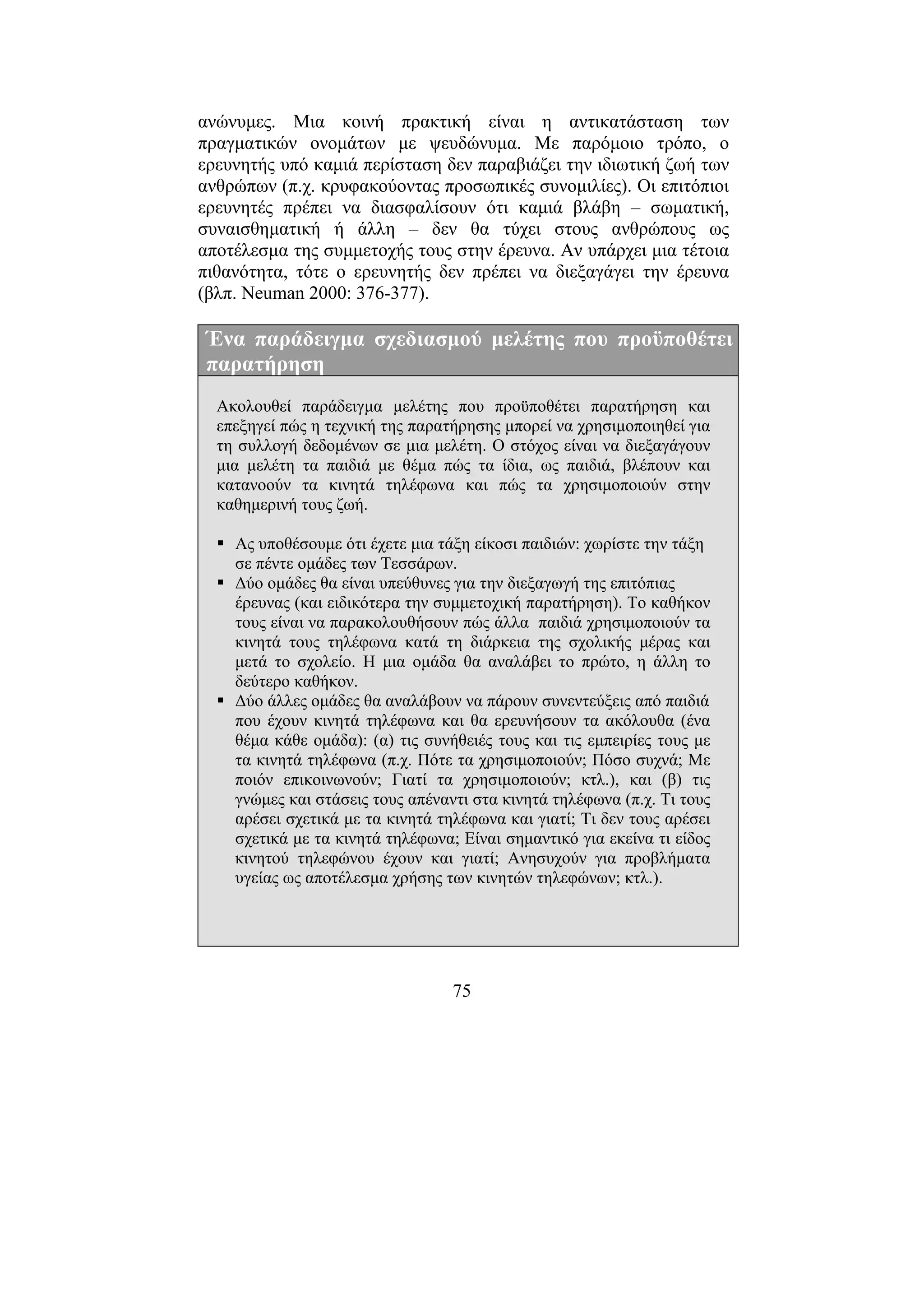 75
ανώνυµες. Μια κοινή πρακτική είναι η αντικατάσταση των
πραγµατικών ονοµάτων µε ψευδώνυµα. Με παρόµοιο τρόπο, ο
ερευνητής υπό καµιά περίσταση δεν παραβιάζει την ιδιωτική ζωή των
ανθρώπων (π.χ. κρυφακούοντας προσωπικές συνοµιλίες). Οι επιτόπιοι
ερευνητές πρέπει να διασφαλίσουν ότι καµιά βλάβη – σωµατική,
συναισθηµατική ή άλλη – δεν θα τύχει στους ανθρώπους ως
αποτέλεσµα της συµµετοχής τους στην έρευνα. Αν υπάρχει µια τέτοια
πιθανότητα, τότε ο ερευνητής δεν πρέπει να διεξαγάγει την έρευνα
(βλπ. Neuman 2000: 376-377).
Ένα παράδειγµα σχεδιασµού µελέτης που προϋποθέτει
παρατήρηση
Ακολουθεί παράδειγµα µελέτης που προϋποθέτει παρατήρηση και
επεξηγεί πώς η τεχνική της παρατήρησης µπορεί να χρησιµοποιηθεί για
τη συλλογή δεδοµένων σε µια µελέτη. Ο στόχος είναι να διεξαγάγουν
µια µελέτη τα παιδιά µε θέµα πώς τα ίδια, ως παιδιά, βλέπουν και
κατανοούν τα κινητά τηλέφωνα και πώς τα χρησιµοποιούν στην
καθηµερινή τους ζωή.
Ας υποθέσουµε ότι έχετε µια τάξη είκοσι παιδιών: χωρίστε την τάξη
σε πέντε οµάδες των Τεσσάρων.
∆ύο οµάδες θα είναι υπεύθυνες για την διεξαγωγή της επιτόπιας
έρευνας (και ειδικότερα την συµµετοχική παρατήρηση). Το καθήκον
τους είναι να παρακολουθήσουν πώς άλλα παιδιά χρησιµοποιούν τα
κινητά τους τηλέφωνα κατά τη διάρκεια της σχολικής µέρας και
µετά το σχολείο. Η µια οµάδα θα αναλάβει το πρώτο, η άλλη το
δεύτερο καθήκον.
∆ύο άλλες οµάδες θα αναλάβουν να πάρουν συνεντεύξεις από παιδιά
που έχουν κινητά τηλέφωνα και θα ερευνήσουν τα ακόλουθα (ένα
θέµα κάθε οµάδα): (α) τις συνήθειές τους και τις εµπειρίες τους µε
τα κινητά τηλέφωνα (π.χ. Πότε τα χρησιµοποιούν; Πόσο συχνά; Με
ποιόν επικοινωνούν; Γιατί τα χρησιµοποιούν; κτλ.), και (β) τις
γνώµες και στάσεις τους απέναντι στα κινητά τηλέφωνα (π.χ. Τι τους
αρέσει σχετικά µε τα κινητά τηλέφωνα και γιατί; Τι δεν τους αρέσει
σχετικά µε τα κινητά τηλέφωνα; Είναι σηµαντικό για εκείνα τι είδος
κινητού τηλεφώνου έχουν και γιατί; Ανησυχούν για προβλήµατα
υγείας ως αποτέλεσµα χρήσης των κινητών τηλεφώνων; κτλ.).
 