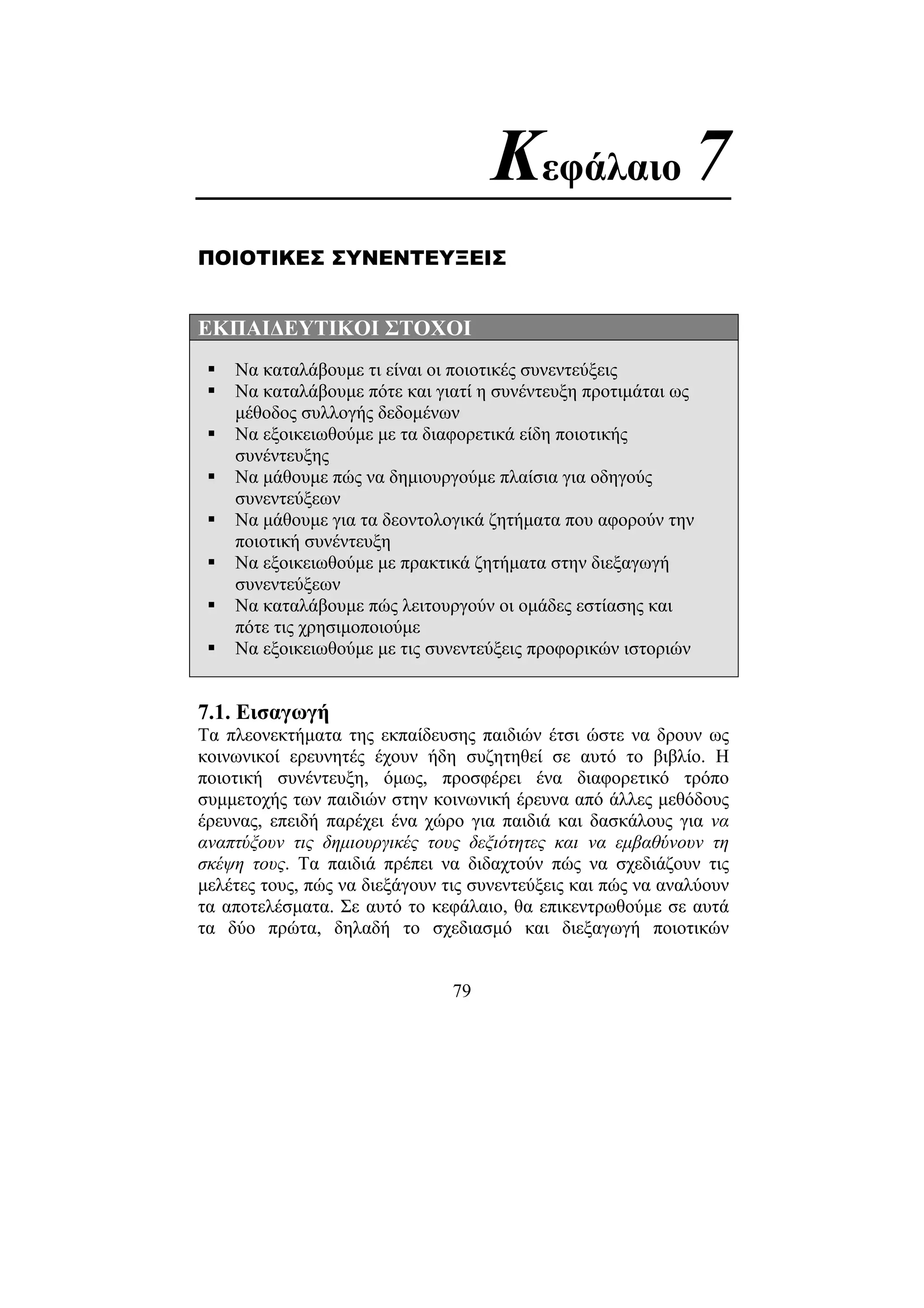 79
Κεφάλαιο 7
ΠΟΙΟΤΙΚΕΣ ΣΥΝΕΝΤΕΥΞΕΙΣ
ΕΚΠΑΙ∆ΕΥΤΙΚΟΙ ΣΤΟΧΟΙ
Να καταλάβουµε τι είναι οι ποιοτικές συνεντεύξεις
Να καταλάβουµε πότε και γιατί η συνέντευξη προτιµάται ως
µέθοδος συλλογής δεδοµένων
Να εξοικειωθούµε µε τα διαφορετικά είδη ποιοτικής
συνέντευξης
Να µάθουµε πώς να δηµιουργούµε πλαίσια για οδηγούς
συνεντεύξεων
Να µάθουµε για τα δεοντολογικά ζητήµατα που αφορούν την
ποιοτική συνέντευξη
Να εξοικειωθούµε µε πρακτικά ζητήµατα στην διεξαγωγή
συνεντεύξεων
Να καταλάβουµε πώς λειτουργούν οι οµάδες εστίασης και
πότε τις χρησιµοποιούµε
Να εξοικειωθούµε µε τις συνεντεύξεις προφορικών ιστοριών
7.1. Εισαγωγή
Τα πλεονεκτήµατα της εκπαίδευσης παιδιών έτσι ώστε να δρουν ως
κοινωνικοί ερευνητές έχουν ήδη συζητηθεί σε αυτό το βιβλίο. Η
ποιοτική συνέντευξη, όµως, προσφέρει ένα διαφορετικό τρόπο
συµµετοχής των παιδιών στην κοινωνική έρευνα από άλλες µεθόδους
έρευνας, επειδή παρέχει ένα χώρο για παιδιά και δασκάλους για να
αναπτύξουν τις δηµιουργικές τους δεξιότητες και να εµβαθύνουν τη
σκέψη τους. Τα παιδιά πρέπει να διδαχτούν πώς να σχεδιάζουν τις
µελέτες τους, πώς να διεξάγουν τις συνεντεύξεις και πώς να αναλύουν
τα αποτελέσµατα. Σε αυτό το κεφάλαιο, θα επικεντρωθούµε σε αυτά
τα δύο πρώτα, δηλαδή το σχεδιασµό και διεξαγωγή ποιοτικών
 