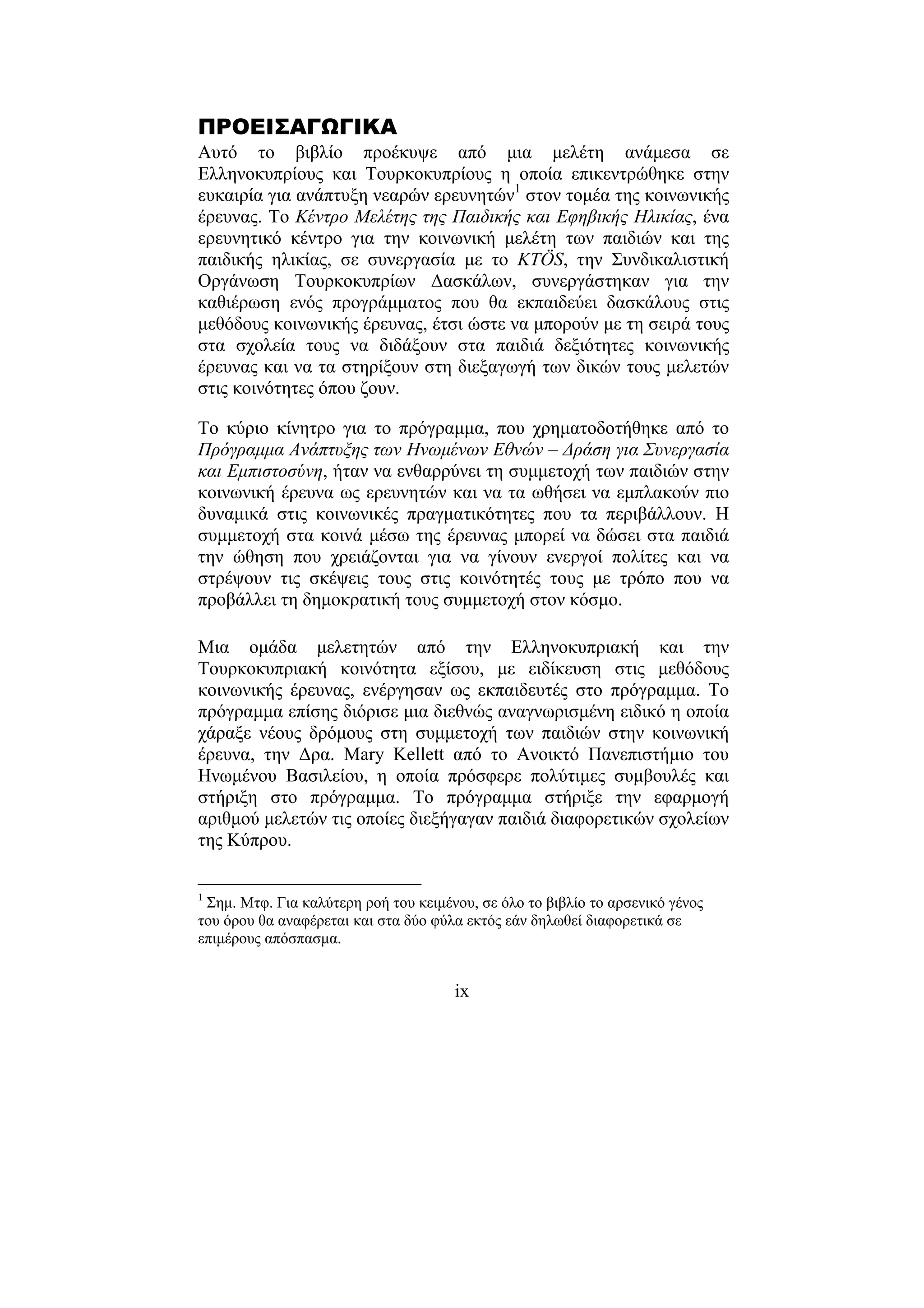 ix
ΠΡΟΕΙΣΑΓΩΓΙΚΑ
Αυτό το βιβλίο προέκυψε από µια µελέτη ανάµεσα σε
Ελληνοκυπρίους και Τουρκοκυπρίους η οποία επικεντρώθηκε στην
ευκαιρία για ανάπτυξη νεαρών ερευνητών1
στον τοµέα της κοινωνικής
έρευνας. Το Κέντρο Μελέτης της Παιδικής και Εφηβικής Ηλικίας, ένα
ερευνητικό κέντρο για την κοινωνική µελέτη των παιδιών και της
παιδικής ηλικίας, σε συνεργασία µε το KTÖS, την Συνδικαλιστική
Οργάνωση Τουρκοκυπρίων ∆ασκάλων, συνεργάστηκαν για την
καθιέρωση ενός προγράµµατος που θα εκπαιδεύει δασκάλους στις
µεθόδους κοινωνικής έρευνας, έτσι ώστε να µπορούν µε τη σειρά τους
στα σχολεία τους να διδάξουν στα παιδιά δεξιότητες κοινωνικής
έρευνας και να τα στηρίξουν στη διεξαγωγή των δικών τους µελετών
στις κοινότητες όπου ζουν.
Το κύριο κίνητρο για το πρόγραµµα, που χρηµατοδοτήθηκε από το
Πρόγραµµα Ανάπτυξης των Ηνωµένων Εθνών – ∆ράση για Συνεργασία
και Εµπιστοσύνη, ήταν να ενθαρρύνει τη συµµετοχή των παιδιών στην
κοινωνική έρευνα ως ερευνητών και να τα ωθήσει να εµπλακούν πιο
δυναµικά στις κοινωνικές πραγµατικότητες που τα περιβάλλουν. Η
συµµετοχή στα κοινά µέσω της έρευνας µπορεί να δώσει στα παιδιά
την ώθηση που χρειάζονται για να γίνουν ενεργοί πολίτες και να
στρέψουν τις σκέψεις τους στις κοινότητές τους µε τρόπο που να
προβάλλει τη δηµοκρατική τους συµµετοχή στον κόσµο.
Μια οµάδα µελετητών από την Ελληνοκυπριακή και την
Τουρκοκυπριακή κοινότητα εξίσου, µε ειδίκευση στις µεθόδους
κοινωνικής έρευνας, ενέργησαν ως εκπαιδευτές στο πρόγραµµα. Το
πρόγραµµα επίσης διόρισε µια διεθνώς αναγνωρισµένη ειδικό η οποία
χάραξε νέους δρόµους στη συµµετοχή των παιδιών στην κοινωνική
έρευνα, την ∆ρα. Mary Kellett από το Ανοικτό Πανεπιστήµιο του
Ηνωµένου Βασιλείου, η οποία πρόσφερε πολύτιµες συµβουλές και
στήριξη στο πρόγραµµα. Το πρόγραµµα στήριξε την εφαρµογή
αριθµού µελετών τις οποίες διεξήγαγαν παιδιά διαφορετικών σχολείων
της Κύπρου.
1
Σηµ. Μτφ. Για καλύτερη ροή του κειµένου, σε όλο το βιβλίο το αρσενικό γένος
του όρου θα αναφέρεται και στα δύο φύλα εκτός εάν δηλωθεί διαφορετικά σε
επιµέρους απόσπασµα.
 