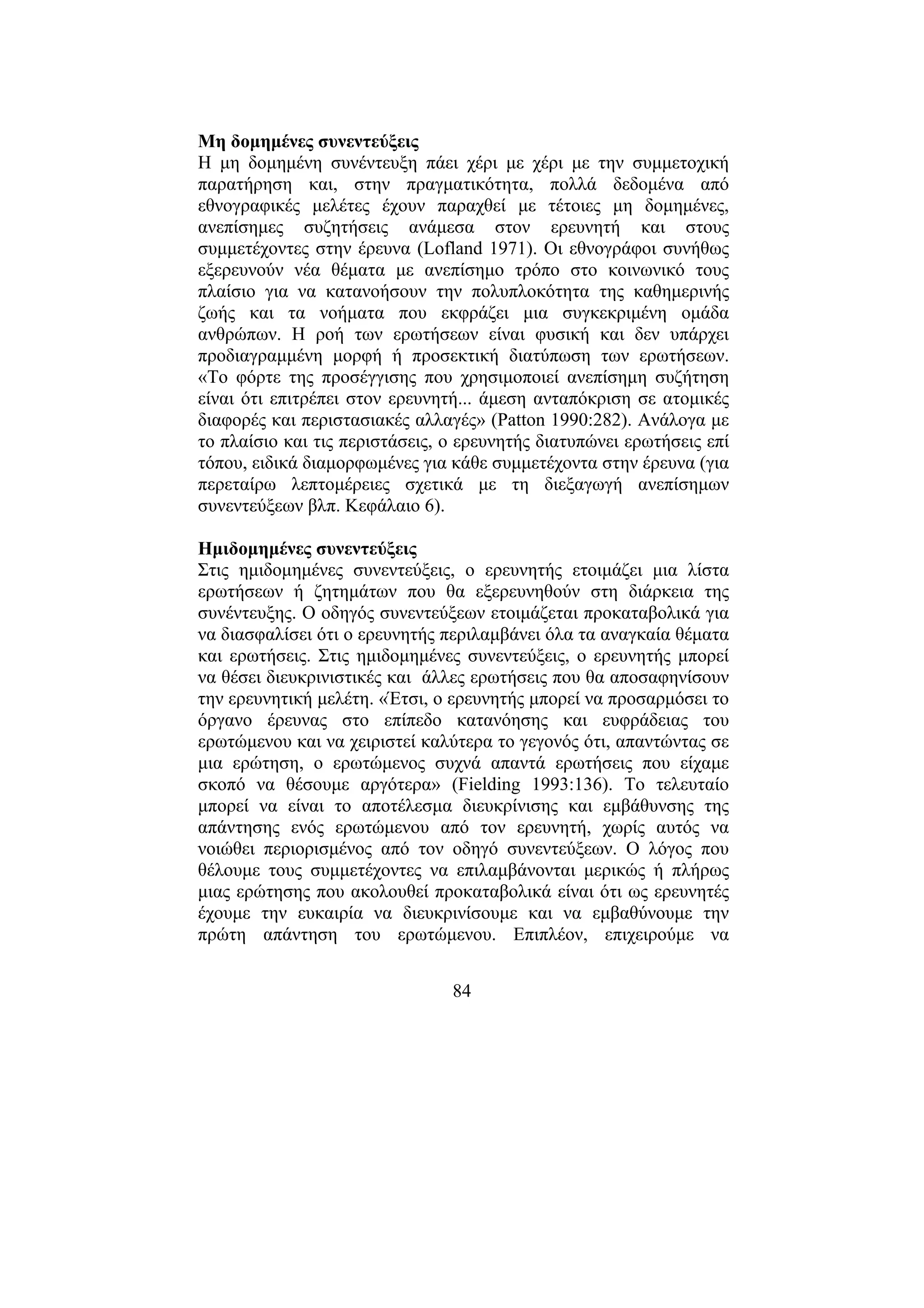 84
Μη δοµηµένες συνεντεύξεις
Η µη δοµηµένη συνέντευξη πάει χέρι µε χέρι µε την συµµετοχική
παρατήρηση και, στην πραγµατικότητα, πολλά δεδοµένα από
εθνογραφικές µελέτες έχουν παραχθεί µε τέτοιες µη δοµηµένες,
ανεπίσηµες συζητήσεις ανάµεσα στον ερευνητή και στους
συµµετέχοντες στην έρευνα (Lofland 1971). Οι εθνογράφοι συνήθως
εξερευνούν νέα θέµατα µε ανεπίσηµο τρόπο στο κοινωνικό τους
πλαίσιο για να κατανοήσουν την πολυπλοκότητα της καθηµερινής
ζωής και τα νοήµατα που εκφράζει µια συγκεκριµένη οµάδα
ανθρώπων. Η ροή των ερωτήσεων είναι φυσική και δεν υπάρχει
προδιαγραµµένη µορφή ή προσεκτική διατύπωση των ερωτήσεων.
«Το φόρτε της προσέγγισης που χρησιµοποιεί ανεπίσηµη συζήτηση
είναι ότι επιτρέπει στον ερευνητή... άµεση ανταπόκριση σε ατοµικές
διαφορές και περιστασιακές αλλαγές» (Patton 1990:282). Ανάλογα µε
το πλαίσιο και τις περιστάσεις, ο ερευνητής διατυπώνει ερωτήσεις επί
τόπου, ειδικά διαµορφωµένες για κάθε συµµετέχοντα στην έρευνα (για
περεταίρω λεπτοµέρειες σχετικά µε τη διεξαγωγή ανεπίσηµων
συνεντεύξεων βλπ. Κεφάλαιο 6).
Ηµιδοµηµένες συνεντεύξεις
Στις ηµιδοµηµένες συνεντεύξεις, ο ερευνητής ετοιµάζει µια λίστα
ερωτήσεων ή ζητηµάτων που θα εξερευνηθούν στη διάρκεια της
συνέντευξης. Ο οδηγός συνεντεύξεων ετοιµάζεται προκαταβολικά για
να διασφαλίσει ότι ο ερευνητής περιλαµβάνει όλα τα αναγκαία θέµατα
και ερωτήσεις. Στις ηµιδοµηµένες συνεντεύξεις, ο ερευνητής µπορεί
να θέσει διευκρινιστικές και άλλες ερωτήσεις που θα αποσαφηνίσουν
την ερευνητική µελέτη. «Έτσι, ο ερευνητής µπορεί να προσαρµόσει το
όργανο έρευνας στο επίπεδο κατανόησης και ευφράδειας του
ερωτώµενου και να χειριστεί καλύτερα το γεγονός ότι, απαντώντας σε
µια ερώτηση, ο ερωτώµενος συχνά απαντά ερωτήσεις που είχαµε
σκοπό να θέσουµε αργότερα» (Fielding 1993:136). Το τελευταίο
µπορεί να είναι το αποτέλεσµα διευκρίνισης και εµβάθυνσης της
απάντησης ενός ερωτώµενου από τον ερευνητή, χωρίς αυτός να
νοιώθει περιορισµένος από τον οδηγό συνεντεύξεων. Ο λόγος που
θέλουµε τους συµµετέχοντες να επιλαµβάνονται µερικώς ή πλήρως
µιας ερώτησης που ακολουθεί προκαταβολικά είναι ότι ως ερευνητές
έχουµε την ευκαιρία να διευκρινίσουµε και να εµβαθύνουµε την
πρώτη απάντηση του ερωτώµενου. Επιπλέον, επιχειρούµε να
 