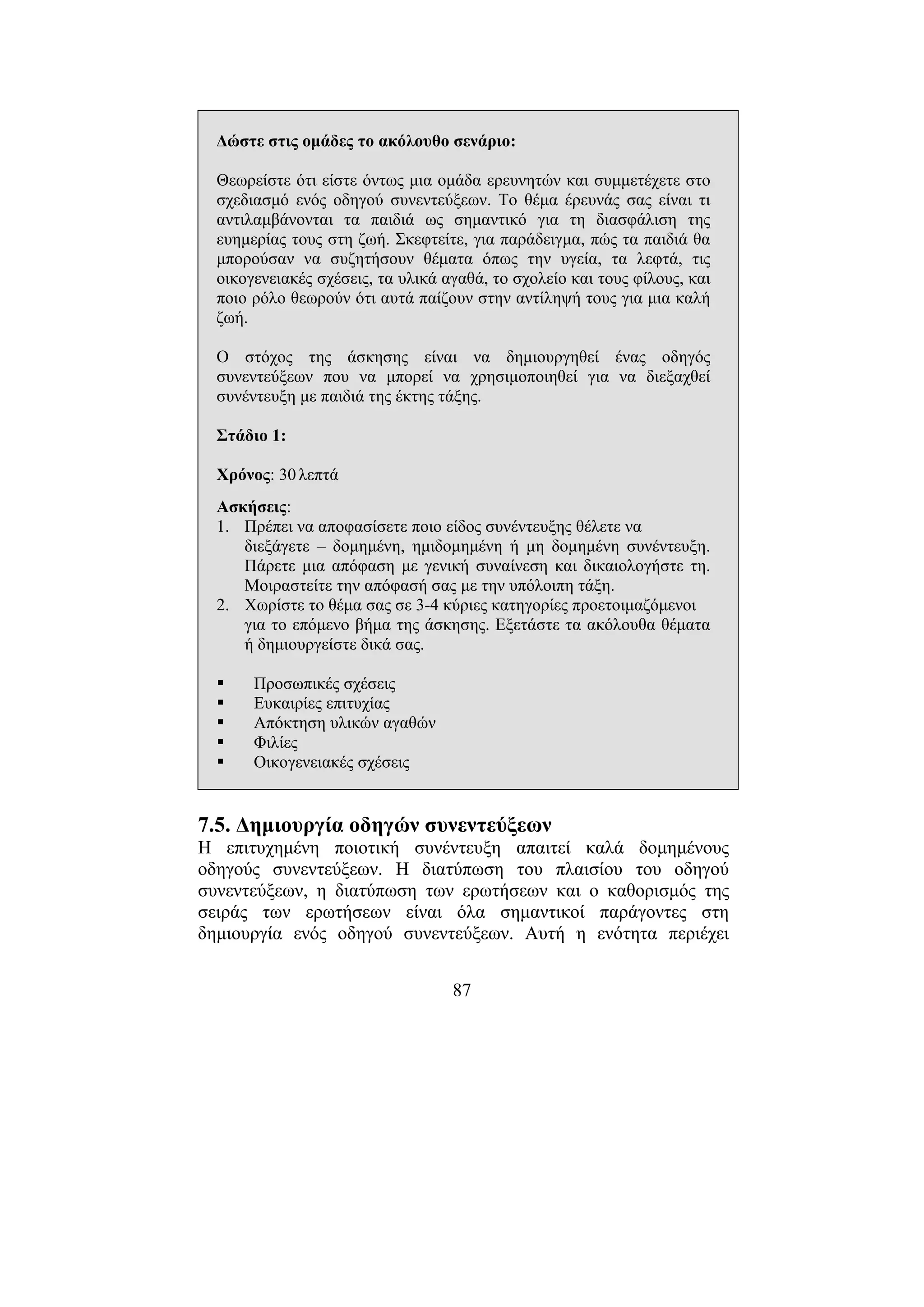 87
∆ώστε στις οµάδες το ακόλουθο σενάριο:
Θεωρείστε ότι είστε όντως µια οµάδα ερευνητών και συµµετέχετε στο
σχεδιασµό ενός οδηγού συνεντεύξεων. Το θέµα έρευνάς σας είναι τι
αντιλαµβάνονται τα παιδιά ως σηµαντικό για τη διασφάλιση της
ευηµερίας τους στη ζωή. Σκεφτείτε, για παράδειγµα, πώς τα παιδιά θα
µπορούσαν να συζητήσουν θέµατα όπως την υγεία, τα λεφτά, τις
οικογενειακές σχέσεις, τα υλικά αγαθά, το σχολείο και τους φίλους, και
ποιο ρόλο θεωρούν ότι αυτά παίζουν στην αντίληψή τους για µια καλή
ζωή.
Ο στόχος της άσκησης είναι να δηµιουργηθεί ένας οδηγός
συνεντεύξεων που να µπορεί να χρησιµοποιηθεί για να διεξαχθεί
συνέντευξη µε παιδιά της έκτης τάξης.
Στάδιο 1:
Χρόνος: 30 λεπτά
Ασκήσεις:
1. Πρέπει να αποφασίσετε ποιο είδος συνέντευξης θέλετε να
διεξάγετε – δοµηµένη, ηµιδοµηµένη ή µη δοµηµένη συνέντευξη.
Πάρετε µια απόφαση µε γενική συναίνεση και δικαιολογήστε τη.
Μοιραστείτε την απόφασή σας µε την υπόλοιπη τάξη.
2. Χωρίστε το θέµα σας σε 3-4 κύριες κατηγορίες προετοιµαζόµενοι
για το επόµενο βήµα της άσκησης. Εξετάστε τα ακόλουθα θέµατα
ή δηµιουργείστε δικά σας.
Προσωπικές σχέσεις
Ευκαιρίες επιτυχίας
Απόκτηση υλικών αγαθών
Φιλίες
Οικογενειακές σχέσεις
7.5. ∆ηµιουργία οδηγών συνεντεύξεων
Η επιτυχηµένη ποιοτική συνέντευξη απαιτεί καλά δοµηµένους
οδηγούς συνεντεύξεων. Η διατύπωση του πλαισίου του οδηγού
συνεντεύξεων, η διατύπωση των ερωτήσεων και ο καθορισµός της
σειράς των ερωτήσεων είναι όλα σηµαντικοί παράγοντες στη
δηµιουργία ενός οδηγού συνεντεύξεων. Αυτή η ενότητα περιέχει
 