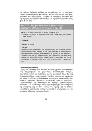 91
και ταύτιση βαθµιαία αυξάνονται, συνεχίζουµε µε τις ερωτήσεις
γνώµης, συναισθηµάτων και γνώσης, και τελειώνουµε µε ερωτήσεις
ιστορικού και δηµογραφίας. Συνήθως οι ερωτήσεις ιστορικού και
δηµογραφίας δεν αρέσουν στον κόσµο και τις αφήνουµε για το τέλος
(βλπ. Κουτί 7.9).
Κουτί 7.9: Άσκηση στην ποιοτική συνέντευξη:
∆ηµιουργία οδηγών συνεντεύξεων (Μέρος 2)
Θέµα: Αντιλήψεις ευηµερίας σε παιδιά της έκτης τάξης
Επιτρέψτε στα παιδιά να σχηµατίσουν τις ίδιες οµάδες όπως στο στάδιο
1 (βλπ. Κουτί 7.3).
Στάδιο 2:
Χρόνος: 40 λεπτά
Άσκηση:
Βασισµένοι στις κατηγορίες που δηµιουργήσατε στο στάδιο 1 και την
απόφαση που πήρατε σχετικά µε τον τύπο συνέντευξης, δηµιουργήστε
ένα οδηγό συνεντεύξεων. Προσπαθήστε να συντάξετε 3-4 ερωτήσεις
για κάθε µια από τις υποκατηγορίες σας. Εφαρµόστε το υλικό που
είδαµε στις προηγούµενες δύο υποκατηγορίες – πλαισίωση και σειρά
ερωτήσεων – και επιστρέψτε στην τάξη να συζητήσετε τις εµπειρίες
σας.
Πλαισίωση ερωτήσεων
Στόχος του ερευνητή στην ποιοτική συνέντευξη είναι να ενθαρρύνει
τους συµµετέχοντες να µοιραστούν συναισθήµατα, σκέψεις,
κατανόηση, γνώση και αντιλήψεις για το ερευνητικό θέµα. Το πώς
θέτουµε ερωτήσεις στους συµµετέχοντες έχει σηµασία: για να έχουµε
µια ανοικτή συζήτηση σε ένα σκηνικό συνέντευξης πρέπει να θέσουµε
ανοικτές ερωτήσεις. Ρωτώντας πραγµατικά ανοικτές ερωτήσεις,
ελαχιστοποιούµε την πιθανότητα να λάβουµε προκαθορισµένες
απαντήσεις και επιτρέπουµε στους συµµετέχοντες (1) να απαντήσουν
τις ερωτήσεις µας µε τους δικούς τους όρους, (2) να πάρουν
οποιαδήποτε κατεύθυνση διαλέξουν, και (3) να χρησιµοποιήσουν τα
λόγια που θέλουν να χρησιµοποιήσουν.
 