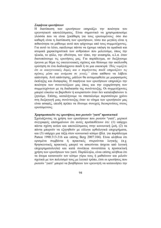 94
Σαφήνεια ερωτήσεων
Η διατύπωση των ερωτήσεων επηρεάζει την ποιότητα του
ερευνητικού αποτελέσµατος. Είναι σηµαντικό να χρησιµοποιούµε
γλώσσα που να είναι ξεκάθαρη για τους ερωτωµένους: όσο πιο
καθαρή είναι η διατύπωση των ερωτήσεων, τόσο πιο µεγάλη είναι η
πιθανότητα να µάθουµε αυτό που ψάχνουµε από τους συµµετέχοντες.
Για αυτό το λόγο, οφείλουµε πάντα να έχουµε υπόψη τα οµαδικά και
ατοµικά χαρακτηριστικά των ανθρώπων που µελετούµε, όπως την
ηλικία, το φύλο, την εθνότητα, τον τόπο, την αναπηρία, κ.λ.π. όταν
διατυπώνουµε τις ερωτήσεις µας. Για παράδειγµα, αν διεξάγουµε
έρευνα µε θέµα τις οικογενειακές σχέσεις και θέσουµε την ακόλουθη
ερώτηση σε ένα δωδεκάχρονο παιδί ή σε µια οικοκυρά ‘Πώς νοµίζετε
ότι οι οικογενειακές δοµές και ο παράγοντας παιδί επηρεάζουν τις
σχέσεις µέσα και ανάµεσα σε γενιές;’ είναι απίθανο να λάβετε
απάντηση. Αντί απάντησης, µάλλον θα ανταµειφθείτε µε µορφασµούς
έκπληξης και δυσφορίας. Η σαφήνεια των ερωτήσεων επηρεάζει την
ποιότητα των συνεντεύξεων µας όπως και την ευχαρίστηση των
συµµετεχόντων µε τη διαδικασία της συνέντευξης. Οι συµµετέχοντες
µπορεί εύκολα να βαρεθούν ή κουραστούν όταν δεν καταλαβαίνουν τι
ζητούµε. Επίσης, καταλήγουµε να σπαταλούµε περισσότερο χρόνο
στη διεξαγωγή µιας συνέντευξης όταν το νόηµα των ερωτήσεών µας
είναι ασαφές, επειδή πρέπει να δίνουµε συνεχείς διευκρινίσεις στους
ερωτώµενους.
Χρησιµοποιείτε τις ερωτήσεις που ρωτούν ‘γιατί’ προσεκτικά
Σχολιάζοντας τη χρήση των ερωτήσεων που ρωτούν ‘γιατί’, µερικοί
συγγραφείς επισηµαίνουν ότι αυτές προϋποθέτουν ότι: (1) υπάρχει
πάντα σχέση αιτίου και αποτελέσµατος στην κοινωνική ζωή, (2) τα
πάντα µπορούν να εξηγηθούν µε εύλογα ορθολογικά επιχειρήµατα,
και (3) υπάρχει µια τάξη στον κοινωνικό κόσµο (βλπ. για παράδειγµα
Patton 1990:313-316 και επίσης Berg 2007:104). Είναι αλήθεια ότι
ορισµένα συµβάντα ή πρακτικές στερούνται λογικής (π.χ.
θρησκευτικές πρακτικές µπορεί να ασκούνται άσχετα από λογική
επιχειρηµατολογία) και κατά συνέπεια συνιστάται η προσεκτική
χρήση των ερωτήσεων του γιατί. Παράλληλα, είναι επίσης αλήθεια ότι
τα άτοµα κατανοούν τον κόσµο γύρω τους ή µαθαίνουν και µιλούν
σχετικά µε τον πολιτισµό τους µε λογικό τρόπο, έτσι οι ερωτήσεις που
ρωτούν ‘γιατί’ µπορεί να βοηθήσουν τον ερευνητή να κατανοήσει την
 
