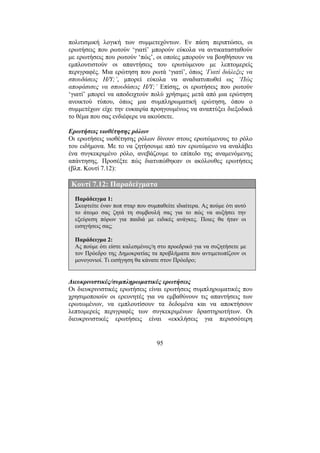 95
πολιτισµική λογική των συµµετεχόντων. Εν πάση περιπτώσει, οι
ερωτήσεις που ρωτούν ‘γιατί’ µπορούν εύκολα να αντικατασταθούν
µε ερωτήσεις που ρωτούν ‘πώς’, οι οποίες µπορούν να βοηθήσουν να
εµπλουτιστούν οι απαντήσεις του ερωτώµενου µε λεπτοµερείς
περιγραφές. Μια ερώτηση που ρωτά ‘γιατί’, όπως ‘Γιατί διάλεξες να
σπουδάσεις Η/Υ;’, µπορεί εύκολα να αναδιατυπωθεί ως ‘Πώς
αποφάσισες να σπουδάσεις Η/Υ;’ Επίσης, οι ερωτήσεις που ρωτούν
‘γιατί’ µπορεί να αποδειχτούν πολύ χρήσιµες µετά από µια ερώτηση
ανοικτού τύπου, όπως µια συµπληρωµατική ερώτηση, όπου ο
συµµετέχων είχε την ευκαιρία προηγουµένως να αναπτύξει διεξοδικά
το θέµα που σας ενδιέφερε να ακούσετε.
Ερωτήσεις υιοθέτησης ρόλων
Οι ερωτήσεις υιοθέτησης ρόλων δίνουν στους ερωτώµενους το ρόλο
του ειδήµονα. Με το να ζητήσουµε από τον ερωτώµενο να αναλάβει
ένα συγκεκριµένο ρόλο, ανεβάζουµε το επίπεδο της αναµενόµενης
απάντησης. Προσέξτε πώς διατυπώθηκαν οι ακόλουθες ερωτήσεις
(βλπ. Κουτί 7.12):
Κουτί 7.12: Παραδείγµατα
Παράδειγµα 1:
Σκεφτείτε έναν ποπ σταρ που συµπαθείτε ιδιαίτερα. Ας πούµε ότι αυτό
το άτοµο σας ζητά τη συµβουλή σας για το πώς να αυξήσει την
εξεύρεση πόρων για παιδιά µε ειδικές ανάγκες. Ποιες θα ήταν οι
εισηγήσεις σας;
Παράδειγµα 2:
Ας πούµε ότι είστε καλεσµένος/η στο προεδρικό για να συζητήσετε µε
τον Πρόεδρο της ∆ηµοκρατίας τα προβλήµατα που αντιµετωπίζουν οι
µονογονιοί. Τι εισήγηση θα κάνατε στον Πρόεδρο;
∆ιευκρινιστικές/συµπληρωµατικές ερωτήσεις
Οι διευκρινιστικές ερωτήσεις είναι ερωτήσεις συµπληρωµατικές που
χρησιµοποιούν οι ερευνητές για να εµβαθύνουν τις απαντήσεις των
ερωτωµένων, να εµπλουτίσουν τα δεδοµένα και να αποκτήσουν
λεπτοµερείς περιγραφές των συγκεκριµένων δραστηριοτήτων. Οι
διευκρινιστικές ερωτήσεις είναι «εκκλήσεις για περισσότερη
 