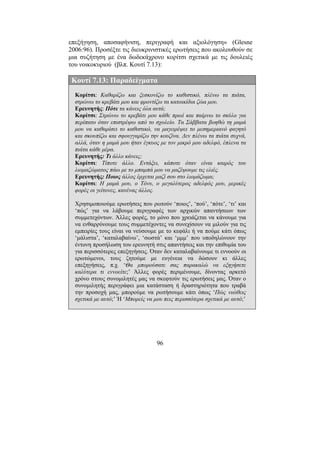 96
επεξήγηση, αποσαφήνιση, περιγραφή και αξιολόγηση» (Glesne
2006:96). Προσέξτε τις διευκρινιστικές ερωτήσεις που ακολουθούν σε
µια συζήτηση µε ένα δωδεκάχρονο κορίτσι σχετικά µε τις δουλειές
του νοικοκυριού (βλπ. Κουτί 7.13):
Κουτί 7.13: Παραδείγµατα
Κορίτσι: Καθαρίζω και ξεσκονίζω το καθιστικό, πλένω τα πιάτα,
στρώνω το κρεβάτι µου και φροντίζω τα κατοικίδια ζώα µου.
Ερευνητής: Πότε τα κάνεις όλα αυτά;
Κορίτσι: Στρώνω το κρεβάτι µου κάθε πρωί και παίρνω το σκύλο για
περίπατο όταν επιστρέψω από το σχολείο. Τα Σάββατα βοηθώ τη µαµά
µου να καθαρίσει το καθιστικό, να µαγειρέψει το µεσηµεριανό φαγητό
και σκουπίζω και σφουγγαρίζω την κουζίνα. ∆εν πλένω τα πιάτα συχνά,
αλλά, όταν η µαµά µου ήταν έγκυος µε τον µικρό µου αδελφό, έπλενα τα
πιάτα κάθε µέρα.
Ερευνητής: Τι άλλο κάνεις;
Κορίτσι: Τίποτε άλλο. Εντάξει, κάποτε όταν είναι καιρός του
λιοµαζώµατος πάω µε το µπαµπά µου να µαζέψουµε τις ελιές.
Ερευνητής: Ποιος άλλος έρχεται µαζί σου στο λιοµάζωµα;
Κορίτσι: Η µαµά µου, ο Τόνυ, ο µεγαλύτερος αδελφός µου, µερικές
φορές οι γείτονες, κανένας άλλος.
Χρησιµοποιούµε ερωτήσεις που ρωτούν ‘ποιος’, ‘πού’, ‘πότε’, ‘τι’ και
‘πώς’ για να λάβουµε περιγραφές των αρχικών απαντήσεων των
συµµετεχόντων. Άλλες φορές, το µόνο που χρειάζεται να κάνουµε για
να ενθαρρύνουµε τους συµµετέχοντες να συνεχίσουν να µιλούν για τις
εµπειρίες τους είναι να νεύσουµε µε το κεφάλι ή να πούµε κάτι όπως
‘µάλιστα’, ‘καταλαβαίνω’, ‘σωστά’ και ‘µµµ’ που υποδηλώνουν την
έντονη προσήλωση του ερευνητή στις απαντήσεις και την επιθυµία του
για περισσότερες επεξηγήσεις. Όταν δεν καταλαβαίνουµε τι εννοούν οι
ερωτώµενοι, τους ζητούµε µε ευγένεια να δώσουν κι άλλες
επεξηγήσεις, π.χ. ‘Θα µπορούσατε σας παρακαλώ να εξηγήσετε
καλύτερα τι εννοείτε;’ Άλλες φορές περιµένουµε, δίνοντας αρκετό
χρόνο στους συνοµιλητές µας να σκεφτούν τις ερωτήσεις µας. Όταν ο
συνοµιλητής περιγράφει µια κατάσταση ή δραστηριότητα που τραβά
την προσοχή µας, µπορούµε να ρωτήσουµε κάτι όπως ‘Πώς νιώθεις
σχετικά µε αυτό;’ Ή ‘Μπορείς να µου πεις περισσότερα σχετικά µε αυτό;’
 