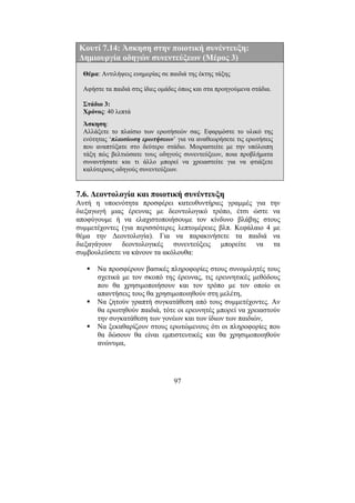 97
Κουτί 7.14: Άσκηση στην ποιοτική συνέντευξη:
∆ηµιουργία οδηγών συνεντεύξεων (Μέρος 3)
Θέµα: Αντιλήψεις ευηµερίας σε παιδιά της έκτης τάξης
Αφήστε τα παιδιά στις ίδιες οµάδες όπως και στα προηγούµενα στάδια.
Στάδιο 3:
Χρόνος: 40 λεπτά
Άσκηση:
Αλλάξετε το πλαίσιο των ερωτήσεών σας. Εφαρµόστε το υλικό της
ενότητας ‘πλαισίωση ερωτήσεων’ για να αναθεωρήσετε τις ερωτήσεις
που αναπτύξατε στο δεύτερο στάδιο. Μοιραστείτε µε την υπόλοιπη
τάξη πώς βελτιώσατε τους οδηγούς συνεντεύξεων, ποια προβλήµατα
συναντήσατε και τι άλλο µπορεί να χρειαστείτε για να φτιάξετε
καλύτερους οδηγούς συνεντεύξεων.
7.6. ∆εοντολογία και ποιοτική συνέντευξη
Αυτή η υποενότητα προσφέρει κατευθυντήριες γραµµές για την
διεξαγωγή µιας έρευνας µε δεοντολογικό τρόπο, έτσι ώστε να
αποφύγουµε ή να ελαχιστοποιήσουµε τον κίνδυνο βλάβης στους
συµµετέχοντες (για περισσότερες λεπτοµέρειες βλπ. Κεφάλαιο 4 µε
θέµα την ∆εοντολογία). Για να παρακινήσετε τα παιδιά να
διεξαγάγουν δεοντολογικές συνεντεύξεις µπορείτε να τα
συµβουλεύσετε να κάνουν τα ακόλουθα:
Να προσφέρουν βασικές πληροφορίες στους συνοµιλητές τους
σχετικά µε τον σκοπό της έρευνας, τις ερευνητικές µεθόδους
που θα χρησιµοποιήσουν και τον τρόπο µε τον οποίο οι
απαντήσεις τους θα χρησιµοποιηθούν στη µελέτη,
Να ζητούν γραπτή συγκατάθεση από τους συµµετέχοντες. Αν
θα ερωτηθούν παιδιά, τότε οι ερευνητές µπορεί να χρειαστούν
την συγκατάθεση των γονέων και των ίδιων των παιδιών,
Να ξεκαθαρίζουν στους ερωτώµενους ότι οι πληροφορίες που
θα δώσουν θα είναι εµπιστευτικές και θα χρησιµοποιηθούν
ανώνυµα,
 