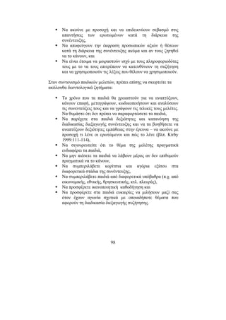 98
Να ακούνε µε προσοχή και να επιδεικνύουν σεβασµό στις
απαντήσεις των ερωτωµένων κατά τη διάρκεια της
συνέντευξης,
Να αποφεύγουν την έκφραση προσωπικών αξιών ή θέσεων
κατά τη διάρκεια της συνέντευξης ακόµα και αν τους ζητηθεί
να το κάνουν, και
Να είναι έτοιµα να µοιραστούν ισχύ µε τους πληροφοριοδότες
τους µε το να τους επιτρέπουν να κατευθύνουν τη συζήτηση
και να χρησιµοποιούν τις λέξεις που θέλουν να χρησιµοποιούν.
Στον συντονισµό παιδικών µελετών, πρέπει επίσης να σκεφτείτε τα
ακόλουθα δεοντολογικά ζητήµατα:
Το χρόνο που τα παιδιά θα χρειαστούν για να αναπτύξουν,
κάνουν επαφή, µεταγράψουν, κωδικοποιήσουν και αναλύσουν
τις συνεντεύξεις τους και να γράψουν τις τελικές τους µελέτες.
Να θυµάστε ότι δεν πρέπει να παραφορτώσετε τα παιδιά,
Να παρέχετε στα παιδιά δεξιότητες και κατανόηση της
διαδικασίας διεξαγωγής συνέντευξης και να τα βοηθήσετε να
αναπτύξουν δεξιότητες εµπάθειας στην έρευνα – να ακούνε µε
προσοχή τι λένε οι ερωτώµενοι και πώς το λένε (βλπ. Kirby
1999:111-114),
Να σιγουρευτείτε ότι το θέµα της µελέτης πραγµατικά
ενδιαφέρει τα παιδιά,
Να µην πιέσετε τα παιδιά να λάβουν µέρος αν δεν επιθυµούν
πραγµατικά να το κάνουν,
Να συµπεριλάβετε κορίτσια και αγόρια εξίσου στα
διαφορετικά στάδια της συνέντευξης,
Να συµπεριλάβετε παιδιά από διαφορετικά υπόβαθρα (π.χ. από
οικονοµικής, εθνικής, θρησκευτικής, κτλ. πλευράς),
Να προσφέρετε ικανοποιητική καθοδήγηση και
Να προσφέρετε στα παιδιά ευκαιρίες να µιλήσουν µαζί σας
όταν έχουν αγωνία σχετικά µε οποιαδήποτε θέµατα που
αφορούν τη διαδικασία διεξαγωγής συζήτησης.
 