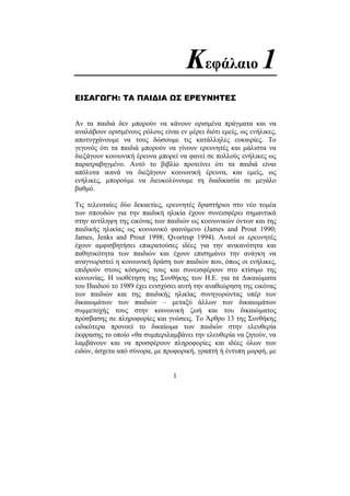 1
Κεφάλαιο 1
ΕΙΣΑΓΩΓΗ: ΤΑ ΠΑΙ∆ΙΑ ΩΣ ΕΡΕΥΝΗΤΕΣ
Αν τα παιδιά δεν µπορούν να κάνουν ορισµένα πράγµατα και να
αναλάβουν ορισµένους ρόλους είναι εν µέρει διότι εµείς, ως ενήλικες,
αποτυγχάνουµε να τους δώσουµε τις κατάλληλες ευκαιρίες. Το
γεγονός ότι τα παιδιά µπορούν να γίνουν ερευνητές και µάλιστα να
διεξάγουν κοινωνική έρευνα µπορεί να φανεί σε πολλούς ενήλικες ως
παρατραβηγµένο. Αυτό το βιβλίο προτείνει ότι τα παιδιά είναι
απόλυτα ικανά να διεξάγουν κοινωνική έρευνα, και εµείς, ως
ενήλικες, µπορούµε να διευκολύνουµε τη διαδικασία σε µεγάλο
βαθµό.
Τις τελευταίες δύο δεκαετίες, ερευνητές δραστήριοι στο νέο τοµέα
των σπουδών για την παιδική ηλικία έχουν συνεισφέρει σηµαντικά
στην αντίληψη της εικόνας των παιδιών ως κοινωνικών όντων και της
παιδικής ηλικίας ως κοινωνικό φαινόµενο (James and Prout 1990;
James, Jenks and Prout 1998; Qvortrup 1994). Αυτοί οι ερευνητές
έχουν αµφισβητήσει επικρατούσες ιδέες για την ανικανότητα και
παθητικότητα των παιδιών και έχουν επισηµάνει την ανάγκη να
αναγνωριστεί η κοινωνική δράση των παιδιών που, όπως οι ενήλικες,
επιδρούν στους κόσµους τους και συνεισφέρουν στο κτίσιµο της
κοινωνίας. Η υιοθέτηση της Συνθήκης των Η.Ε. για τα ∆ικαιώµατα
του Παιδιού το 1989 έχει ενισχύσει αυτή την αναθεώρηση της εικόνας
των παιδιών και της παιδικής ηλικίας συνηγορώντας υπέρ των
δικαιωµάτων των παιδιών – µεταξύ άλλων των δικαιωµάτων
συµµετοχής τους στην κοινωνική ζωή και του δικαιώµατος
πρόσβασης σε πληροφορίες και γνώσεις. Το Άρθρο 13 της Συνθήκης
ειδικότερα προνοεί το δικαίωµα των παιδιών στην ελευθερία
έκφρασης το οποίο «θα συµπεριλαµβάνει την ελευθερία να ζητούν, να
λαµβάνουν και να προσφέρουν πληροφορίες και ιδέες όλων των
ειδών, άσχετα από σύνορα, µε προφορική, γραπτή ή έντυπη µορφή, µε
 