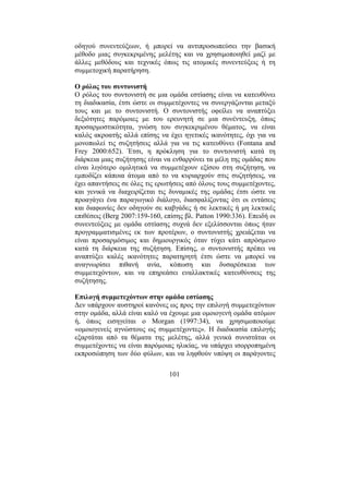 101
οδηγού συνεντεύξεων, ή µπορεί να αντιπροσωπεύσει την βασική
µέθοδο µιας συγκεκριµένης µελέτης και να χρησιµοποιηθεί µαζί µε
άλλες µεθόδους και τεχνικές όπως τις ατοµικές συνεντεύξεις ή τη
συµµετοχική παρατήρηση.
Ο ρόλος του συντονιστή
Ο ρόλος του συντονιστή σε µια οµάδα εστίασης είναι να κατευθύνει
τη διαδικασία, έτσι ώστε οι συµµετέχοντες να συνεργάζονται µεταξύ
τους και µε το συντονιστή. Ο συντονιστής οφείλει να αναπτύξει
δεξιότητες παρόµοιες µε του ερευνητή σε µια συνέντευξη, όπως
προσαρµοστικότητα, γνώση του συγκεκριµένου θέµατος, να είναι
καλός ακροατής αλλά επίσης να έχει ηγετικές ικανότητες, όχι για να
µονοπωλεί τις συζητήσεις αλλά για να τις κατευθύνει (Fontana and
Frey 2000:652). Έτσι, η πρόκληση για το συντονιστή κατά τη
διάρκεια µιας συζήτησης είναι να ενθαρρύνει τα µέλη της οµάδας που
είναι λιγότερο οµιλητικά να συµµετέχουν εξίσου στη συζήτηση, να
εµποδίζει κάποια άτοµα από το να κυριαρχούν στις συζητήσεις, να
έχει απαντήσεις σε όλες τις ερωτήσεις από όλους τους συµµετέχοντες,
και γενικά να διαχειρίζεται τις δυναµικές της οµάδας έτσι ώστε να
προαγάγει ένα παραγωγικό διάλογο, διασφαλίζοντας ότι οι εντάσεις
και διαφωνίες δεν οδηγούν σε καβγάδες ή σε λεκτικές ή µη λεκτικές
επιθέσεις (Berg 2007:159-160, επίσης βλ. Patton 1990:336). Επειδή οι
συνεντεύξεις µε οµάδα εστίασης συχνά δεν εξελίσσονται όπως ήταν
προγραµµατισµένες εκ των προτέρων, ο συντονιστής χρειάζεται να
είναι προσαρµόσιµος και δηµιουργικός όταν τύχει κάτι απρόσµενο
κατά τη διάρκεια της συζήτηση. Επίσης, ο συντονιστής πρέπει να
αναπτύξει καλές ικανότητες παρατηρητή έτσι ώστε να µπορεί να
αναγνωρίσει πιθανή ανία, κόπωση και δυσαρέσκεια των
συµµετεχόντων, και να επηρεάσει εναλλακτικές κατευθύνσεις της
συζήτησης.
Επιλογή συµµετεχόντων στην οµάδα εστίασης
∆εν υπάρχουν αυστηροί κανόνες ως προς την επιλογή συµµετεχόντων
στην οµάδα, αλλά είναι καλό να έχουµε µια οµοιογενή οµάδα ατόµων
ή, όπως εισηγείται ο Morgan (1997:34), να χρησιµοποιούµε
«οµοιογενείς αγνώστους ως συµµετέχοντες». Η διαδικασία επιλογής
εξαρτάται από τα θέµατα της µελέτης, αλλά γενικά συνιστάται οι
συµµετέχοντες να είναι παρόµοιας ηλικίας, να υπάρχει ισορροπηµένη
εκπροσώπηση των δύο φύλων, και να ληφθούν υπόψη οι παράγοντες
 