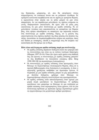102
της θρησκείας, µόρφωσης, κλ. που θα επιτρέψουν στους
συµµετέχοντες να νοιώσουν άνετα και να µιλήσουν ελεύθερα. Σε
ορισµένα κοινωνικά περιβάλλοντα και σε σχέση µε ορισµένα θέµατα,
η οµοιογένεια στην ηλικία και το φύλο µπορεί να µην είναι
απαραίτητη. Αν για παράδειγµα µελετήσετε τις σχέσεις ανάµεσα σε
γενιές διαφορετικών οικογενειών, θα έχετε όλα τα µέλη µιας
οικογένειας σε µια µόνο συνέντευξη µε οµάδα εστίασης. Ή, αν
µελετήσετε γυναίκες που κακοποιούνται σε καταφύγια για θύµατα
βίας, τότε πρέπει οπωσδήποτε να αποφύγετε την παρουσία αντρών
στη συνέντευξη µε οµάδα εστίασης. Όµως, αν η µελέτη σας
επικεντρώνεται στις σχέσεις παιδιών της ίδιας ηλικίας στο πλαίσιο της
τάξης, συνιστάται να συµπεριλαµβάνονται αγόρια και κορίτσια, όπως
και παιδιά µε αναπηρίες, επειδή η συµµετοχή τους θα αυξήσει την
κατανόηση που θα έχουµε για το θέµα.
Πότε είναι καλύτερη µια οµάδα εστίασης παρά µια συνέντευξη;
Οι οµάδες εστίασης παράγουν δεδοµένα πολύ πιο γρήγορα από
τις συνεντεύξεις και είναι ως εκ τούτου λιγότερο δαπανηρές
(Morgan 1997:10-16). Όταν δεν έχετε πολύ χρόνο στη διάθεσή
σας για έρευνα, οι συνεντεύξεις µε οµάδες εστίασης µπορούν
να σας βοηθήσουν να τελειώσετε εγκαίρως (βλπ. Berg
1998:100-106 για περισσότερες λεπτοµέρειες).
Οι συνεντεύξεις µε οµάδες εστίασης είναι προτιµητέες όταν
θέλουµε να διερευνήσουµε συγκεκριµένα θέµατα, ιδίως αν η
σχετική βιβλιογραφία είναι δυσεύρετη ή ανεπαρκής, ή όταν ο
ερευνητής χρειάζεται υπόβαθρο για περεταίρω έρευνα. Η
συζήτηση µε µια οµάδα εστίασης µπορεί να µας προµηθεύσει
µε πλούσια δεδοµένα, χρήσιµα όταν θέλουµε να
δηµιουργήσουµε οδηγούς συνεντεύξεων και ερωτηµατολόγια.
Οι οµάδες εστίασης είναι αποτελεσµατικές όταν έχουµε µια
µικρή σειρά ερωτήσεων να διερευνήσουµε. Ο αριθµός
ερωτήσεων που µπορούµε να θέσουµε σε µια συζήτηση µε
οµάδα εστίασης είναι περιορισµένος λόγω χρόνου, ενώ σε µια
συνέντευξη πρόσωπο µε πρόσωπο έχουµε περισσότερο χρόνο
να εξερευνήσουµε ένα µεγαλύτερο αριθµό ερωτήσεων.
 