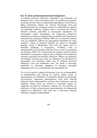 108
8.2. Τι είναι η ανάλυση ποιοτικών δεδοµένων;
Η ανάλυση ποιοτικών δεδοµένων προϋποθέτει την οργάνωση των
δεδοµένων που ο ερευνητής παράγει µέσω των µεθόδων και τεχνικών
ποιοτικής έρευνας, όπως τη συµµετοχική παρατήρηση, συνέντευξη εις
βάθος, προφορικές ιστορίες και τεχνικές συµµετοχής. Είναι µια
διαδικασία χωρίς τους αυστηρούς κανόνες ή τυποποιηµένους τρόπους
της ποσοτικής ανάλυσης. Παρόλα αυτά, ο ερευνητής που διεξάγει
ποιοτική ανάλυση ακολουθεί ή δηµιουργικά αναπτύσσει ένα
συστηµατικό τρόπο ταξινόµησης και οργάνωσης δεδοµένων,
διατύπωσης ερωτήσεων, συσχετίζοντας και συνθέτοντας δεδοµένα και
προσφέροντας επεξηγήσεις (Glesne 2006:147). Η ποιοτική ανάλυση
είναι µια περίπλοκη, επίπονη και µακροχρόνια διαδικασία και, όπως
αναφέρει ο Berg, «η ποιοτική ανάλυση δεν µπορεί να διεξαχθεί
γρήγορα, τέλεια ή αβασάνιστα, αλλά αυτό δεν πρέπει ποτέ να
θεωρηθεί πρόβληµα ή περιορισµός. Αντιθέτως, αυτό το
χαρακτηριστικό της ποιοτικής ανάλυσης ίσως να είναι η µεγαλύτερή
της δύναµη» (2007:133). Ο ερευνητής που διεξάγει ποιοτική έρευνα
προσπαθεί να συµπεραίνει νοήµατα από τα δεδοµένα αναγνωρίζοντας
ενέργειες, διεργασίες και διατάξεις δεδοµένων. Ψάχνει για οµοιότητες
και διαφορές ανάµεσα στις σειρές των δεδοµένων και προσπαθεί να
απλοποιήσει την πολύπλοκη φύση τους. Η ανάλυση ποιοτικών
δεδοµένων είναι µια διαδικασία κατά την οποία ο ερευνητής
προσπαθεί να αποκτήσει πρόσβαση σε άγνωστες εµπειρικές
πληροφορίες και να τις γνωστοποιήσει στο ακροατήριό του.
Για να γίνει εφικτή η ερµηνεία δεδοµένων ή για να γνωστοποιηθούν
τα αποτελέσµατα µιας έρευνας σε τρίτους, πρέπει πρώτα να
εξοικειωθούµε µε τα δεδοµένα. Το πηγαινέλα ανάµεσα σε µεταγραφές
συνεντεύξεων, σηµειώσεις παρατηρήσεων και/ή άλλα ποιοτικά
δεδοµένα γίνεται δραστηριότητα ρουτίνας όταν αναλύουµε ποιοτικά
δεδοµένα. Μέσω αυτής της ρουτίνας ο ερευνητής αρχίζει να
σχηµατίζει µια ιδέα των δεδοµένων, δηλαδή, για τους σκοπούς της
ανάλυσης, να δίδει εννοιολογικούς χαρακτηρισµούς σε διαφορετικά
τµήµατα των δεδοµένων. Αυτό είναι που οι ερευνητές ποιοτικής
ανάλυσης ονοµάζουν κωδικοποίηση.
 