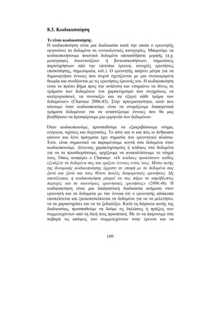 109
8.3. Κωδικοποίηση
Τι είναι κωδικοποίηση;
Η κωδικοποίηση είναι µια διαδικασία κατά την οποία ο ερευνητής
οργανώνει τα δεδοµένα σε εννοιολογικές κατηγορίες. Μπορούµε να
κωδικοποιήσουµε ποιοτικά δεδοµένα οποιασδήποτε µορφής (π.χ.
µεταγραφές συνεντεύξεων ή βιντεοσκοπήσεων, σηµειώσεις
παρατηρήσεων από την επιτόπια έρευνα, ανοιχτές ερωτήσεις
επισκόπησης, σηµειώµατα, κτλ.). Ο ερευνητής παίρνει µέτρα για να
δηµιουργήσει έννοιες που συχνά σχετίζονται µε µια συγκεκριµένη
θεωρία και συνδέονται µε τις ερωτήσεις έρευνάς του. Η κωδικοποίηση
είναι το πρώτο βήµα προς την ανάλυση και «σηµαίνει να δίνεις σε
τµήµατα των δεδοµένων ένα χαρακτηρισµό που συγχρόνως να
κατηγοριοποιεί, να συνοψίζει και να εξηγεί κάθε τµήµα των
δεδοµένων» (Charmaz 2006:43). Στην πραγµατικότητα, αυτό που
κάνουµε όταν κωδικοποιούµε είναι να ονοµάζουµε διαφορετικά
τµήµατα δεδοµένων για να αναπτύξουµε έννοιες που θα µας
βοηθήσουν να προσφέρουµε µια ερµηνεία των δεδοµένων.
Όταν κωδικοποιούµε, προσπαθούµε να εξακριβώσουµε νόηµα,
ενέργεια, σχέσεις και διεργασίες. Το πότε και τι και πώς οι άνθρωποι
κάνουν και λένε πράγµατα έχει σηµασία στο ερευνητικό πλαίσιο.
Έτσι, είναι σηµαντικό να παραµένουµε κοντά στα δεδοµένα όταν
κωδικοποιούµε. ∆ίνοντας χαρακτηρισµούς ή κώδικες στα δεδοµένα
για να τα προσδιορίσουµε, αρχίζουµε να ανακαλύπτουµε το νόηµά
τους. Όπως αναφέρει ο Charmaz: «Οι κώδικες προκύπτουν καθώς
εξετάζετε τα δεδοµένα σας και ορίζετε έννοιες εντός τους. Μέσω αυτής
της δυναµικής κωδικοποίησης έρχεστε σε επαφή µε τα δεδοµένα σας
ξανά και ξανά και τους θέτετε πολλές διαφορετικές ερωτήσεις. Ως
αποτέλεσµα, η κωδικοποίηση µπορεί να σας πάρει σε απρόβλεπτες
περιοχές και σε καινούριες ερευνητικές ερωτήσεις» (2006:46). Η
κωδικοποίηση είναι µια διαδραστική διαδικασία ανάµεσα στον
ερευνητή και τα δεδοµένα µε την έννοια ότι ο ερευνητής αδιάκοπα
επισκέπτεται και ξαναεπισκέπτεται τα δεδοµένα για να τα µελετήσει,
να τα χαρακτηρίσει και να τα ξεδιαλέξει. Κατά τη διάρκεια αυτής της
διαδικασίας, προσπαθούµε να δούµε τις δηλώσεις ή πράξεις των
συµµετεχόντων από τη δική τους προοπτική. Με το να παίρνουµε στα
σοβαρά τις απόψεις των συµµετεχόντων στην έρευνα και να
 