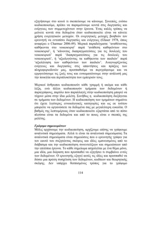 114
εξηγήσουµε στο κοινό τι σκοπεύουµε να κάνουµε. Συνεπώς, ενόσω
κωδικοποιούµε, πρέπει να παραµείνουµε κοντά στις διεργασίες και
ενέργειες των συµµετεχόντων στην έρευνα. Ένας καλός τρόπος να
µείνετε κοντά στα δεδοµένα όταν κωδικοποιείτε είναι να κάνετε
χρήση ενεργητικών µετοχών. Οι ενεργητικές µετοχές βοηθούν τον
ερευνητή να εντοπίσει διεργασίες και ενέργειες (Glaser 1978, όπως
αναφέρει ο Charmaz 2006:49). Μερικά παραδείγµατα: ‘αναθέτοντας
καθήκοντα στο νοικοκυριό’ παρά ‘ανάθεση καθηκόντων στο
νοικοκυριό’, ή ‘κάνοντας διαπραγµατεύσεις για τις δουλειές του
νοικοκυριού’ παρά ‘διαπραγµατεύσεις για τις δουλειές του
νοικοκυριού’, ή ‘αξιολογώντας τα καθήκοντα των παιδιών’ παρά
‘αξιολόγηση των καθηκόντων των παιδιών’. Αναγνωρίζοντας
ενέργειες και διεργασίες στις απαντήσεις και πράξεις των
πληροφοριοδοτών µας, προσπαθούµε να περιγράψουµε και να
ερµηνεύσουµε τις ζωές τους και ενσωµατώνουµε στην ανάλυσή µας
την ποικιλία και περιπλοκότητα των εµπειριών τους.
Μερικοί άνθρωποι κωδικοποιούν κάθε γραµµή ή ακόµα και κάθε
λέξη, ενώ άλλοι κωδικοποιούν τµήµατα των δεδοµένων ή
παραγράφους, παρόλο που παραλλαγές στην κωδικοποίηση µπορεί να
τύχουν µέσα στην ίδια µελέτη. Συνήθως η κωδικοποίηση διεξάγεται
σε τµήµατα των δεδοµένων. Η κωδικοποίηση των τµηµάτων σηµαίνει
ότι έχετε λιγότερες εννοιολογικές κατηγορίες και ως εκ τούτου
µπορείτε να οργανώσετε τα δεδοµένα σας µε µεγαλύτερη ευκολία. Ο
βαθµός της λεπτοµέρειας όταν κωδικοποιείτε εξαρτάται από το πόσο
πλούσια είναι τα δεδοµένα και από το ποιος είναι ο σκοπός της
µελέτης.
Γράψιµο σηµειωµάτων
Μόλις αρχίσουµε την κωδικοποίηση, αρχίζουµε επίσης να γράφουµε
αναλυτικά σηµειώµατα. Αλλά τι είναι τα αναλυτικά σηµειώµατα; Τα
αναλυτικά σηµειώµατα είναι σηµειώσεις που ο ερευνητής γράφει για
τον εαυτό του συζητώντας σκέψεις και ιδέες εµπνευσµένες από το
διάβασµα και την κωδικοποίηση συνεντεύξεων και σηµειώσεων από
την επιτόπια έρευνα. Το κάθε σηµείωµα ασχολείται µε ένα θέµα µόνο,
µια ιδέα, µια διόραση που προσπαθεί να εξηγήσει τι συµβαίνει εντός
των δεδοµένων. Ο ερευνητής εξηγεί αυτές τις ιδέες και προσπαθεί να
δώσει µια πρώτη συσχέτιση των δεδοµένων, κωδίκων και θεωρητικής
σκέψης. ∆εν υπάρχει θεσπισµένος τρόπος για το γράψιµο
 