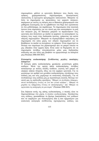 115
σηµειωµάτων, µάλλον οι ερευνητές βρίσκουν τους δικούς τους
τρόπους, χρησιµοποιώντας σηµειωµατάρια, ηλεκτρονικούς
υπολογιστές ή εξελιγµένα προγράµµατα υπολογιστών. Μπορείτε να
δείτε τα σηµειώµατα ως προεκτάσεις των αρχικών σκέψεων,
παρόµοιων µε εκείνες τις σκέψεις που οι δάσκαλοι χρησιµοποιούν στα
µαθήµατα λογοτεχνίας για να εµβαθύνουν ένα θέµα που εξελίσσεται
σε ένα µυθιστόρηµα, για παράδειγµα. Τα σηµειώµατα στην ποιοτική
έρευνα είναι σηµειώσεις για τον εαυτό µας που καταγράφουν τη ροή
των σκέψεών µας. Οι δάσκαλοι µπορούν να παρακινήσουν τους
ερευνητές που δουλεύουν µε παιδιά να αρχίσουν να καταγράφουν τις
σκέψεις τους νωρίς στην διαδικασία έρευνας, γράφοντας για εκείνα
οδηγούς σηµειωµάτων. Μπορούν να συµπεριλάβουν υποµνήσεις για
σηµειώµατα στο κάτω µέρος των οδηγών σηµειωµάτων για να
βοηθήσουν τα παιδιά να συνεχίσουν να γράφουν. Είναι σηµαντικό να
δίνουµε στο σηµείωµα ένα χαρακτηρισµό που να µπορεί εύκολα να
µας οδηγήσει στην αρχική πηγή. Είναι καλό να θυµόµαστε ότι τα
σηµειώµατα συνήθως τελειοποιούνται µέσω µιας διαδικασίας
ανάλυσης και στο τέλος µας βοηθούν να ερµηνεύσουµε τα δεδοµένα
µας (Neuman 2006:464-465).
Εστιασµένη κωδικοποίηση: Συνθέτοντας µεγάλες ποσότητες
δεδοµένων
Η δεύτερη φάση κωδικοποίησης χρειάζεται µεγαλύτερη χρήση
κωδίκων. Μετά την πρώτη φάση κωδικοποίησης, συνήθως
καταλήγουµε µε πολλές σελίδες κωδίκων, γεγονός που µπορεί να
επιφέρει κάποια σύγχυση, ιδίως για ένα αρχάριο ερευνητή. Για να
µειώσουµε τον αριθµό των µονάδων κωδικοποίησης, εξετάζουµε τους
κώδικές µας και τους χωρίζουµε σε αναλυτικές κατηγορίες. Για να
συνδυάσουµε τους κώδικές µας µε περισσότερη ευκολία, θέτουµε τον
εαυτό µας τις ακόλουθες ερωτήσεις: ‘Μπορώ να συνδυάσω διάφορες,
στενά συνδεδεµένες έννοιες σε ένα πιο γενικό κώδικα;’, ‘Μπορώ να
χωρίσω τις υπάρχουσες έννοιες σε υποκατηγορίες;’ και ‘Μπορώ να
οργανώσω τις κατηγορίες σε µια σειρά;’ (Neuman 2006:463).
Στη διάρκεια αυτής της φάσης κωδικοποίησης, ο σκοπός είναι να
δηµιουργήσουµε ένα χάρτη, ή πλαίσιο κωδικοποίησης. Εξετάζοντας
τους κώδικες, προσπαθούµε να βρούµε διακλαδώσεις των κωδίκων
που να εκφράζουν µια συγκεκριµένη ιδέα ή που σχηµατίζουν µια
αναλυτική κατηγορία συνθέτοντας σχετιζόµενους κώδικες και
 