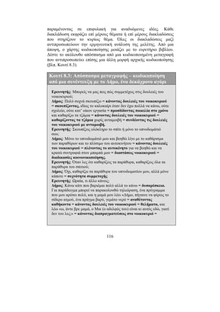 116
παραµένοντας σε επιφυλακή για αναδυόµενες ιδέες. Κάθε
διακλάδωση εκφράζει επί µέρους θέµατα ή επί µέρους διακλαδώσεις
που στηρίζουν το κυρίως θέµα. Όλες οι διακλαδώσεις µαζί
αντιπροσωπεύουν την ερµηνευτική ανάλυση της µελέτης. Από µια
άποψη, ο χάρτης κωδικοποίησης µοιάζει µε το ευρετήριο βιβλίου.
∆έστε το ακόλουθο απόσπασµα από µια κωδικοποιηµένη µεταγραφή
που αντιπροσωπεύει επίσης µια άλλη µορφή αρχικής κωδικοποίησης
(βλπ. Κουτί 8.3).
Κουτί 8.3: Απόσπασµα µεταγραφής – κωδικοποίηση
από µια συνέντευξη µε το ∆ήµο, ένα δεκάχρονο αγόρι
Ερευνητής: Μπορείς να µας πεις πώς συµµετέχεις στις δουλειές του
νοικοκυριού;
∆ήµος: Πολύ συχνά σκουπίζω = κάνοντας δουλειές του νοικοκυριού
= σκουπίζοντας, ιδίως το καλοκαίρι όταν δεν έχω πολλά να κάνω, ούτε
σχολείο, ούτε κατ’ οίκον εργασία = προσδίδοντας ποικιλία στο χρόνο
και καθαρίζω τα τζάµια = κάνοντας δουλειές του νοικοκυριού =
καθαρίζοντας τα τζάµια χωρίς ανταµοιβή = συνδέοντας τις δουλειές
του νοικοκυριού µε ανταµοιβή.
Ερευνητής: Σκουπίζεις ολόκληρο το σπίτι ή µόνο το υπνοδωµάτιό
σου;
∆ήµος: Μόνο το υπνοδωµάτιό µου και βοηθώ λίγο µε το καθάρισµα
των παραθύρων και το πλύσιµο του αυτοκινήτου = κάνοντας δουλειές
του νοικοκυριού = πλένοντας το αυτοκίνητο για να βοηθώ και να
κρατώ συντροφιά στον µπαµπά µου = διαστάσεις νοικοκυριού =
διαδικασίες κοινωνικοποίησης.
Ερευνητής: Όταν λες ότι καθαρίζεις τα παράθυρα, καθαρίζεις όλα τα
παράθυρα του σπιτιού;
∆ήµος: Όχι, καθαρίζω τα παράθυρα του υπνοδωµατίου µου, αλλά µόνο
κάποτε = συχνότητα συµµετοχής
Ερευνητής: Ωραία, τι άλλο κάνεις;
∆ήµος: Κάνω κάτι που βαριέµαι πολύ αλλά το κάνω = δυσαρέσκεια.
Για παράδειγµα µπορεί να παρακολουθώ τηλεόραση, ένα πρόγραµµα
που µου αρέσει πολύ, και η µαµά µου λέει «∆ήµο, πήγαινε να φέρεις το
σίδερο ατµού, ένα πράγµα βαρύ, γεµάτο νερό = αναθέτοντας
καθήκοντα = κάνοντας δουλειές του νοικοκυριού = θελήµατα, και
λέω «ω, άντε βρε µαµά, ο Μικ (ο αδελφός του) είναι κι αυτός εδώ, γιατί
δεν του λες;» = κάνοντας διαπραγµατεύσεις στο νοικοκυριό =
 