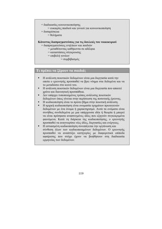 119
= διαδικασίες κοινωνικοποίησης
= ευκαιρίες παιδιού και γονιού για κοινωνικοποίηση
= δυσαρέσκεια
= θελήµατα
Κάνοντας διαπραγµατεύσεις για τις δουλειές του νοικοκυριού
= διαπραγµατεύσεις ενηλίκων και παιδιών
= µεταθέτοντας καθήκοντα σε αδέλφια
= καταστάσεις σύγκρουσης
= επιβολή γονέων
= συµβιβασµός
Τι πρέπει να ξέρουν τα παιδιά;
Η ανάλυση ποιοτικών δεδοµένων είναι µια διεργασία κατά την
οποία ο ερευνητής προσπαθεί να βρει νόηµα στα δεδοµένα και να
το µεταδώσει στο κοινό του.
Η ανάλυση ποιοτικών δεδοµένων είναι µια διεργασία που απαιτεί
χρόνο και διανοητική προσπάθεια.
∆εν υπάρχει τυποποιηµένος τρόπος ανάλυσης ποιοτικών
δεδοµένων όπως γίνεται στην περίπτωση της ποσοτικής έρευνας.
Η κωδικοποίηση είναι το πρώτο βήµα στην ποιοτική ανάλυση.
Η αρχική κωδικοποίηση είναι ονοµασία τµηµάτων πρωτογενών
δεδοµένων µε ένα όνοµα ή χαρακτηρισµό. Αυτά τα ονόµατα είναι
συνήθως συνδεδεµένα µε µια υπάρχουσα ιδέα ή θεωρία ή µπορεί
να είναι πρόσφατα αναπτυγµένες ιδέες που εξηγούν συγκεκριµένα
φαινόµενα. Κατά τη διάρκεια της κωδικοποίησης, ο ερευνητής
προσπαθεί να αναγνωρίσει νέες ιδέες, διεργασίες και ενέργειες.
Η εστιασµένη κωδικοποίηση συνεπάγεται την οργάνωση και
σύνθεση όλων των κωδικοποιηµένων δεδοµένων. Ο ερευνητής
προσπαθεί να αναπτύξει κατηγορίες µε διαφορετικά επίπεδα
αφαίρεσης που στόχο έχουν να βοηθήσουν στη διαδικασία
ερµηνείας των δεδοµένων.
 
