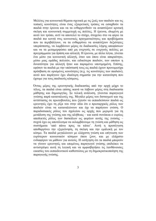 3
Μελέτες για κοινωνικά θέµατα σχετικά µε τις ζωές των παιδιών και τις
τοπικές κοινότητες είναι ένας εξαιρετικός τρόπος να εισαχθούν τα
παιδιά στην έρευνα και να τα ενθαρρυνθούν να αναπτύξουν κριτική
σκέψη και κοινωνική συµµετοχή ως πολίτες. Η έρευνα, ιδωµένη µε
αυτό τον τρόπο, αντί να αποτελεί το στόχο, στοχεύει στο να φέρει τα
παιδιά πιο κοντά στις κοινωνικές πραγµατικότητες και προβλήµατα
που τα περιβάλλουν, να τα ενθαρρύνει να αναπτύξουν δεξιότητες
υπεράσπισης, να λαµβάνουν µέρος σε διαδικασίες λήψης αποφάσεων
και να τα µεταµορφώσει από µη ενεργούς σε ενεργούς πολίτες µε
προγράµµατα για δράση και αλλαγή. Η έρευνα, µε άλλα λόγια, γίνεται
ένα µέσο για κοινωνική αλλαγή, όταν και όπου είναι απαραίτητο,
µέσω µιας οµάδας πολιτών, και ειδικότερα παιδιών, των οποίων η
δυνατότητα για αλλαγή ήταν και παραµένει υποτιµηµένη. Επίσης,
εφόσον τα παιδιά µε την υπόστασή τους ως παιδιά έχουν προνοµιούχα
πρόσβαση σε ορισµένες κοινότητες (π.χ. τις κοινότητες των παιδιών),
αυτό που παράγουν έχει ιδιαίτερη σηµασία για την κατανόηση που
έχουµε για τους παιδικούς κόσµους.
Όντας µέρος της ερευνητικής διαδικασίας από την αρχή µέχρι το
τέλος, τα παιδιά είναι επίσης ικανά να λάβουν µέρος στη διαδικασία
µάθησης και δηµιουργίας. Σε τελική ανάλυση, γίνονται παραγωγοί
γνώσης παρά καταναλωτές της. Μεγάλο µέρος του δισταγµού και της
αντίστασης σε πρωτοβουλίες που ζητούν να εκπαιδεύσουν παιδιά ως
ερευνητές έχει τη ρίζα του στην ιδέα ότι ο πρωταρχικός ρόλος των
παιδιών είναι να καταναλώνουν και όχι να παράγουν γνώση. Ο
παραδοσιακός ρόλος του σχολείου ως αρχής που µεριµνά για τη
µετάδοση της γνώσης και της αλήθειας – και κατά συνέπεια ο ευρέως
αποδεκτός ρόλος των δασκάλων ως φορέων αυτής της γνώσης –
συχνά έχει ως αποτέλεσµα να εκλαµβάνουµε τη γνώση και µάθηση ως
συστήµατα ‘από πάνω προς τα κάτω’. Αυτή η προσέγγιση
αποθαρρύνει την εξερεύνηση, τη σκέψη και την εµπλοκή µε τον
κόσµο. Τα παιδιά µεγαλώνουν µε ελάχιστη γνώση και επίγνωση των
ευρύτερων κοινωνικών κόσµων όπου ζουν, και µε ελάχιστο
ενδιαφέρον να µάθουν για αυτούς. Η εισήγηση ότι τα παιδιά µπορούν
να γίνουν ερευνητές και εποµένως παραγωγοί γνώσης επιδιώκει να
αντιστρέψει αυτή τη λογική και να αµφισβητήσει τις λανθάνουσες
εικασίες του εκπαιδευτικού καθεστώτος µε τη δηµοκρατικοποίηση της
παραγωγής γνώσης.
 