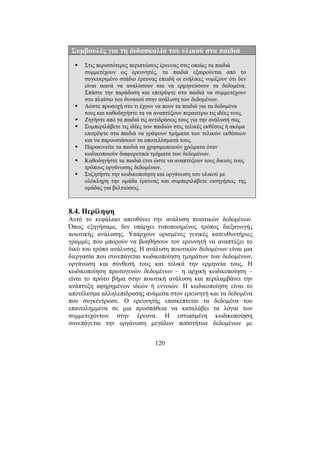 120
Συµβουλές για τη διδασκαλία του υλικού στα παιδιά
Στις περισσότερες περιπτώσεις έρευνας στις οποίες τα παιδιά
συµµετέχουν ως ερευνητές, τα παιδιά εξαιρούνται από το
συγκεκριµένο στάδιο έρευνας επειδή οι ενήλικες νοµίζουν ότι δεν
είναι ικανά να αναλύσουν και να ερµηνεύσουν τα δεδοµένα.
Σπάστε την παράδοση και επιτρέψτε στα παιδιά να συµµετέχουν
στο πλαίσιο του δυνατού στην ανάλυση των δεδοµένων.
∆ώστε προσοχή στο τι έχουν να πουν τα παιδιά για τα δεδοµένα
τους και καθοδηγήστε τα να αναπτύξουν περαιτέρω τις ιδέες τους.
Ζητήστε από τα παιδιά τις αντιδράσεις τους για την ανάλυσή σας.
Συµπεριλάβετε τις ιδέες των παιδιών στις τελικές εκθέσεις ή ακόµα
επιτρέψτε στα παιδιά να γράψουν τµήµατα των τελικών εκθέσεων
και να παρουσιάσουν τα αποτελέσµατά τους.
Παρακινείτε τα παιδιά να χρησιµοποιούν χρώµατα όταν
κωδικοποιούν διαφορετικά τµήµατα των δεδοµένων.
Καθοδηγήστε τα παιδιά έτσι ώστε να αναπτύξουν τους δικούς τους
τρόπους οργάνωσης δεδοµένων.
Συζητήστε την κωδικοποίηση και οργάνωση του υλικού µε
ολόκληρη την οµάδα έρευνας και συµπεριλάβετε εισηγήσεις της
οµάδας για βελτιώσεις.
8.4. Περίληψη
Αυτό το κεφάλαιο απευθύνει την ανάλυση ποιοτικών δεδοµένων.
Όπως εξηγήσαµε, δεν υπάρχει τυποποιηµένος τρόπος διεξαγωγής
ποιοτικής ανάλυσης. Υπάρχουν ορισµένες γενικές κατευθυντήριες
γραµµές που µπορούν να βοηθήσουν τον ερευνητή να αναπτύξει το
δικό του τρόπο ανάλυσης. Η ανάλυση ποιοτικών δεδοµένων είναι µια
διεργασία που συνεπάγεται κωδικοποίηση τµηµάτων των δεδοµένων,
οργάνωση και σύνθεσή τους και τελικά την ερµηνεία τους. Η
κωδικοποίηση πρωτογενών δεδοµένων – η αρχική κωδικοποίηση –
είναι το πρώτο βήµα στην ποιοτική ανάλυση και περιλαµβάνει την
ανάπτυξη αφηρηµένων ιδεών ή εννοιών. Η κωδικοποίηση είναι το
αποτέλεσµα αλληλεπίδρασης ανάµεσα στον ερευνητή και τα δεδοµένα
που συγκέντρωσε. Ο ερευνητής επισκέπτεται τα δεδοµένα του
επανειληµµένα σε µια προσπάθεια να καταλάβει τα λόγια των
συµµετεχόντων στην έρευνα. Η εστιασµένη κωδικοποίηση
συνεπάγεται την οργάνωση µεγάλων ποσοτήτων δεδοµένων µε
 