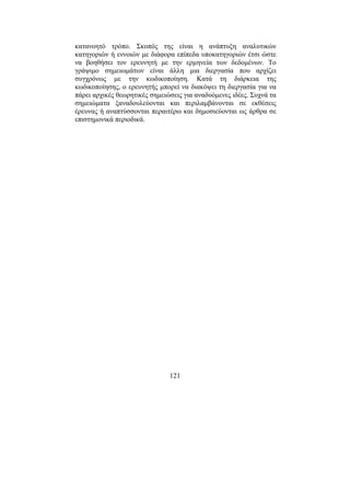 121
κατανοητό τρόπο. Σκοπός της είναι η ανάπτυξη αναλυτικών
κατηγοριών ή εννοιών µε διάφορα επίπεδα υποκατηγοριών έτσι ώστε
να βοηθήσει τον ερευνητή µε την ερµηνεία των δεδοµένων. Το
γράψιµο σηµειωµάτων είναι άλλη µια διεργασία που αρχίζει
συγχρόνως µε την κωδικοποίηση. Κατά τη διάρκεια της
κωδικοποίησης, ο ερευνητής µπορεί να διακόψει τη διεργασία για να
πάρει αρχικές θεωρητικές σηµειώσεις για αναδυόµενες ιδέες. Συχνά τα
σηµειώµατα ξαναδουλεύονται και περιλαµβάνονται σε εκθέσεις
έρευνας ή αναπτύσσονται περαιτέρω και δηµοσιεύονται ως άρθρα σε
επιστηµονικά περιοδικά.
 