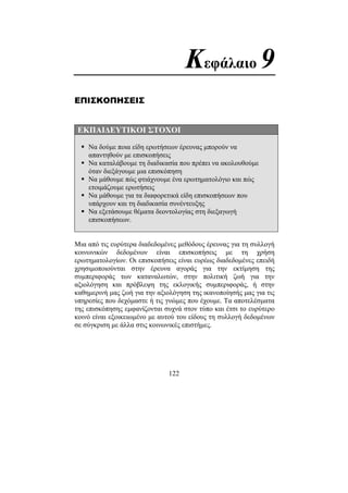 122
Κεφάλαιο 9
ΕΠΙΣΚΟΠΗΣΕΙΣ
ΕΚΠΑΙ∆ΕΥΤΙΚΟΙ ΣΤΟΧΟΙ
Να δούµε ποια είδη ερωτήσεων έρευνας µπορούν να
απαντηθούν µε επισκοπήσεις
Να καταλάβουµε τη διαδικασία που πρέπει να ακολουθούµε
όταν διεξάγουµε µια επισκόπηση
Να µάθουµε πώς φτιάχνουµε ένα ερωτηµατολόγιο και πώς
ετοιµάζουµε ερωτήσεις
Να µάθουµε για τα διαφορετικά είδη επισκοπήσεων που
υπάρχουν και τη διαδικασία συνέντευξης
Να εξετάσουµε θέµατα δεοντολογίας στη διεξαγωγή
επισκοπήσεων.
Μια από τις ευρύτερα διαδεδοµένες µεθόδους έρευνας για τη συλλογή
κοινωνικών δεδοµένων είναι επισκοπήσεις µε τη χρήση
ερωτηµατολογίων. Οι επισκοπήσεις είναι ευρέως διαδεδοµένες επειδή
χρησιµοποιούνται στην έρευνα αγοράς για την εκτίµηση της
συµπεριφοράς των καταναλωτών, στην πολιτική ζωή για την
αξιολόγηση και πρόβλεψη της εκλογικής συµπεριφοράς, ή στην
καθηµερινή µας ζωή για την αξιολόγηση της ικανοποίησής µας για τις
υπηρεσίες που δεχόµαστε ή τις γνώµες που έχουµε. Τα αποτελέσµατα
της επισκόπησης εµφανίζονται συχνά στον τύπο και έτσι το ευρύτερο
κοινό είναι εξοικειωµένο µε αυτού του είδους τη συλλογή δεδοµένων
σε σύγκριση µε άλλα στις κοινωνικές επιστήµες.
 