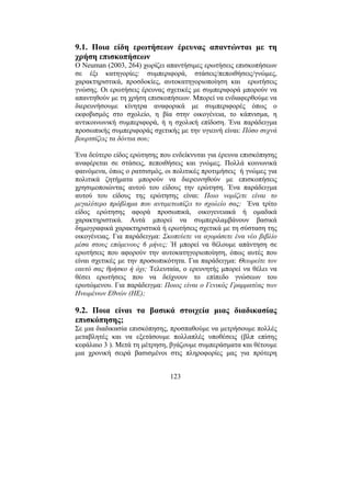 123
9.1. Ποια είδη ερωτήσεων έρευνας απαντώνται µε τη
χρήση επισκοπήσεων
Ο Neuman (2003, 264) χωρίζει απαντήσιµες ερωτήσεις επισκοπήσεων
σε έξι κατηγορίες: συµπεριφορά, στάσεις/πεποιθήσεις/γνώµες,
χαρακτηριστικά, προσδοκίες, αυτοκατηγοριοποίηση και ερωτήσεις
γνώσης. Οι ερωτήσεις έρευνας σχετικές µε συµπεριφορά µπορούν να
απαντηθούν µε τη χρήση επισκοπήσεων. Μπορεί να ενδιαφερθούµε να
διερευνήσουµε κίνητρα αναφορικά µε συµπεριφορές όπως o
εκφοβισµός στο σχολείο, η βία στην οικογένεια, το κάπνισµα, η
αντικοινωνική συµπεριφορά, ή η σχολική επίδοση. Ένα παράδειγµα
προσωπικής συµπεριφοράς σχετικής µε την υγιεινή είναι: Πόσο συχνά
βουρτσίζεις τα δόντια σου;
Ένα δεύτερο είδος ερώτησης που ενδείκνυται για έρευνα επισκόπησης
αναφέρεται σε στάσεις, πεποιθήσεις και γνώµες. Πολλά κοινωνικά
φαινόµενα, όπως ο ρατσισµός, οι πολιτικές προτιµήσεις ή γνώµες για
πολιτικά ζητήµατα µπορούν να διερευνηθούν µε επισκοπήσεις
χρησιµοποιώντας αυτού του είδους την ερώτηση. Ένα παράδειγµα
αυτού του είδους της ερώτησης είναι: Ποιο νοµίζετε είναι το
µεγαλύτερο πρόβληµα που αντιµετωπίζει το σχολείο σας; Ένα τρίτο
είδος ερώτησης αφορά προσωπικά, οικογενειακά ή οµαδικά
χαρακτηριστικά. Αυτά µπορεί να συµπεριλαµβάνουν βασικά
δηµογραφικά χαρακτηριστικά ή ερωτήσεις σχετικά µε τη σύσταση της
οικογένειας. Για παράδειγµα: Σκοπεύετε να αγοράσετε ένα νέο βιβλίο
µέσα στους επόµενους 6 µήνες; Ή µπορεί να θέλουµε απάντηση σε
ερωτήσεις που αφορούν την αυτοκατηγοριοποίηση, όπως αυτές που
είναι σχετικές µε την προσωπικότητα. Για παράδειγµα: Θεωρείτε τον
εαυτό σας θρήσκο ή όχι; Τελευταία, ο ερευνητής µπορεί να θέλει να
θέσει ερωτήσεις που να δείχνουν το επίπεδο γνώσεων του
ερωτώµενου. Για παράδειγµα: Ποιος είναι ο Γενικός Γραµµατέας των
Ηνωµένων Εθνών (ΗΕ);
9.2. Ποια είναι τα βασικά στοιχεία µιας διαδικασίας
επισκόπησης;
Σε µια διαδικασία επισκόπησης, προσπαθούµε να µετρήσουµε πολλές
µεταβλητές και να εξετάσουµε πολλαπλές υποθέσεις (βλπ επίσης
κεφάλαιο 3 ). Μετά τη µέτρηση, βγάζουµε συµπεράσµατα και θέτουµε
µια χρονική σειρά βασισµένοι στις πληροφορίες µας για πρότερη
 