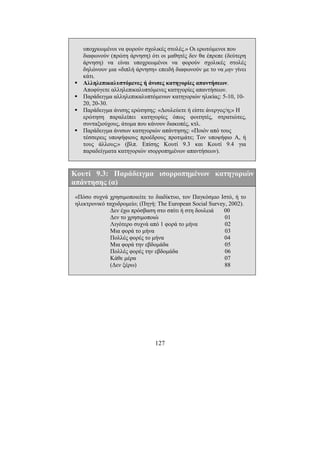 127
υποχρεωµένοι να φορούν σχολικές στολές.» Οι ερωτώµενοι που
διαφωνούν (πρώτη άρνηση) ότι οι µαθητές δεν θα έπρεπε (δεύτερη
άρνηση) να είναι υποχρεωµένοι να φορούν σχολικές στολές
δηλώνουν µια «διπλή άρνηση» επειδή διαφωνούν µε το να µην γίνει
κάτι.
Αλληλεπικαλυπτόµενες ή άνισες κατηγορίες απαντήσεων.
Αποφύγετε αλληλεπικαλυπτόµενες κατηγορίες απαντήσεων.
Παράδειγµα αλληλεπικαλυπτόµενων κατηγοριών ηλικίας: 5-10, 10-
20, 20-30.
Παράδειγµα άνισης ερώτησης: «∆ουλεύετε ή είστε άνεργος/η;» Η
ερώτηση παραλείπει κατηγορίες όπως φοιτητές, στρατιώτες,
συνταξιούχους, άτοµα που κάνουν διακοπές, κτλ.
Παράδειγµα άνισων κατηγοριών απάντησης: «Ποιόν από τους
τέσσερεις υποψήφιους προέδρους προτιµάτε; Τον υποψήφιο Α, ή
τους άλλους;» (βλπ. Επίσης Κουτί 9.3 και Κουτί 9.4 για
παραδείγµατα κατηγοριών ισορροπηµένων απαντήσεων).
Κουτί 9.3: Παράδειγµα ισορροπηµένων κατηγοριών
απάντησης (α)
«Πόσο συχνά χρησιµοποιείτε το διαδίκτυο, τον Παγκόσµιο Ιστό, ή το
ηλεκτρονικό ταχυδροµείο; (Πηγή: The European Social Survey, 2002).
∆εν έχω πρόσβαση στο σπίτι ή στη δουλειά 00
∆εν το χρησιµοποιώ 01
Λιγότερο συχνά από 1 φορά το µήνα 02
Μια φορά το µήνα 03
Πολλές φορές το µήνα 04
Μια φορά την εβδοµάδα 05
Πολλές φορές την εβδοµάδα 06
Κάθε µέρα 07
(∆εν ξέρω) 88
 