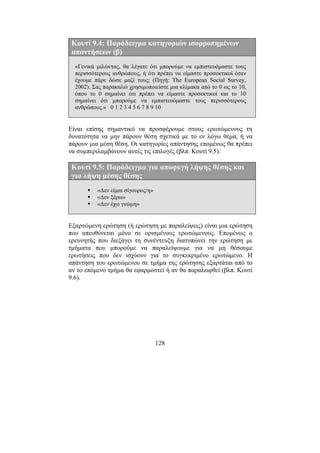 128
Κουτί 9.4: Παράδειγµα κατηγοριών ισορροπηµένων
απαντήσεων (β)
«Γενικά µιλώντας, θα λέγατε ότι µπορούµε να εµπιστευόµαστε τους
περισσότερους ανθρώπους, ή ότι πρέπει να είµαστε προσεκτικοί όταν
έχουµε πάρε δώσε µαζί τους; (Πηγή: The European Social Survey,
2002). Σας παρακαλώ χρησιµοποιείστε µια κλίµακα από το 0 ως το 10,
όπου το 0 σηµαίνει ότι πρέπει να είµαστε προσεκτικοί και το 10
σηµαίνει ότι µπορούµε να εµπιστευόµαστε τους περισσότερους
ανθρώπους.» 0 1 2 3 4 5 6 7 8 9 10
Είναι επίσης σηµαντικό να προσφέρουµε στους ερωτώµενους τη
δυνατότητα να µην πάρουν θέση σχετικά µε το εν λόγω θέµα, ή να
πάρουν µια µέση θέση. Οι κατηγορίες απάντησης εποµένως θα πρέπει
να συµπεριλαµβάνουν αυτές τις επιλογές (βλπ. Κουτί 9.5).
Κουτί 9.5: Παράδειγµα για αποφυγή λήψης θέσης και
για λήψη µέσης θέσης
«∆εν είµαι σίγουρος/η»
«∆εν ξέρω»
«∆εν έχω γνώµη»
Εξαρτώµενη ερώτηση (ή ερώτηση µε παραλείψεις) είναι µια ερώτηση
που απευθύνεται µόνο σε ορισµένους ερωτώµενους. Εποµένως ο
ερευνητής που διεξάγει τη συνέντευξη διατυπώνει την ερώτηση µε
τµήµατα που µπορούµε να παραλείψουµε για να µη θέσουµε
ερωτήσεις που δεν ισχύουν για το συγκεκριµένο ερωτώµενο. Η
απάντηση του ερωτώµενου σε τµήµα της ερώτησης εξαρτάται από το
αν το επόµενο τµήµα θα εφαρµοστεί ή αν θα παραλειφθεί (βλπ. Κουτί
9.6).
 