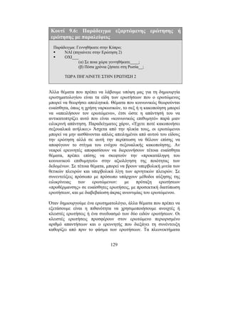 129
Κουτί 9.6: Παράδειγµα εξαρτώµενης ερώτησης ή
ερώτησης µε παραλείψεις
Παράδειγµα: Γεννηθήκατε στην Κύπρο;
ΝΑΙ (πηγαίνετε στην Ερώτηση 2)
ΟΧΙ___
(α) Σε ποια χώρα γεννηθήκατε____;
(β) Πόσα χρόνια ζήσατε στη Ρωσία__;
ΤΩΡΑ ΠΗΓΑΙΝΕΤΕ ΣΤΗΝ ΕΡΩΤΗΣΗ 2
Άλλα θέµατα που πρέπει να λάβουµε υπόψη µας για τη δηµιουργία
ερωτηµατολογίου είναι τα είδη των ερωτήσεων που ο ερωτώµενος
µπορεί να θεωρήσει απειλητικά. Θέµατα που κοινωνικώς θεωρούνται
ευαίσθητα, όπως η χρήση ναρκωτικών, το σεξ ή η κακοποίηση µπορεί
να «απειλήσουν τον ερωτώµενο», έτσι ώστε η απάντησή του να
αντικατοπτρίζει αυτό που είναι «κοινωνικώς επιθυµητό» παρά µιαν
ειλικρινή απάντηση. Παραδείγµατος χάριν, «Έχετε ποτέ κακοποιήσει
σεξουαλικά ανήλικο;» Άσχετα από την ηλικία τους, οι ερωτώµενοι
µπορεί να µην αισθάνονται απλώς απειληµένοι από αυτού του είδους
την ερώτηση αλλά σε αυτή την περίπτωση να θέλουν επίσης να
αποφύγουν το στίγµα του ενόχου σεξουαλικής κακοποίησης. Αν
νεαροί ερευνητές αποφασίσουν να διερευνήσουν τέτοια ευαίσθητα
θέµατα, πρέπει επίσης να σκεφτούν την «προκατάληψη του
κοινωνικού επιθυµητού» στην αξιολόγηση της ποιότητας των
δεδοµένων. Σε τέτοια θέµατα, µπορεί να βρουν υπερβολική µνεία των
θετικών πλευρών και υπερβολικά λίγη των αρνητικών πλευρών. Σε
συνεντεύξεις πρόσωπο µε πρόσωπο υπάρχουν µέθοδοι αύξησης της
ειλικρίνειας των ερωτώµενων: µε πρόταξη ερωτήσεων
«προθέρµανσης» σε ευαίσθητες ερωτήσεις, µε προσεκτική διατύπωση
ερωτήσεων, και µε διαβεβαίωση άκρας ανωνυµίας του ερωτώµενου.
Όταν δηµιουργούµε ένα ερωτηµατολόγιο, άλλα θέµατα που πρέπει να
εξετάσουµε είναι η πιθανότητα να χρησιµοποιήσουµε ανοιχτές ή
κλειστές ερωτήσεις ή ένα συνδυασµό των δύο ειδών ερωτήσεων. Οι
κλειστές ερωτήσεις προσφέρουν στον ερωτώµενο περιορισµένο
αριθµό απαντήσεων και ο ερευνητής που διεξάγει τη συνέντευξη
καθορίζει από πριν το φάσµα των ερωτήσεων. Τα πλεονεκτήµατα
 