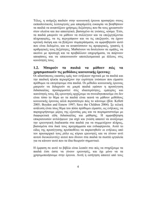 4
Τέλος, η ανάµιξη παιδιών στην κοινωνική έρευνα προσφέρει στους
εκπαιδευτικούς λειτουργούς µια απαράµιλλη ευκαιρία να βοηθήσουν
τα παιδιά να αναπτύξουν χρήσιµες δεξιότητες που θα τους χρειαστούν
στον ολοένα και πιο απαιτητικό, βασισµένο σε γνώσεις, κόσµο. Έτσι,
τα παιδιά µπορούν να µάθουν να συλλέγουν και να επεξεργάζονται
πληροφορίες, να τις περιγράφουν και να τις επεξηγούν, να έχουν
κριτική σκέψη και να βγάζουν συµπεράσµατα, να αµφισβητούν αυτό
που είναι δεδοµένο, και να αναπτύσσουν τις προφορικές, γραπτές ή
αριθµητικές τους δεξιότητες. Μαθαίνουν να δουλεύουν σε οµάδες, να
ακούνε µε προσοχή και να προβάλλουν επιχειρήµατα, να παίρνουν
αποφάσεις και να επικοινωνούν αποτελεσµατικά µε άλλους στις
κοινότητές τους.
1.2. Μπορούν τα παιδιά να µάθουν πώς να
χρησιµοποιούν τις µεθόδους κοινωνικής έρευνας;
Οι αδιατύπωτες εικασίες εµάς των ενήλικων σχετικά µε τα παιδιά και
την παιδική ηλικία περιορίζουν την ευρύτητα γνώσεων που είµαστε
πρόθυµοι να επιτρέψουµε στα παιδιά. Οι µέθοδοι κοινωνικής έρευνας
µπορούν να διδαχτούν σε µικρά παιδιά εφόσον η προσέγγιση
διδασκαλίας προσαρµοστεί στις ιδιαιτερότητες, εµπειρίες και
ικανότητές τους. Ως ερευνητές αρχίζουµε να συνειδητοποιούµε ότι δεν
είναι τόσο το θέµα αν τα παιδιά είναι ικανά να µάθουν µεθόδους
κοινωνικής έρευνας αλλά περισσότερο πώς το κάνουµε (βλπ. Kellett
2005; Boyden and Ennew 1997; Save the Children 2004). Σε τελική
ανάλυση είναι ίσως θέµα του πόσο πρόθυµοι είµαστε, ως ενήλικες, να
παραχωρήσουµε µέρος της εξουσίας µας και να πειραµατιστούµε µε
διαφορετικά είδη διδασκαλίας και µάθησης. Η αµφισβήτηση
επικρατουσών αντιλήψεων για ισχύ και γνώση απαιτεί να ανοίξουµε
την ερευνητική διαδικασία στα παιδιά για να συµµετέχουν πλήρως,
βασισµένα στα δικά τους προγράµµατα και ενδιαφέροντα. Αυτό το
είδος της προσέγγισης προϋποθέτει να παραιτηθούν οι ενήλικες από
τον πρωταρχικό τους ρόλο ως κύριοι ερευνητές και να γίνουν αντί
αυτού διευκολυντές: αυτοί που δίνουν στα παιδιά τα σωστά εργαλεία
για να κάνουν αυτό που τα ίδια θεωρούν σηµαντικό.
Η έµφαση σε αυτό το βιβλίο είναι λοιπόν στο πώς να στηρίξουµε τα
παιδιά έτσι ώστε να γίνουν ερευνητές, και όχι µόνο να τα
χρησιµοποιήσουµε στην έρευνα. Αυτή η εισήγηση απαιτεί από τους
 