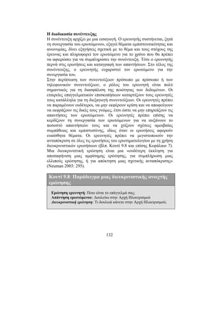 132
Η διαδικασία συνέντευξης
Η συνέντευξη αρχίζει µε µια εισαγωγή. Ο ερευνητής συστήνεται, ζητά
τη συνεργασία του ερωτώµενου, εξηγεί θέµατα εµπιστευτικότητας και
ανωνυµίας, δίνει εξηγήσεις σχετικά µε το θέµα και τους στόχους της
έρευνας και πληροφορεί τον ερωτώµενο για το χρόνο που θα πρέπει
να αφιερώσει για να συµπληρώσει την συνέντευξη. Τότε ο ερευνητής
περνά στις ερωτήσεις και καταγραφή των απαντήσεων. Στο τέλος της
συνέντευξης, ο ερευνητής ευχαριστεί τον ερωτώµενο για την
συνεργασία του.
Στην περίπτωση των συνεντεύξεων πρόσωπο µε πρόσωπο ή των
τηλεφωνικών συνεντεύξεων, ο ρόλος του ερευνητή είναι πολύ
σηµαντικός για τη διασφάλιση της ποιότητας των δεδοµένων. Οι
εταιρείες επαγγελµατικών επισκοπήσεων καταρτίζουν τους ερευνητές
τους κατάλληλα για τη διεξαγωγή συνεντεύξεων. Οι ερευνητές πρέπει
να παραµένουν ουδέτεροι, να µην εκφέρουν κρίση και να αποφεύγουν
να εκφράζουν τις δικές τους γνώµες, έτσι ώστε να µην επηρεάζουν τις
απαντήσεις των ερωτώµενων. Οι ερευνητές πρέπει επίσης να
κερδίζουν τη συνεργασία των ερωτώµενων για να αυξάνουν το
ποσοστό απαντήσεών τους και να χτίζουν σχέσεις αµοιβαίας
συµπάθειας και εµπιστοσύνης, ιδίως όταν οι ερωτήσεις αφορούν
ευαίσθητα θέµατα. Οι ερευνητές πρέπει να µεγιστοποιούν την
ανταπόκριση σε όλες τις ερωτήσεις του ερωτηµατολογίου µε τη χρήση
διευκρινιστικών ερωτήσεων (βλπ. Κουτί 9.8 και επίσης Κεφάλαιο 7).
Μια διευκρινιστική ερώτηση είναι µια «ουδέτερη έκκληση για
αποσαφήνιση µιας αµφίσηµης ερώτησης, για συµπλήρωση µιας
ελλιπούς ερώτησης, ή για απόκτηση µιας σχετικής ανταπόκρισης»
(Neuman 2003: 295).
Κουτί 9.8: Παράδειγµα µιας διευκρινιστικής ανοιχτής
ερώτησης
Ερώτηση ερευνητή: Ποιο είναι το επάγγελµά σας;
Απάντηση ερωτώµενου: ∆ουλεύω στην Αρχή Ηλεκτρισµού
∆ιευκρινιστική ερώτηση: Τι δουλειά κάνετε στην Αρχή Ηλεκτρισµού;
 